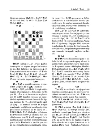 lstratescu sugiere 18 g5: 18 ... tbh5 19 tbd3
b3 20 cxb3 axb3 2 1 a3 f5 ! 22 lb b4 .l:!. a8
23 tbc6 'ti'd7 oo .
15 g5
15 h4?! (lento) 15 ... a4 16 tbcl .l:!. a5 es
bueno para las negras, ya que las blancas
no pueden defender su peón con Jt. c4.
Una posible continuación es: 17 'ti'xb4
tbxd5 18 'ti'e4 tbxe3 19 �d3 (o bien 19
't!Vxe3 d5) 1 9 ... tbf5 20 'ti'xf5 g6 21 'ti'e4
d5, con excelente juego para las negras.
15 ... tbfd7
15 ... tbh5 se considera menos prome­
tedor. Después de 16 �h3 tenemos:
1 ) 16 ... f5 17 gxf6 .l:!. xf6 18 �g4 a4 (las
negras, al comprender, demasiado tarde,
que 18 ... tbf4 sería fuertemente replicada
con 1 9 tbd4!, deciden entregar un peón)
19 tbcl (quizá sea aún más fuerte 19 tbc5, ya
que después de 19 ... dxc5 20 �xh5 �d6
2 1 .l:!. hgl , las blancas tienen un ataque
muy fuerte; también me tentaban las com­
plicaciones derivadas de 1 9 lb d4) 1 9 ...
tbf4 20 'ti'xb4 tbd7, Gallagher - Gutman,
Bad Würishofen 1994, y ahora lo más sen­
cillo hubiera sido 21 �xd7, después de lo
cual las negras tendrían insuficiente juego
por el peón. Finalizada la partida, que per­
dí, mi oponente dijo que realmente pensa-
6 �e3 e5 7 llib3 1 55
ba jugar 1 5 . . . tb fd7, pero que se había
confundido. A continuación me dio una
conferencia de una hora acerca de las cla­
ves del sistema, lo que, como pronto se ve­
rá, resultó muy beneficioso.
2) 16 ... a4 17 tbcl tba6 18 tbd3?! (no
estoy seguro acerca de esta jugada, ya que
provoca el avance 18 ... b3; es más consis­
tente 1 8 �g4) 1 8 ... f5? ! 1 9 tbxe5! a3 20
tbc6 axb2 21 f4, con ventaja blanca, Wang
Zili - Zagrebelny, Singapur 1995. Aunque
la cobertura de peones del rey blanco ha
sido destruida, las piezas negras están muy
mal colocadas para poder explotar ese fac-
tor.
16 h4
16 'ti'd3 evacua la casilla d2 para el ca­
ballo de b3, pero gasta tiempo y además la
dama podría encontrarse aquí peor situa­
da. La partida Anka - Gallagher, Ginebra
1 996, continuó así: 16 ... .l:!. c8 17 �h3 a4 18
tbd2 tb a6!? (también parece muy fuerte
18 ... .l:!. a5 ! , por ejemplo 19 tbe4 a3 20 b3
.l:!. xd5 ! ) 1 9 tb e4 b3 ! 20 c3 (20 cxb3 lbb4
21 'ti'd2 axb3 22 .l:!. cl 'ti'c2+!) 20 ... bxa2+
21 @al .l:!. cb8, con un fuerte ataque de las
negras.
16 ... tba6
Yo (JG) he realizado esta jugada en
muchas ocasiones, pero no estoy conven­
cido de su total corrección. 16 ... lbb6 pro­
bablemente sea lo mejor. Por ejemplo:
1 ) 17 � xb6 'ti'xb6 1 8 h5 a4 1 9 tb c l
tbd7 20 �h3 tbc5 21 g6 h 6 22 gxf7+ .l:!. xf7
(Istratescu).
2) 17 h5, y ahora 17 ... tbc4 18 �xc4
't!Vxc4 19 g6 tbd7 20 h6 fxg6 21 hxg7 .l:!. f7,
evaluada como ::¡:: por lstratescu, mientras
que 17 ... a4 18 tbcl tbc4 19 �xc4 'ti'xc4 20
.l:!. hgl ! (con idea de .l:!. g4) 20 ... b3! 21 cxb3
axb3 22 lbxb3 dejó a las negras con posi­
bilidades de un ataque duradero, en la
partida De la Riva - Gallagher, Campeo-
 