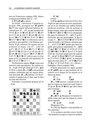 1 56 LA MODERNA VARIANTE NAJDORF
nato de Francia por equipos 1998. Ahora
lo más preciso habría sido 22 ... f5!
3) 17 lLicS! a4!, y ahora:
3a) Solak - Istratescu, Cappelle-la­
Grande 1 996, prosiguió así: 18 .t bS?!
n a5?! (las negras deberían haberse de­
cantado por 18 ... a3 ! , ya que después de
1 9 b3 l:t a5 20 'lW xb4 l:t xb5 2 1 'lW xb5
dxc5 22 d6 .t xd6 23 l:t xd6 'lW xd6 24
.t xc5 'lW xc5 25 'lW xb6 ltJ d7 26 'lW d6
'lWxc5 27 'lWxd7 'lWc3, la diferencia con la
partida es perceptible; si las blancas pre­
fieren 19 g6, entonces las negras son las
primeras en llegar, con 1 9 . . . axb2 20
gxf7+ n xf7 2 1 lLi e6 'lW a7 ) 1 9 'lW xb4
n xb5 20 'lW xb5 dxc5 2 1 d6 .t xd6 22
n xd6 'lW xd6 23 .t xc5 'lW d5 24 'lW xb6
lLi d7 25 'lWd6 'lWxf3 (ahora que no hay
mate en b2, la posición está igualada) 26
n e1 lLixc5 27 'lWxc5 'h-'h.
3b) Istratescu sugiere 18 g6, como una
tentativa más apremiante. Su análisis es:
18 ... hxg6 19 h5 g5 ! 20 h6 g6 21 h7+ c;t>h8
22 lLie4, y ahora 22 ... ltJ8d7, con posición
confusa, señalando que las negras debe­
rían descartar 22 ... fS, debido a 23 lLic5 ! ,
cuando e l agujero d e e 6 hace que l a idea
sea aún más efectiva.
Volvamos a la posición después de 16
... lLia6.
17 hS
O bien:
1) 17 .txa6 l:txa6 18 h5 a4 19 lLicl lLic5
20 g6 (en una carrera de estas característi­
cas no es de extrañar que ambos bandos
prefieran sacrificar, a fin de acelerar el
propio ataque, antes que aceptar material;
20 'lWxb4!? n b8 21 'lWa3 e4 es desagrada­
ble para las blancas) 20 ... .tf6 21 gxh7+
(recuerdo que me preocupaba 21 .txc5,
ya que 21 ... 'lWxc5 22 lLid3 'lWxd5 23 ltJxb4
sería favorable a las blancas, mientras que
21 ... dxc5 22 d6 'lWd7 puede que fuese ju­
gable, pero parece sospechoso) 21 ... c;t>h8
22 .tg5 'lWe7 23 n dgl a3 24 b3 e4! 25 f4
(25 'lWf4 'lWe5 26 'lWxe5 .txe5 27 f4 .tb2
28 h6 g6, con buen juego para las negras)
25 ... .txg5 26 n xg5 'lWf6 27 c4? (después
de 27 c3 bxc3 28 'lWc2 c;t>xh7, la situación
sigue sin estar clara) 27 ... e3! 28 'lWg2 lLie4
29 l:t gl e2 30 lLi d3 lLi d2+ 0- 1 , Olivier -
Gallagher, Cluses (rápida) 1994.
2) Sería interesante ver algún ejemplo
de 17 .tbS!?, que es una tentativa de in­
terferir en el ataque de las negras en el
flanco de dama.
17 ...
18 lLicl
a4
lLidcS
18 ... lLi b6 merece consideración, ya
que las negras no tienen por qué temer a
19 .txa6 l:t xa6 20 'lWxb4, que abre líneas
para el ataque.
19 .th3 fS
20 g6 f4
20 ... h6 21 �xh6 parece lo bastante te­
mible como para que las negras lo consi­
deren siquiera.
21 .txcS ltJxcS
(Diagrama 153.)
Yo (JG) he llegado a esta posición en
dos ocasiones:
1 ) La primera partida estuvo hecha
"del material con que se tejen los sueños"
 
