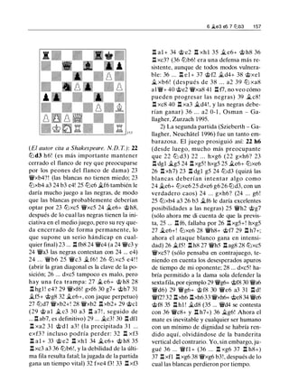 (El autor cita a Shakespeare. N. D. T.): 22
tt:l d3 h6! (es más importante mantener
cerrado el flanco de rey que preocuparse
por los peones del flanco de dama) 23
1'Wxb4?! (las blancas no tienen miedo; 23
tt:lxb4 a3 24 b3 e4! 25 tt:lc6 �f6 también le
daría mucho juego a las negras, de modo
que las blancas probablemente deberían
optar por 23 tt:lxc5 1'Wxc5 24 �e6+ @h8,
después de lo cual las negras tienen la ini­
ciativa en el medio juego, pero su rey que­
da encerrado de forma permanente, lo
que supone un serio hándicap en cual­
quier final) 23 ... Il fb8 24 1'Wc4 (a 24 1'Wc3 y
24 1'Wa3 las negras contestan con 24 ... e4)
24 . . . 1'Wb6 25 1'Wc3 � f6 ! 26 tt:l xc5 e4! !
(abrir la gran diagonal es la clave de la po­
sición; 26 ... dxc5 tampoco es malo, pero
hay una fea trampa: 27 � e6+ @ h8 28
Il hgl ! e4? 29 1'Wxf6! gxf6 30 g7+ @h7 31
�f5+ @g8 32 �e6+, con jaque perpetuo)
27 tt:ld7 1'Wxb2+! 28 1'Wxb2 Il xb2+ 29 @el
(29 @ a l � c3 30 a3 .ll a7 ! , seguido de
... Il ab7, es definitivo) 29 ... �c3! 30 Il dfl
l:t xa2 3 1 @ d l a3 ! (la precipitada 3 1 ...
exf3 ? incluso podría perder: 32 .ll xf3
.ll a l + 33 @ e2 Il xh l 34 �e6+ @ h8 35
.ll xc3 a3 36 tt:lb6!, y la debilidad de la últi­
ma fila resulta fatal; la jugada de la partida
gana un tiempo vital) 32 fxe4 f3! 33 Il xf3
6 �e3 e5 7 li:ib3 1 57
Il al + 34 @ e2 l:t xh l 35 � e6+ @ h8 36
Il xc3? (36 tt:lb6! era una defensa más re­
sistente, aunque de todos modos vulnera­
ble: 36 ... Il el + 37 @ f2 �d4+ 38 @xel
� xb6! (después de 38 . . . a2 39 tt:l xa8
al 'iW+ 40 @e2 1'Wxa8 41 Il f7, no veo cómo
pueden progresar las negras) 39 � c8 !
.l:t xc8 40 .ll xa3 �d4 ! , y las negras debe­
rían ganar) 36 . . . a2 0-1 , Osman - Ga­
llagher, Zurzach 1995.
2) La segunda partida (Szieberth - Ga­
llagher, Neuchatel 1 996) fue un tanto em­
barazosa. El juego prosiguió así: 22 h6
(desde luego, mucho más preocupante
que 22 tt:l d3 ) 22 . . . hxg6 (22 gxh6? 23
Il dgl �g5 24 .l:t xg5! hxg5 25 �e6+ tt:lxe6
26 Il xh7) 23 Il dgl g5 24 tt:ld3 (quizá las
blancas deberían intentar algo como
24 �e6+ tt:lxe6 25 dxe6 g6 26 tt:ld3, con un
verdadero caos) 24 . . . gxh6? (24 ... g6!
25 tt:lxb4 a3 26 b3 �f6 le daría excelentes
posibilidades a las negras) 25 1'Wh2 @g7
(sólo ahora me di cuenta de que la previs­
ta, 25 ... Il f6, fallaba por 26 Il xg5+! hxg5
27 �e6+! tt:lxe6 28 1'Wh8+ @f7 29 .ll h7+;
ahora el ataque blanco gana en intensi­
dad) 26 �f5! .ll h8 27 1'Wh5 .l::t ag8 28 tt:lxc5
1'Wxc5? (sólo pensaba en contrajuego, te­
niendo en cuenta los desesperados apuros
de tiempo de mi oponente; 28 ... dxc5! ha­
bría permitido a la dama sola defender la
sexta fila, por ejemplo 29 1'Wg6+ @f8 30 1'Wa6
1'Wd6) 29 1'Wg6+ @ f8 30 1'We6 a3 31 .l::t d!
1'Wf2? 32 l:txh6 .l:txh633 1'Wxh6+ @e8 34 1'We6
@f8 35 n hl ! �d8 (35 ... 1'Wd4 se contesta
con 36 1'Wc8+ y Il h7+) 36 it.g6! Ahora el
mate es inevitable y cualquier ser humano
con un mínimo de dignidad se habría ren­
dido aquí, olvidándose de la banderita
vertical del contrario. Yo, sin embargo, ju­
gué 36 ... 'iWfl + (36 ... n xg6 37 n h8+)
37 Il xfl Il xg6 38 1'Wxg6 b3!, después de lo
cual las blancas perdieron por tiempo.
 