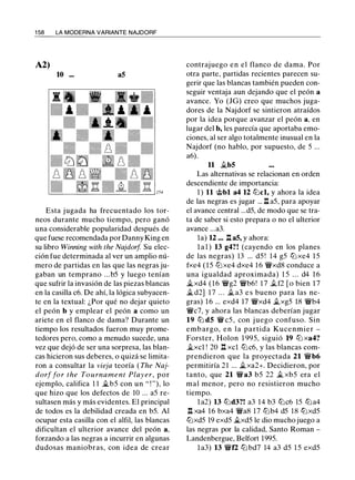 1 58 LA MODERNA VARIANTE NAJDORF
A2)
10 ... a5
Esta jugada ha frecuentado los tor­
neos durante mucho tiempo, pero ganó
una considerable popularidad después de
que fuese recomendada por Danny King en
su libro Winning with the Najdorf Su elec­
ción fue determinada al ver un amplio nú­
mero de partidas en las que las negras ju­
gaban un temprano ...b5 y luego tenían
que sufrir la invasión de las piezas blancas
en la casilla c6. De ahí, la lógica subyacen­
te en la textual: ¿Por qué no dejar quieto
el peón b y emplear el peón a como un
ariete en el flanco de dama? Durante un
tiempo los resultados fueron muy prome­
tedores pero, como a menudo sucede, una
vez que dejó de ser una sorpresa, las blan­
cas hicieron sus deberes, o quizá se limita­
ron a consultar la vieja teoría ( The Naj­
dorf far the To u rnament Player, por
ejemplo, califica 1 1 il.b5 con un " ! "), lo
que hizo que los defectos de 10 ... a5 re­
sultasen más y más evidentes. El principal
de todos es la debilidad creada en b5. Al
ocupar esta casilla con el alfil, las blancas
dificultan el ulterior avance del peón a,
forzando a las negras a incurrir en algunas
dudosas maniobras, con idea de crear
contrajuego en el flanco de dama. Por
otra parte, partidas recientes parecen su­
gerir que las blancas también pueden con­
seguir ventaja aun dejando que el peón a
avance. Yo (JG) creo que muchos juga­
dores de la Najdorf se sintieron atraídos
por la idea porque avanzar el peón a, en
lugar del b, les parecía que aportaba emo­
ciones, al ser algo totalmente inusual en la
Najdorf (no hablo, por supuesto, de 5 ...
a6).
11 ii.b5
Las alternativas se relacionan en orden
descendiente de importancia:
1 ) 11 @bl a4 12 tbcl, y ahora la idea
de las negras es jugar ... .l:t a5, para apoyar
el avance central ...d5, de modo que se tra­
ta de saber si esto prepara o no el ulterior
avance ...a3.
la) 12 ... .l:t a5, y ahora:
l a l ) 13 g4?! (cayendo en los planes
de las negras) 13 ... d5 ! 14 g5 tLi xe4 1 5
fxe4 ( 1 5 tLixe4 dxe4 16 �xd8 conduce a
una igualdad aproximada) 1 5 . . . d4 1 6
Jlxd4 ( 1 6 �g2 �b6! 1 7 .tf2 [ o bien 1 7
ii. d2] 1 7 . . . ii. a3 e s bueno para las ne-
gras) 16 ... exd4 17 �xd4 ilxg5 18 �b4
�c7, y ahora las blancas deberían jugar
19 tb d5 � c5 , con j uego confuso. Sin
embargo, en la partida Kucenmier -
Forster, Holon 1 995, siguió 19 tLi xa4?
ii.xcl ! 20 n xcl tLic6, y las blancas com­
prendieron que la proyectada 21 �b6
permitiría 21 ... Jlxa2+. Decidieron, por
tanto, que 21 �a3 b5 22 il xb5 era el
mal menor, pero no resistieron mucho
tiempo.
l a2) 13 tbd3?! a3 14 b3 tbc6 15 tLia4
l:!. xa4 16 bxa4 �a8 17 tLib4 d5 18 tbxd5
tbxd5 19 exd5 il.xd5 le dio mucho juego a
las negras por la calidad, Santo Roman -
Landenbergue, Belfort 1995.
l a3) 13 �f2 tLi bd7 14 a3 d5 1 5 exd5
 