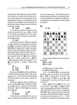 6 �c4: TEMPRANAS DIVERGENCIAS Y LA ANTIGUA LÍNEA PRINCIPAL 1 5
controlar d5. Sin embargo, e l peón e blan­
co es débil y el avance de los peones ne­
gros en el flanco de dama puede crear
contrajuego y distraer a las blancas en sus
intentos de consolidar el control de d5. La
experiencia parece sugerir que las blancas
no tienen ventaja.
10 tt::lde2 tt::lbd7
Las negras no deben mostrarse codi­
ciosas tan pronto, ya que si 10 . • • tt::lxe4
1 1 tt::lxe4 ii.xe4, después de 12 0-0, segui­
do de tt::lg3 ó tt::lc3, las blancas tienen bue­
na compensación.
11 ii.g5
Las blancas pueden adoptar también
un plan basado en la defensa del peón e,
con �d3, en lugar de tt::lg3. Por ejemplo:
11 0-0 .l::!. c8 12 ii.g5 ii.e7 13 @hl ! (un inte­
ligente orden de jugadas; sigue siendo de-
masiado peligroso tomar el peón e, y 13 ...
0-0 14 tt::lg3 anula ideas del tipo ...h5) 13 .. .
h6 1 4 ii.xf6 tt::l xf6 1 5 �d3 0-0 1 6 n adl
� c7 ( 1 6 . . . n c5 , seguido de . . . � a8 y
... .l:t fc8 también debe ser posible) 1 7 a3
�c5 1 8 tt::l g3 b4 = , Gobet - Nunn, Biel
1983.
11 ii.e7
12 tt::l g3 n c8
13 tt::l h5
Después de 13 0-0, la partida R. Byrne
- Fischer, lnterzonal de Sousse 1967, pro­
siguió así: 13 ... h5! 14 h4 b4 15 ii.xf6 ii.xf6
16 tt::ld5 ii.xh4, con una clara ventaja de
las negras.
Tratar de eliminar ambos caballos ne­
gros, con 13 ii.xf6 tt::lxf6 14 tt::lh5 se tradu­
ce, después de 14 ... .l::!. xc3! 15 bxc3 ii.xe4
16 tt::lxg7+ @f8 17 tt::lh5 n g8, en ventaja
de las negras.
13 . . .
14 �xh5
tt::lxh5
0-0
Al conservar su caballo de d7, las ne­
gras se aseguran de recobrar el control de
d5 con la inminente ... tt::lf6. Dado que las
blancas deben prevenir un eventual sacri­
ficio de calidad en c3, podemos evaluar es­
ta posición como igualada, al menos, para
las negras.
B)
8 0-0
Aquí puede producirse una nueva bi­
furcación:
Bl) 8 ... ii.b7
B2) 8 ... ii.e7
También existe la alternativa
8 ... b4 9 tt::la4 y ahora:
1 ) 9 . . . ttJ xe4 10 n el es demasiado
peligroso para las negras. Por ejemplo:
10 • • • tt::l f6 1 1 ii. g5 ii. e7 12 tt::l f5 ! exf5
1 3 ii. xf6 gxf6 1 4 �d5, o bien 10 • • . d5
1 1 ii.f4 ii.d7 12 c4! bxc3 13 tt::lxc3 tt::lxc3
1 4 bxc3 ±.
2) 9 ... ii.e7 1 0 f4 (10 �f3!?) 10 ... 0-0
1 1 e5 tt::l e4 1 2 ii.e3 �c7 1 3 �g4! @ h8!
(una buena jugada defensiva), Gallagher -
Atlas, Wohlen 1 993, y ahora, en lugar de
14 tt::lf3?!, que atenuó cierta presión sobre
las negras, permitiéndoles lograr una posi­
ción decente después de 1 4 . . . tt::l d7 !
15 ii.d4 f5! , las blancas debían haber juga-
 