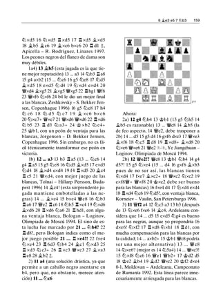 tLi xd5 1 6 tLi xd5 .l:!. xd5 1 7 .l:!. xd5 ..txd5
18 �b5 � c6 1 9 �xc6 bxc6 20 .l:!. dl t ,
Apicella - R . Rodríguez, Linares 1 997.
Los peones negros del flanco de dama son
muy débiles.
1 a4) 13 �b5 (esta jugada es la que tie­
ne mejor reputación) 13 ... a3 14 tt:Jb3 .l::!. aS
15 g4 axb2 (15 ... tt:Jc6 1 6 g5 tt:Je8 17 tt:Jd5
..t xd5 1 S exd5 tLi d4 1 9 tLi xd4 exd4 20
�xd4 �xg5 21 �xg5 �xg5 22 .l:!. hg1 �f6
23 �xf6 tt:Jxf6 24 b4 le dio un mejor final
a las blancas, Zeshkovsky - S. Bekker Jen­
sen, Copenhague 1 996) 16 g5 tLieS 17 h4
tLi c 6 1 8 tLi d 5 tLi c 7 1 9 � x c 6 b x c 6
20 tt:Jxe7+ �xe7 21 �xd6 �xd6 22 .l:!. xd6
tLi b5 23 .l:!. d3 tLi a3+ 24 'it;> xb2 tLi c4+
25 @bl , con un peón de ventaja para las
blancas, Jorgensen - D. Bekker Jensen,
Copenhague 1996. Sin embargo, no es fá­
cil técnicamente transformar ese peón en
victoria.
lb) 12 ... a3 13 b3 .l:!. a5 ( 1 3 ... tt:Jc6 1 4
g4 .l::!. a5 1 5 g5 tt:Je8 16 tt:Jd5 �xd5 1 7 exd5
tt:Jd4 18 �xd4 exd4 1 9 f4 .l:!. xd5 20 �c4
.l:!. c5 2 1 �xd4, con mejor juego de las
blancas, Tolnai - Hillarp Persson, Buda­
pest 1 996) 14 ..tc4! (esta sorprendente ju­
gada mantiene embotelladas a las ne­
gras) 14 ... ..txc4 15 bxc4 �c8 1 6 tt:J b3
.l:!. a6 17 �e2 .l:!. c6 1S tt:Jb5 .l:!. xc4 1 9 tt:Jxd6
..txd6 20 .l:!. xd6 tt:Ja6 21 .l:!. hd 1 , con algu­
na ventaj a blanca, Bologan - Loginov,
Olimpiada de Moscú 1994. El sino de es­
ta lucha fue marcado por 21 ... tt:Jb4? 22
.l:!. d8!, pero Bologan indica como el me­
jor juego posible 21 ... .l:!. xe4! ! 22 fxe4
tLi xe4 23 .l:!. 6d3 tLi b4 24 �e 1 tLi xd3 25
.l:!. xd3 tLi c3+ 26 .l:!. xc3 �xc3 27 ..t xa3
.l:!. e8 28 �b2 t.
2) 11 a4 (una solución drástica, ya que
permite a un caballo negro asentarse en
b4, pero que, no obstante, merece aten­
ción) 11 ... tt:Jc6
Ahora:
6 .2.e3 e5 7 tt:lb3 1 59
2a) 12 g4 tt:Jb4 1 3 @bl (13 g5 tt:Jh5 14
..tb5 es razonable) 13 ... �c8 14 �b5 (la
de feo aspecto, 14 �e2, debe trasponer a
2b) 14 ... d5 15 g5 d4 1 6 gxf6 dxc3 1 7 �xe3
..txf6 1 8 tt:Jc5 .l::!. d8 1 9 .l:!. xd8+ ..txd8 20
tt:Jxe6 �xe6 21 �e2 1/,-1h, Ye Jiangchuan -
Loginov, Olimpiada de Moscú 1 994.
2b) 12 �e2!? �es 1 3 @bl tt:Jb4 14 g4
d5? ! 1 5 g5 tt:Jxe4 ( 1 5 ... d4 16 gxf6 �xb3
pues de no ser así, las blancas tienen
tt:Jxd4 17 fxe7 ..txc2+ 1 8 �xc2 tt:Jxc2 19
exfS�+ �xf8 20 @xc2 debe ser bueno
para las blancas) 16 fxe4 d4 17 tt:Jxd4 exd4
18 .l:!.xd4 tt:Jc6 1 9 tt:Jd5!, con ventaja blanca,
Komeiev - Vaulin, San Petersburgo 1996.
3) 11 �f2 a4 12 tt:Jc5 a3 1 3 b3 (después
de 13 tt:Jxe6 fxe6 14 �c4, Ardeleanu con­
sidera que 14 ... d5 15 exd5 tt:Jg4 es bueno
para las negras, aunque yo propondría 16
dxe6! tt:Jxf2 17 .l:!. xd8 tt:Jxh1 1 8 .l:!. d 1, con
mucha compensación para las blancas por
la calidad; 1 4 ... axb2+ 15 @bl �cS podría
ser una mej or alternativa) 1 3 . . . �c8
1 4 tt:Jxe6? (mejor es 14 tt:J5a4) 14 ... �xc3!
1 5 tt:J xf8 tt:Jc6 1 6 �e l �b2+ 1 7 @d2 d5
lS @e2 ..tb4 1 9 �d2 �xc2 20 @f2 dxe4
0-1 , Moldovan - Ardeleanu, Campeonato
de Rumanía 1 992. Esta línea parece inne­
cesariamente arriesgada para las blancas.
 