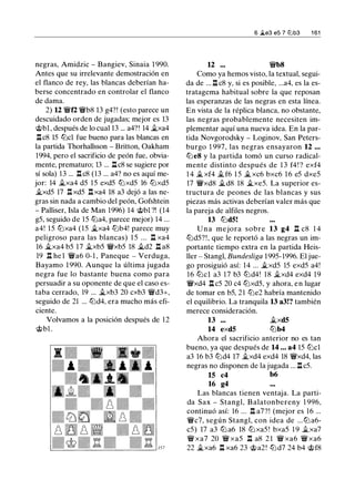 negras, Amidzic - Bangiev, Sinaia 1 990.
Antes que su irrelevante demostración en
el flanco de rey, las blancas deberían ha­
berse concentrado en controlar el flanco
de dama.
2) 12 �f2 �b8 13 g4?! (esto parece un
descuidado orden de jugadas; mejor es 13
@bl, después de lo cual 13 ... a4?! 14 i.xa4
l:!.c8 15 tLlcl fue bueno para las blancas en
la partida Thorhallsson - Britton, Oakham
1994, pero el sacrificio de peón fue, obvia-
mente, prematuro; 13 ... l:!.c8 se sugiere por
sí sola) 13 ... l:!. c8 (13 ... a4? no es aquí me-
jor: 14 ..txa4 d5 15 exd5 tLlxd5 16 tLlxd5
..txd5 17 l:!.xd5 l:!.xa4 18 a3 dejó a las ne­
gras sin nada a cambio del peón, Gofshtein
- Palliser, Isla de Man 1996) 14 @bl ?! (14
g5, seguido de 15 tLia4, parece mejor) 14 ...
a4! 15 tLlxa4 (15 �xa4 tLlb4! parece muy
peligroso para las blancas) 1 5 ... l:!. xa4
16 ..txa4 b5 17 ..txb5 �xb5 18 ..td2 l:!. a8
19 l:!. he l �a6 0-1 , Paneque - Verduga,
Bayamo 1 990. Aunque la última jugada
negra fue lo bastante buena como para
persuadir a su oponente de que el caso es­
taba cerrado, 19 ... ..txb3 20 cxb3 �d3+,
seguido de 21 ... tLld4, era mucho más efi­
ciente.
Volvamos a la posición después de 12
@bl .
12 .••
6 �e3 e5 7 lllb3 1 61
�b8
Como ya hemos visto, la textual, segui­
da de ... l:!. c8 y, si es posible, ...a4, es la es­
tratagema habitual sobre la que reposan
las esperanzas de las negras en esta línea.
En vista de la réplica blanca, no obstante,
las negras probablemente necesiten im­
plementar aquí una nueva idea. En la par­
tida Novgorodsky - Loginov, San Peters­
burgo 1 997, las negras ensayaron 12 . . .
tLleS y la partida tomó un curso radical­
mente distinto después de 1 3 f4! ? exf4
1 4 � xf4 ..t f6 1 5 � xc6 bxc6 1 6 e5 dxe5
17 �xd8 �d8 18 �xe5. La superior es­
tructura de peones de las blancas y sus
piezas más activas deberían valer más que
la pareja de alfiles negros.
13 tLldS!
U n a mejora sobre 13 g4 l:!. c8 1 4
tLld5?!, que le reportó a las negras un im­
portante tiempo extra en la partida Heis­
ller - Stangl, Bundesliga 1995- 1996. El jue­
go prosiguió así: 14 ... �xd5 15 exd5 a4!
16 tLlcl a3 17 b3 tLld4! 1 8 it.xd4 exd4 19
�xd4 l:!. c5 20 c4 tLlxd5, y ahora, en lugar
de tomar en b5, 21 tLie2 habría mantenido
el equilibrio. La tranquila 13 a3!? también
merece consideración.
13 ...
14 exdS
..txdS
tLlb4
Ahora el sacrificio anterior no es tan
bueno, ya que después de 14 ... a4 15 tLlcl
a3 16 b3 tLld4 17 ..txd4 exd4 18 �xd4, las
negras no disponen de la jugada ... l:!. c5.
15 c4 b6
16 g4
Las blancas tienen ventaja. La parti­
da Sax - Stangl, B alatonbereny 1 996,
continuó así: 16 ... l:!. a7?! (mejor es 16 ...
�c7, según Stangl, con idea de ... tLl a6-
c5) 17 a3 tLl a6 18 tLi xa5 ! bxa5 1 9 it.xa7
� xa7 20 � xa5 l:!. a8 2 1 � xa6 � xa6
22 �xa6 l:!. xa6 23 @a2! tLld7 24 b4 @f8
 