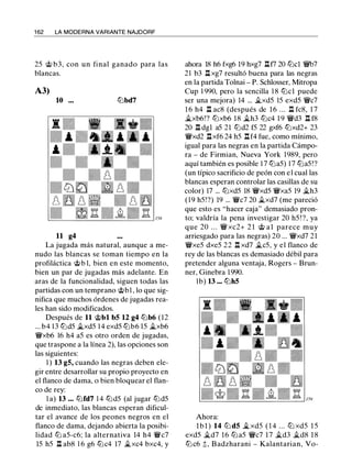 1 62 LA MODERNA VARIANTE NAJDORF
25 @ b3, con un final ganado para las
blancas.
A3)
10 ... lbbd7
11 g4
La jugada más natural, aunque a me­
nudo las blancas se toman tiempo en la
profiláctica @b 1, bien en este momento,
bien un par de jugadas más adelante. En
aras de la funcionalidad, siguen todas las
partidas con un temprano @bl , lo que sig­
nifica que muchos órdenes de jugadas rea­
les han sido modificados.
Después de 11 @bl bS 12 g4 lbb6 (12
... b4 13 lbd5 �xd5 1 4 exd5 lbb6 15 �xb6
'i!:Vxb6 16 h4 a5 es otro orden de jugadas,
que traspone a la línea 2), las opciones son
las siguientes:
1 ) 13 gS, cuando las negras deben ele­
gir entre desarrollar su propio proyecto en
el flanco de dama, o bien bloquear el flan­
co de rey:
l a) 13 ... lbfd7 1 4 lbd5 (al jugar lbd5
de inmediato, las blancas esperan dificul­
tar el avance de los peones negros en el
flanco de dama, dejando abierta la posibi­
lidad lb a5-c6; la alternativa 14 h4 'iVc7
15 h5 l::t ab8 1 6 g6 lbc4 17 �xc4 bxc4, y
ahora 18 h6 fxg6 19 hxg7 l::tf7 20 lbcl 'i!:Vb7
21 b3 l::txg7 resultó buena para las negras
en la partida Tolnai - P. Schlosser, Mitropa
Cup 1 990, pero la sencilla 1 8 lbcl puede
ser una mejora) 14 ... �xd5 15 exd5 'i!:Vc7
1 6 h4 l:t ac8 (después de 16 ... l::t fc8, 1 7
�xb6!? lbxb6 18 �h3 lbc4 1 9 'i!:Vd3 l::t f8
20 l::t dgl a5 21 lbd2 f5 22 gxf6 lbxd2+ 23
'i!:Vxd2 nxf6 24 h5 nf4 fue, como mínimo,
igual para las negras en la partida Cámpo­
ra - de Firmian, Nueva York 1989, pero
aquí también es posible 1 7 lba5) 1 7 lba5!?
(un típico sacrificio de peón con el cual las
blancas esperan controlar las casillas de su
color) 17 ... lbxd5 18 'i!:Vxd5 'i!:Vxa5 19 �h3
( 1 9 h5!?) 19 ... 'i!:Vc7 20 �xd7 (me pareció
que esto es "hacer caja" demasiado pron­
to; valdría la pena investigar 20 h5 ! ?, ya
que 20 . . . 'i!:V xc2+ 2 1 @ al parece muy
arriesgado para las negras) 20 ... 'i!:Vxd7 21
'i!:Vxe5 dxe5 22 n xd7 �c5, y el flanco de
rey de las blancas es demasiado débil para
pretender alguna ventaja, Rogers - Brun­
ner, Ginebra 1 990.
lb) 13 ... lbh5
Ahora:
l b l ) 14 ltJ dS �xd5 ( 1 4 . . . lb xd5 1 5
exd5 �d7 16 lba5 'i!:Vc7 17 �d3 �d8 1 8
lbc6 ;!;, Badzharani - Kalantarian, Vo-
 