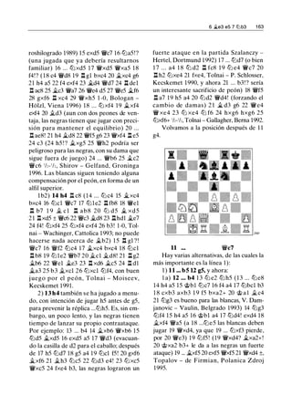 roshilogrado 1989) 15 exd5 W/c7 16 ttJa5!?
(una jugada que ya debería resultamos
familiar) 16 ... ttJxd5 17 W/xd5 W/xa5 1 8
f4! ? ( 1 8 c4 W/d8 19 l::t gl bxc4 20 �xc4 g6
21 h4 a5 22 f4 exf4 23 �d4 W/d7 24 l::t del
l::t ac8 25 �c3 W/a7 26 W/e4 d5 27 W/e5 �f6
28 gxf6 l::t xc4 29 W/xh5 1 -0, Bologan -
Holzl, Viena 1 996) 18 ... ttJxf4 1 9 �xf4
exf4 20 it.d3 (aun con dos peones de ven­
taja, las negras tienen que jugar con preci­
sión para mantener el equilibrio) 20 . . .
l::t ae8! 21 h4 ii.d8 22 W/f5 g6 23 W/xf4 l::t e5
24 c3 (24 h5 ! ? ii_xg5 25 W/h2 podría ser
peligroso para las negras, con su dama que
sigue fuera de juego) 24 ... W/b6 25 �c2
W/c6 1h- 1h, Shirov - Gelfand, Groninga
1996. Las blancas siguen teniendo alguna
compensación por el peón, en forma de un
alfil superior.
l b2) 14 h4 l::t c8 (14 ... tLi c4 15 �xc4
bxc4 16 ttJcl W/c7 17 ltJle2 l::t fb8 18 W/el
l::t b7 1 9 it. c l l::t a b 8 20 ttJ d5 � xd 5
2 1 l::txd5 ± W/c6 22 W/c3 il.d8 23 l::thdl �e7
24 f4! ttJxf4 25 ttJxf4 exf4 26 b3! 1-0, Tol­
nai - Wachinger, Cattolica 1993; no puede
hacerse nada acerca de �b2) 1 5 l::t gl ? !
W/c7 16 W/f2 tLic4 1 7 �xc4 bxc4 18 tLicl
l::t b8 19 ltJle2 W/b7 20 it.cl it.d8! 21 l::t g2
�b6 22 W/el �e3 23 l::t xd6 it.c5 24 l::t dl
�a3 25 b3 it.xcl 26 ltJxcl ltJf4, con buen
j uego por el peón, Tolnai - Moiseev,
Kecskemet 1991.
2) 13 h4 también se ha jugado a menu­
do, con intención de jugar h5 antes de g5,
para prevenir la réplica ...ttJh5. Es, sin em­
bargo, un poco lento, y las negras tienen
tiempo de lanzar su propio contraataque.
Por ejemplo: 13 ... b4 14 it.xb6 W/xb6 15
ltJd5 �xd5 16 exd5 a5 17 W/d3 (evacuan­
do la casilla de d2 para el caballo; después
de 17 h5 ttJd7 18 g5 a4 19 ttJcl f5! 20 gxf6
�xf6 21 it.h3 ltJc5 22 ltJd3 e4! 23 ttJxc5
W/xc5 24 fxe4 b3, las negras lograron un
6 .lte3 es 7 lllb3 1 63
fuerte ataque en la partida Szalanczy -
Hertel, Dortmund 1992) 17 ... ltJd7 (o bien
1 7 . . . a4 1 8 ttJ d2 l::t fc8 1 9 ttJ e4 W/c7 20
l::t h2 ttJxe4 21 fxe4, Tolnai - P. Schlosser,
Kecskemet 1 990, y ahora 21 ... b3! ? sería
un interesante sacrificio de peón) 18 W/f5
l::t a7 19 h5 a4 20 ttJd2 W/d4! (forzando el
cambio de damas) 2 1 � d3 g6 22 W/e4
W/ xe4 23 ttJ xe4 ttJ f6 24 hxg6 hxg6 25
ttJxf6+ 1/z-1/z, Tolnai - Gallagher, Berna 1992.
Volvamos a la posición después de 1 1
g4.
11 W/c7
Hay varias alternativas, de las cuales la
más importante es la línea 1):
1 ) 11 ... b5 U g5, y ahora:
l a) 12 ... b4 1 3 ttJ e2 ltJ h5 (13 ... ttJe8
14 h4 a5 15 @bl ttJc7 1 6 f4 a4 17 lLibcl b3
1 8 cxb3 axb3 1 9 f5 bxa2+ 20 @ a l it.c4
21 ltJg3 es bueno para las blancas, V. Dam­
janovic - Vaulin, Belgrado 1993) 14 ltJg3
ltJf4 15 h4 a5 16 @bl a4 17 ltJd4! exd4 18
it.xf4 W/a5 (a 18 ...ltJe5 las blancas deben
jugar 19 W/xd4, ya que 19 ... ttJxf3 pierde,
por 20 W/e3) 19 ltJf5 ! (19 W/xd4? �xa2+!
20 @xa2 b3+ le da a las negras un fuerte
ataque) 19 ... �xf5 20 exf5 W/xf5 21 W/xd4 ±,
Topalov - de Firmian, Polanica Zdroj
1995.
 