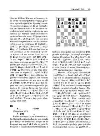 blancas, William Watson, se ha converti­
do ahora en un respetable abogado, pero
hace algún tiempo Boris Spassky compa­
ró su estilo de juego al de un borracho
con una ametralladora: no es difícil en­
tender por qué, ante la evidencia de esta
partida. Las blancas tienen ahora todos
los triunfos en la mano. El juego conti­
nuó así: 19 ... a4 20 it..xh7+ (no creo que
Watson haya ponderado con detenimien­
to los pros y los contras de 20 lbal) 20 ...
@xh7 21 g6+ @g8 22 h6 axb3 ! 23 hxg7
�xgl + ! ! (brillante defensa: las blancas
son desviadas de la columna h y pron­
to aparecerá una nueva dama en a 1 )
24 l:t xgl bxa2 25 gxf7+ (25 �h6 al�+
26 @ d2 fxg6 27 �h8+ @ f7 28 �h7 es
una buena tentativa, ya que 28 ... �xgl ??
pierde, por 29 g8lb+! ! ; no obstante, 28 ...
@e8 29 �xg6+ @d8 30 l:t xal l:t xal 31
gxf8�+ it..xf8 debería ser una línea gana­
dora para las negras) 25 ... @xf7 26 �g2
a l �+ 27 @d2 �xgl ! (increíble: por se­
gunda vez en cinco jugadas, las blancas
sacrifican una dama por una torre en gl )
28 gxf8�+ lbxf8 29 �xgl I;I a5. Las ne­
gras han emergido con una posición ga­
nadora. El resto de la partida fue como
sigue : 30 c4 bxc3+ 3 1 @ xc3 .l:!. c5+ 32
@b4 l:t xd5 33 @a4 l:t d4+ 34 @a5 lbd7
35 b4 d5 36 b5 it..d8+ 37 @ a6 lbc5+ 38
@a7 it..c7 0-1 , Watson - Kuczynski, Bun­
desliga 1 994-1 995.
B)
8 ...
(Diagrama 162.)
9 �d2
lbbd7
En buen número de partidas recientes,
las blancas han prescindido de esta jugada
para lanzar un inmediato ataque en el
flanco de rey, con 9 g4. En la mayoría de
los casos el juego simplemente traspone a
6 �e3 e5 7 l2lb3 1 65
las líneas principales, tras un ulterior �d2,
pero he aquí un par de ejemplos indepen­
dientes. Después de 9 ... b5 (o bien 9 ... h6
10 h4 b5 1 1 l:t gl b4 1 2 lbd5 it..xd5 1 3 exd5
lbb6 14 �d3 lb fxd5 1 5 0-0-0 it.e7 16 g5
hxg5 17 hxg5 g6 18 f4, con buen juego por
el peón, Shirov - Lautier, Mónaco (ciega)
1997, hay las siguientes opciones:
1) 10 a4 b4 1 1 lbd5 it..xd5 12 exd5 lbb6
13 it.fl!? h6 (13 ... lbfxd5 14 a5, y 13 ... lbbxd5
14 g5 son las elegantes claves a la jugada
13 de las blancas) 14 f4 exf4 15 �e2+ it..e7
1 6 0-0-0 0-0 1 7 h4 (no 1 7 it. xb6 �xb6
18 �xe7 .l:!.fe8, cazando la dama), con posi­
bilidades para ambos bandos, Sakaev - Do­
roshkevich, Copa de Rusia, Kstovo 1997.
2) 10 g5 lbh5 (10 ... b4 1 1 gxf6 bxc3 12
fxg7 it..xg7 13 bxc3, Saltaev - Zagrebelny,
Tashkent 1988, 13 ... it..h6!? también pare­
ce jugable) 1 1 a4 bxa4 ( 1 1 ... b4 12 lbd5
it..xd5 1 3 �xd5 it..e7 14 lb a5 ! es bueno
para las blancas) 12 l:t xa4 it..e7 13 lbd5
(13 �d2!?) 13 ... �xg5 ! ? 14 �xg5 �xg5
1 5 lb c7+ @ e7 1 6 lb xa8 �h4+ 17 @ d2
�g5+ 1 8 @ e l ( 1 8 @ c3 es un intento
arriesgado de jugar a ganar, por ejemplo
18 ... �e3+ 19 �d3 l:t c8+ 20 @b4 �el +
21 �d2 l:t b8+, y ahora Gelfand indica 22
@c3, con posición igualada, pero quizá las
blancas puedan intentar 22 @ a5 ! ?; 1 8 ...
 