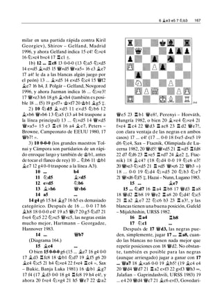 milar en una partida rápida contra Kiril
Georgiev) , Shirov - Gelfand, Madrid
1996, y ahora Gelfand indica 15 c4! tt:Jxc4
16 tt:Jxc4 bxc4 17 .l:!. cl ±.
l b) 12 ... .l:!.c8 13 0-0-0 (13 tt:Ja5 tt:Jxd5
14 exd5 fi.xd5 15 �xd5 �xa5+ 16 c3 .1i..e7
17 a4! le da a las blancas algún juego por
el peón) 13 ... fi.xd5 14 exd5 tt:Jc4 1 5 �f2
ii.e7 16 h4, J. Polgár - Gelfand, Novgorod
1996, y ahora Juzman indica 16 ... tt:Jxe3!
17 �xe3 h6 18 g6 fi.xh4 (también es posi­
ble 18 ... f5) 19 gxf7+ @xf7 20 @bl fi.g5 +.
2) 10 tt:J d5 fi. xd5 1 1 exd5 tt:J b6 1 2
ii.xb6 �xb6 1 3 tt:Ja5 (13 a4 b4 traspone a
la línea principal) 1 3 ... tt:J xd5 1 4 �xd5
�xa5+ 1 5 c3 .l:!. c8 1 6 a4 fi. e7, Peters -
Browne, Campeonato de EEUU 1980, 17
�b7! =.
3) 10 0-0-0 (los grandes maestros Tol­
nai y Cámpora son partidarios de un rápi­
do enroque largo y también de @bl, antes
de tocar el flanco de rey) 10 ... tt:Jb6 1 1 @bl
.Ji..e7 12 g4 0-0 traspone a la línea A3).
10 b4
11 tt:Jd5 .Ji..xd5
12 exd5 tUb6
13 ii.xb6 �xb6
14 a5
14 g4 g6 15 h4 fi.g7 16 h5 es demasiado
categórico. Después de 1 6 . . . 0-0 1 7 h6
fi.h8 18 0-0-0 e4! 19 a5 �c7 20 g5 tt:Jd7 21
fxe4 tt:Jc5 22 tt:Jxc5 �xc5, las negras están
mucho mejor, Hartmann - Georgadze,
Hannover 1983.
14 ... �b7
(Diagrama 164.)
15 fi.c4
O bien 15 0-0-0 g6 (15 ... ii.e7 16 g4 0-0
17 fi.d3 .l:!. fc8 18 @bl tt:Jd7 1 9 fi.f5 g6 20
fi.e4 tbc5 21 h4 tt:Jxe4 22 fxe4 Il c4 =, Sax
- Bukic, Banja Luka 1 981 ) 1 6 @bl fi.g7
17 f4 (17 .Ji..d3 0-0 18 g4 .l:!. fc8 19 h4 e4!, y
ahora 20 fxe4 tt:Jxg4 21 h5 �e7 22 @ a2
6 �e3 es 7 t2lb3 1 67
�e5 23 .l:!. b l �e8 ! , Perenyi - Horváth,
Hungría 1982, o bien 20 fi.xe4 tt:Jxe4 21
fxe4 .l:!. c4 22 �d3 Il ac8 23 .l:!. d2 �e7 ! ,
con clara ventaja d e las negras e n ambos
casos) 17 ... e4! (17 ... 0-0 1 8 fxe5 dxe5 19
d6 tt:Je4, Sax - Ftacnik, Olimpiada de Lu­
cerna 1982, 20 �d5! �xd5 21 .l:!. xd5 .l:!. fd8
22 d7 tt:Jf6 23 .l:!.xe5 .l:!.xd7 24 fi.e2 ;!;, Ftac­
nik) 1 8 .Ji..c4? ( 1 8 tt:J d4 0-0 1 9 tt:J c6 e3 !
20 'i/Vxe3 tt:Jxd5 21 .l:!. xd5 �xc6 22 �b3 =)
1 8 . . . 0-0 1 9 tt:J d4 tt:J xd5 20 tt:J b3 tt:J e7
21 �xd6 tt:Jf5 +, Hazai - Nunn, Lugano 1983.
15 ... fi.e7
15 ... tt:Jd7 16 .l:r. a4 .l:r. b8 17 �d3 .l:!. a8
1 8 �d2 .i:r. b8 19 �e2 Il a8 20 tt:Jd4! tt:Jc5
21 Ir. a2 .Ji.. e7 22 tU c6 b3 23 .l:!. a3 ! , y las
blancas tienen una buena posición, Gufeld
- Mijalchishin, URSS 1 982.
16 .l:!. a4 Il b8
17 tt:Jcl
Después de 17 �d3, las negras pue­
den, simplemente, jugar 17 ... .l:!. a8, cuan­
do las blancas no tienen nada mejor que
repetir posiciones con 18 �d2. No obstan­
te, también es posible para las negras
(aunque arriesgado) jugar a ganar con 17
... �a7 18 fi.xa6 0-0 1 9 ii.b5! (19 fi.c4 e4
20 �d4 �d7 21 .l:!. a2 exf3 22 gxf3 �h3 oo,
Jalafian - Gaprindashvili, URSS 1983) 19
... e4 20 �d4 �c7 21 fi.c6 exf3, Govedari-
 