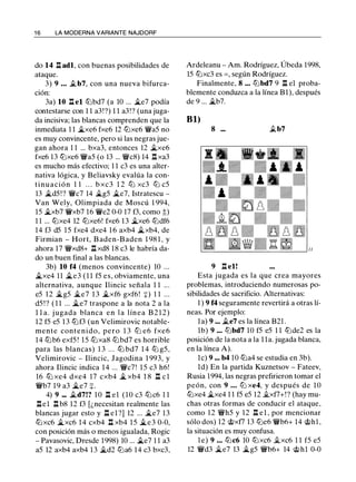 1 6 LA MODERNA VARIANTE NAJDORF
do 14 l:!. adl, con buenas posibilidades de
ataque.
3) 9 ... �b7, con una nueva bifurca­
ción:
3a) 10 l:!. e l lt:lbd7 (a 10 ... �e7 podía
contestarse con 1 1 a3!?) 1 1 a3!? (una juga­
da incisiva; las blancas comprenden que la
inmediata 1 1 �xe6 fxe6 12 lt:lxe6 �aS no
es muy convincente, pero si las negras jue­
gan ahora 1 1 ... bxa3, entonces 12 �xe6
fxe6 13 lt:lxe6 'ir'aS (o 13 ... �c8) 14 l:!. xa3
es mucho más efectivo; 1 1 c3 es una alter­
nativa lógica, y Beliavsky evalúa la con­
tinuación 1 1 . . . b xc3 1 2 ltJ xc3 ltJ cS
13 �dS ! ? 'ir'c7 14 �gS �e7, Istratescu -
Van Wely, Olimpiada de Moscú 1 994,
lS �xb7 'iixb7 16 'iie2 0-0 17 f3, como :t)
1 1 ... lt:lxe4 12 lt:lxe6! fxe6 13 �xe6 lt:ldf6
14 f3 dS lS fxe4 dxe4 1 6 axb4 �xb4, de
Firmian - Hort, B aden-Baden 1 98 1 , y
ahora 17 'it'xd8+ l:!. xd8 18 c3 le habría da­
do un buen final a las blancas.
3b) 10 f4 (menos convincente) 10 ...
�xe4 11 �e3 ( 1 1 fS es, obviamente, una
alternativa, aunque Ilincic señala 1 1 .. .
eS 12 �gS �e7 1 3 �xf6 gxf6! :¡:) 1 1 ...
dS ! ? ( 1 1 ... �e7 traspone a la nota 2 a la
l l a. j ugada blanca en l a línea B 2 1 2)
12 fS eS 1 3 lt:lf3 (un Velimirovic notable­
mente contenido, pero 1 3 ltJ e6 fxe6
14 lt:lb6 exfS ! lS lt:lxa8 lt:lbd7 es horrible
para las blancas) 1 3 . . . lt:l bd7 1 4 lt:l gS,
Velimirovic - Ilincic, Jagodina 1 993, y
ahora Ilincic indica 14 ... 'ir'c7! l S c3 h6!
16 lt:l xe4 dxe4 17 cxb4 � xb4 1 8 l:!. e l
'ir'b7 1 9 a3 �e7 :¡:.
4) 9 ... �d7!? 1 0 l:!. el ( 1 0 c3 lt:lc6 1 1
l:!.el l:!. b8 12 f3 [¿necesitan realmente las
blancas jugar esto y l:!. el ?) 12 ... �e7 13
lt:lxc6 �xc6 1 4 cxb4 l:t xb4 lS �e3 0-0,
con posición más o menos igualada, Rogic
- Pavasovic, Dresde 1998) 10 ... �e7 1 1 a3
aS 12 axb4 axb4 13 �d2 lt:la6 14 c3 bxc3,
Ardeleanu - Am. Rodríguez, Úbeda 1998,
lS lt:lxc3 es =, según Rodríguez.
Finalmente, 8 ... lt:lbd7 9 l:!. el proba­
blemente conduzca a la línea Bl), después
de 9 ... �b7.
Bl)
8 ... �b7
9 l:!. el!
Esta jugada es la que crea mayores
problemas, introduciendo numerosas po­
sibilidades de sacrificio. Alternativas:
1 ) 9 f4 seguramente revertirá a otras lí­
neas. Por ejemplo:
la) 9 ... �e7 es la línea B21 .
lb) 9 ... lt:lbd7 10 fS eS 1 1 lt:lde2 es la
posición de la nota a la l la. jugada blanca,
en la línea A).
le) 9 ... b4 10 lt:la4 se estudia en 3b).
ld) En la partida Kuznetsov - Fateev,
Rusia 1994, las negras prefirieron tomar el
peón, con 9 ... ltJ xe4, y después de 1 O
lt:lxe4 �xe4 1 1 fS eS 12 �xf7+!? (hay mu­
chas otras formas de conducir el ataque,
como 12 'it'hS y 12 l:!. el , por mencionar
sólo dos) 12 @xf7 13 lt:le6 'ir'b6+ 14 @hl ,
la situación es muy confusa.
l e) 9 ... lt:lc6 10 lt:lxc6 �xc6 1 1 fS eS
12 'ir'd3 �e7 13 �gS 'ir'b6+ 14 @hl 0-0
 