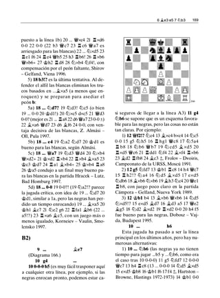 puesto a la línea lb) 20 ... �xc4 21 l:t xd6
0-0 22 0-0 (22 b3 �c7 23 l::t c6 �a7 es
arriesgado para las blancas) 22 ... tt:lxd5 23
l::t el f6 24 l::t e4 �b5 25 h3 l::t b6! 26 l::t xb6
�xb6+ 27 @h2 l::t d8 28 tt:Jxb4 tt:lf4!, con
compensación por el peón faltante, Shirov
- Gelfand, Viena 1996.
5) 18 b3!? es la última tentativa. Al de­
fender el alfil las blancas eliminan los tru­
cos basados en ...�xa5 (a menos que en­
roquen) y se preparan para asediar el
peón b:
5a) 18 ... tt:ld7? 19 tt:ld3 ! tt:lc5 (o bien
19 ... 0-0 20 @dl !) 20 tt:Jxc5 dxc5 21 �d3
0-0? (mejor es 21 ... l::ta8 22 d6 �a7 23 0-0 ±)
22 �xa6 �d7 23 d6 �f6 24 0-0, con ven­
taja decisiva de las blancas, Z. Almási -
011, Pula 1997.
5b) 18 ... e4 1 9 tt:l a2 tt:l d7 20 @ d l es
bueno para las blancas, según Almási.
Se) 18 ... �a7 19 tt:ld3 �d4 20 tt:Jxb4
�xd2+ 21 @xd2 l::t xb4 22 l::t xb4 �xa5 23
@c3 @d7 24 l:t a l �xb4+ 25 @xb4 l::t a8
26 @a5 condujo a un final muy bueno pa­
ra las blancas en la partida Hracek - Lutz,
Bad Homburg 1997.
5d) 18 ... 0-0 19 0-0?! (19 tt:la2!? parece
la jugada crítica, con idea de 1 9 ... tt:ld7 20
@dl , similar a la, pero las negras han per­
dido un tiempo enrocando) 19 ... �xa5 20
@hl �c7 21 tt:le2 g6 22 l::t fal �b6 (22 ...
a5!?) 23 l::t xa6 �c5, con un juego más o
menos igualado, Korneiev - Vaulin, Smo­
lensko 1997.
82)
9 ...
(Diagrama 1 66.)
10 g4
�e7
10 0-0-0 b5 (es muy fácil trasponer aquí
a cualquier otra línea, por ejemplo, si las
negras enrocan pronto, podemos estar ca-
6 �e3 es 7 tt:lb3 1 69
si seguros de llegar a la línea A3) 11 g4
tt:lb6 se supone que es un esquema favora­
ble para las negras, pero las cosas no están
tan claras. Por ejemplo:
1) 12 �f2!? tt:lc4 13 �xc4 bxc4 14 tt:lc5
0-0 1 5 g5 tt:l h5 1 6 l::t hgl �c8 1 7 tt:l 5a4
l::t b8 1 8 tt:l b6 � b7 1 9 tt:J cd5 � xd5 20
l:t xd5 �c6 21 l:. ddl tt:lf4 22 �xf4 l::t xb6
23 �d2 l:. fb8 24 �c3 ;l;, Frolov - Dvoiris,
Campeonato de la URSS, Moscú 1991.
2) 12 g5 tt:lfd7 1 3 @bl l::t c8 14 h4 �c7
1 5 l:t h2 ! ? tt:l a4 1 6 tt:l d5 � xd5 1 7 exd5
tt:ldb6 18 �xb6 tt:lxb6 19 �h3 tt:lc4 20 �el
l:t b8, con juego poco claro en la partida
Cámpora - Gelfand, Nueva York 1989.
3) 12 @bl b4 13 �xb6 �xb6 14 tt:ld5
tt:lxd5 !? 15 exd5 �d7 16 �d3 a5 17 �e2
�g5 18 tt:ld2 �xd2 19 l::t xd2 0-0 20 h4 f5
fue bueno para las negras, Dobosz - Vaj­
da, Budapest 1 995.
10 ... h6
Esta jugada ha pasado a ser la línea
principal en los últimos años, pero hay nu­
merosas alternativas:
1 ) 10 ... tt:lb6 (las negras ya no tienen
tiempo para jugar ...b5 y ...tt:lb6, como era
el caso tras 10 0-0-0) 1 1 g5 tt:lfd7 12 0-0-0
�c7 13 h4 l::t c8 ( 1 3 ... 0-0-0 14 tt:ld5 �xd5
15 exd5 @b8 16 'ttbl f6 17 f4 ;l;, Hartston -
Browne, Hastings 1972-1973) 14 @bl 0-0
 