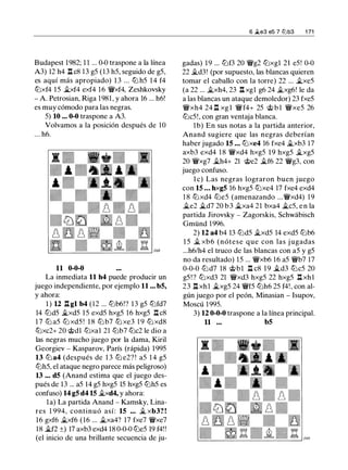 Budapest 1982; 1 1 ... 0-0 traspone a la línea
A3) 12 h4 ll c8 13 g5 (13 h5, seguido de g5,
es aquí más apropiado) 1 3 ... tt:J h5 14 f4
tt:Jxf4 15 �xf4 exf4 16 �xf4, Zeshkovsky
- A. Petrosian, Riga 1981 , y ahora 16 ... h6!
es muy cómodo para las negras.
5) 10 ... 0-0 traspone a A3.
Volvamos a la posición después de 10
... h6.
11 0-0-0
La inmediata 11 h4 puede producir un
juego independiente, por ejemplo 11 ... b5,
y ahora:
1 ) 12 ll gl b4 (12 ... lt:Jb6!? 1 3 g5 tt:Jfd7
14 lt:Jd5 �xd5 15 exd5 hxg5 16 hxg5 .l:.Ic8
1 7 lt:J a5 lt:J xd5 ! 1 8 lt:J b7 tt:J xe3 19 lt:J xd8
tt:Jxc2+ 20 tdl tt:Jxal 21 lt:Jb7 lt:Jc2 le dio a
las negras mucho juego por la dama, Kiril
Georgiev - Kasparov, París (rápida) 1995
13 lt:J a4 (después de 1 3 lt:J e2? ! a5 1 4 g5
lt:Jh5, el ataque negro parece más peligroso)
13 ... d5 (Anand estima que el juego des­
pués de 13 ... a5 14 g5 hxg5 15 hxg5 lt:Jh5 es
confuso) 14 g5 d4 15 �xd4, y ahora:
la) La partida Anand - Kamsky, Lina­
res 1 994, continuó así: 15 ... � xb3? !
16 gxf6 �xf6 (16 ... �xa4? 17 fxe7 �xe7
18 �f2 ±) 17 axb3 exd4 18 0-0-0 lt:Je5 19 f4! !
(el inicio de una brillante secuencia de ju-
6 jLe3 e5 7 l2lb3 1 71
gadas) 19 ... lt:Jf3 20 �g2 lt:Jxgl 21 e5! 0-0
22 �d3! (por supuesto, las blancas quieren
tomar el caballo con la torre) 22 ... �xe5
(a 22 ... �xh4, 23 ll xgl g6 24 �xg6! le da
a las blancas un ataque demoledor) 23 fxe5
�xh4 24 ll xg l �f4+ 25 t b l �xe5 26
lt:Jc5!, con gran ventaja blanca.
1b) En sus notas a la partida anterior,
Anand sugiere que las negras deberían
haber jugado 15 ... tt:Jxe4 16 fxe4 �xb3 17
axb3 exd4 1 8 �xd4 hxg5 19 hxg5 �xg5
20 �xg7 �h4+ 21 te2 �f6 22 �g3, con
juego confuso.
l e) Las negras lograron buen juego
con 15 ... hxg5 16 hxg5 tt:Jxe4 17 fxe4 exd4
1 8 tt:Jxd4 lt:Je5 (amenazando ...�xd4) 19
�e2 �d7 20 b3 �xa4 21 bxa4 �c5, en la
partida Jirovsky - Zagorskis, Schwabisch
Gmünd 1996.
2) 12 a4 b4 13 lt:Jd5 �xd5 14 exd5 lt:Jb6
1 5 � xb6 (nótese que con las j ugadas
...h6/h4 el truco de las blancas con a5 y g5
no da resultado) 15 ... �xb6 16 a5 �b7 17
0-0-0 lt:Jd7 18 tbl ll c8 1 9 �d3 tt:Jc5 20
g5 ! ? tt:Jxd3 21 �xd3 hxg5 22 hxg5 l:t xhl
23 .l:.I xhl �xg5 24 �f5 lt:Jh6 25 f4!, con al­
gún juego por el peón, Minasian - Isupov,
Moscú 1995.
3) 12 0-0-0 traspone a la línea principal.
11 ... b5
 