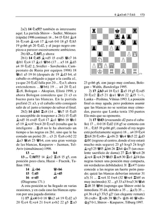 2a2) 14 tt:Jc5!? también es interesante
aquí. La partida Shirov - Sadler, Mónaco
(rápida) 1998 continuó: 14 ... b4 15 tt:Jbl �c4
16 tt:Jxa6 �xa6 1 7 �xa6 0-0 1 8 g5 tt:J h5
1 9 gxh6 g6 20 tt:Jd2, y el juego negro em­
pieza a parecer excesivamente ambicioso.
2b) 13 ... tt:Jfd7, y ahora:
2bl ) 14 tt:Jd5 �xd5 15 exd5 'JJJ/c7 16
@bl tt:Jc4 17 �el 'JJJ/b6 ( 17 ... a5 1 8 �d3
a4 19 tt:Jd2 �, Svidler - Savchenko, Cam­
peonato de Rusia por equipos 1 998) 1 8
'JJJ/e1 a5 1 9 f4 (después de 19 �d3 b4, el
caballo es obligado a jugar a la casilla al,
ya que 20 tt:Jd2 falla por 20 ... tt:Je3; ahora
entendemos . . . 'JJJ/ b6) 1 9 . . . a4 20 tt:J a l
l:!. c8, Bologan - Akopian, Elistá 1998, y
ahora Bologan considera que 2 1 c3 es
bueno para las blancas. En la partida
prefirió 21 a3, y el caballo sólo consiguió
salir de a1 justo a tiempo de salvar el final.
2b2) 14 @bl l:!. c8 (14 ... 'JJJ/c7 15 tt:Jd5
es susceptible de trasponer a 2b1 ) 15 tt:Jd5
�xd5 16 exd5 tt:Jc4 1 7 �el 'JJJ/b6 18 'JJJ/el
a5 1 9 �xc4! bxc4 20 tt:Jxa5 (resulta que la
inteligente ... l:!. c8 no le ha ahorrado un
tiempo a las negras en 2bl , sino que le ha
costado un peón) 20 ... c3 21 tt:Jc6 cxb2 22
�e3 'JJJ/a6 23 'JJJ/b4, con una gran ventaja
de las blancas, Kasparov - Juzman, Tel­
Aviv (simultáneas) 1 998.
13 ... b4
13 . .. tt:Jfd7!? 14 �e2 l:!. c8 15 g5, con
posición poco clara, Hazai - Ftacnik, Ta­
llinn 1 981 .
14 �xb6
15 tLldS
'JJJ/xb6
�xdS
16 exdS aS
(Diagrama 1 7 1 .)
A esta posición se ha llegado en varias
ocasiones, y en cada caso las blancas opta­
ron por una jugada distinta:
1 ) 17 �c4 0-0 1 8 'JJJ/e2 a4 1 9 tt:J d2 a3
20 ttJ e4 ttJ xe4 2 1 fxe4 axb2 22 g5 l:!. a3
6 �e3 e5 7 l2lb3 1 73
23 gxh6 g6, con juego muy confuso, Bolo­
gan - Wahls, Bundesliga 1 995.
2) 17 �h3 a4 18 tt:Jcl l:!. a5 1 9 g5 tt:Jxd5
20 tt:J e2 l:!. c5 2 1 @al 'JJJ/c6 22 �f5 1h-1h,
Lanka - Peshina, Vilnius 1993. La posición
final es muy aguda, pero podemos asumir
que las blancas no se sentían muy cómo­
das, puesto que Lanka tenía 150 puntos
Elo más que su oponente.
3) 17 'JJJ/d3 (evacuando d2 para el caba­
llo) 17 ... 0-0 18 tt:Jd2 (18 g5 se contesta con
1 8 ... tt:Jh5 19 gxh6 g6!, cuando el rey negro
está perfectamente seguro) 18 ... a4 19 tt:Je4
l:!. fc8 20 tt:Jxf6+ �xf6 21 'JJJ/e4 'JJJ/c5 22 �d3
@f8! (regreso al centro, donde el rey estará
mucho más seguro) 23 g5 hxg5 24 hxg5
�xg5 25 'JJJ/f5 �h6 26 l:!. h4 @e7! (un exce­
lente sacrificio de dama) 27 l:!.c4 'JJJ/xc4 28
�xc4 l:!. xc4 29 'JJJ/d3 l:!. ac8 30 l:!.el �f4 (las
negras tienen una posición muy compacta,
sin verdaderas debilidades) 31 l:!.e4?! (esto
concede a las negras un fuerte peón pasa­
do; quizá las blancas deberían intentar 3 1
a3) 31 ... l:!. xe4 32 fxe4 (32 'JJJ/xe4 l:!.h8! es
muy incómodo) 32 ... g5 33 a3 bxa3 34 'JJJ/a6
l:!. d8 35 'JJJ/b6 (supongo que Shirov evitó la
inmediata 35 d4, debido a 35 ... �e3) 35 ...
g4 36 c4 g3 37c5 g2! (un elegante remate)
38 cxd6+ l:!. xd6 39 'JJJ/c7+ @f6 40 'JJJ/xd6+
@g7 0-1, Shirov - Kasparov, Tilburg 1997.
 