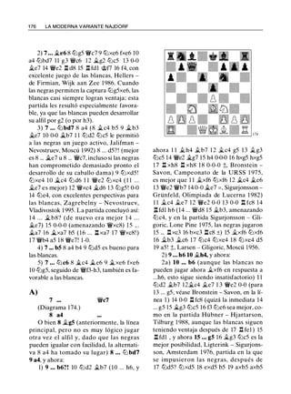 1 76 LA MODERNA VARIANTE NAJDORF
2) 7 ... �e6 8 lLig5 �c7 9 lLixe6 fxe6 10
a4 tt:Jbd7 11 g3 �c6 12 �g2 tt:Jc5 13 0-0
�e7 14 �e2 .r! d8 15 .r! fdl �f7 16 f4, con
excelente juego de las blancas, Hellers -
de Firmian, Wijk aan Zee 1 986. Cuando
las negras permiten la captura lLig5xe6, las
blancas casi siempre logran ventaja; esta
partida les resultó especialmente favora­
ble, ya que las blancas pueden desarrollar
su alfil por g2 (o por h3).
3) 7 ... lLi bd7 8 a4 (8 �c4 b5 9 �b3
�e7 10 0-0 j;_b7 1 1 tt:Jd2 lLic5 le permitió
a las negras un juego activo, Jalifman -
Nevostruev, Moscú 1992) 8 ... d5?! (mejor
es 8 ... j;_e7 u 8 ... �c7, incluso si las negras
han comprometido demasiado pronto el
desarrollo de su caballo dama) 9 tt:Jxd5 !
tt:Jxe4 10 j;_c4 tt:Jd6 1 1 �e2 tt:Jxc4 ( 1 1 ...
�e7 es mejor) 12 �xc4 �d6 13 lLig5! 0-0
14 lLie4, con excelentes perspectivas para
las blancas, Zagrebelny - Nevostruev,
Vladivostok 1 995. La partida concluyó así:
1 4 . . . � b8? (de nuevo era mejor 1 4 . . .
�e7) 15 0-0-0 (amenazando �xc8) 15 .. .
�a7 16 j;_xa7 b5 (16 ... .r! xa7 17 �xc8! )
1 7 �b4 a5 18 �e7! 1-0.
4) 7 ... bS 8 a4 b4 9 tt:Jd5 es bueno para
las blancas.
5) 7 ... tt:Jc6 8 �c4 �e6 9 �xe6 fxe6
10 lLig5, seguido de �f3-h3, también es fa­
vorable a las blancas.
A)
7 ...
(Diagrama 174.)
8 a4
�c7
O bien 8 �gS (anteriormente, la línea
principal, pero no es muy lógico jugar
otra vez el alfil y, dado que las negras
pueden igualar con facilidad, la alternati­
va 8 a4 ha tomado su lugar) 8 ... lLi bd7
9 a4, y ahora:
1) 9 ... b6?! 10 tt:Jd2 .1i.b7 (10 ... h6, y
ahora 1 1 .1i. h4 .1i.b7 12 .1i.c4 g5 13 .1i.g3
lLic5 14 �e2 �g7 15 h4 0-0-0 16 hxg5 hxg5
1 7 .r! xh8 .r! xh8 1 8 0-0-0 t, Bronstein -
Savon, Campeonato de la URSS 1 975,
es mejor que 1 1 .1i.xf6 tt:Jxf6 12 �c4 .1i.e6
13 �e2 �b7 14 0-0 .1i.e7 = , Sigurjonsson -
Grünfeld, Olimpiada de Lucerna 1 982)
1 1 .1i.c4 .1i.e7 12 �e2 0-0 13 0-0 n fc8 14
.r!fdl h6 (14 ... �d8 15 .1i.b3, amenazando
lLic4, y en la partida Sigurjonsson - Gli­
goric, Lone Pine 1975, las negras jugaron
15 ... .r!xc3 16 bxc3 .r!c8 ±) 15 .1i.xf6 tt:Jxf6
16 .1i.b3 .1i.c6 17 tt:Jc4 tt:Jxe4 1 8 tt:Jxe4 d5
19 a5 ! t, Larsen - Gligoric, Moscú 1956.
2) 9 ... h6 10 .1i.h4, y ahora:
2a) 10 ... b6 (aunque las blancas no
pueden jugar ahora .1i.xf6 en respuesta a
...h6, esto sigue siendo insatisfactorio) 1 1
tt:Jd2 .1i.b7 12�c4 .1i.e7 1 3 �e2 0-0 (para
13 ... g5, véase Bronstein - Savon, en la lí­
nea 1 ) 14 0-0 .r! fc8 (quizá la inmediata 14
... g5 15 �g3 tt:Jc5 16 f3 tt:Je6 sea mejor, co­
mo en la partida Hübner - Hjartarson,
Tilburg 1 988, aunque las blancas siguen
teniendo ventaja después de 17 n fel ) 15
.r! fdl , y ahora 15 ... gS 16 .1i.g3 lLic5 es la
mejor posibilidad, Ligterink - Sigurjons­
son, Amsterdam 1 976, partida en la que
se impusieron las negras, después de
17 tt:Jd5? tt:Jxd5 18 exd5 b5 19 axb5 axb5
 