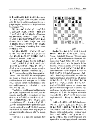 20 .llxa8 .llxa8 21 �xb5 �xd5 :¡:. La pasiva
15 - �c5 16 �b3 l:tab8 17 lt:Jc4 b5 18 axb5
axb5 19 tt:Je3 ± no hizo nada por liberar el
juego negro, Razuvaev - Sigurjonsson,
Cienfuegos 1975.
2b) 10 ... �e7 11 lt:Jd2 g5 12 �g3 lt:Jf8
13 �c4 �e6 14 �b3 (o bien 14 �e2 .ll c8
15 �b3 h5 16 h4 'h-'h, Gipslis - Marjano­
vic, Dortmund 1978) 14 ... lt:Jg6 (14 ... h5
15 h3 h4 16 �h2 lt:J8d7 17 �e2 lt:Jc5 18 �xe6
tt:Jxe6 =, Hort - Bukic, Banja Luka 1976)
15 �e2 h5 16 h3 0-0-0 17 0-0-0 h4 18 �h2
d5 = , Zeshkovsky - Mecking, Interzonal
de Manila 1976.
2c) 10 ... �c6?! 1 1 lt:J d2 d5 12 exd5
tt:J xd5 13 tt:J xd5 �xd5 14 �g3 � e7 1 5
lt:Jc4 �c6 1 6 �e2 0-0 1 7 0-0 .ll d8 18 c3 :t
Gufeld - Lapienis, URSS 1978.
2d) 10 ... g5 1 1 �g3 lt:Jc5 12 tt:Jd2 �e6
13 �e2 (13 �f3 �g7! 14 �c4 0-0 15 a5
.ll ad8 16 �xe6 fxe6 17 �e2 �f7 18 lt:Jc4
ttJ h5, y las negras están un poco mejor,
Makarychev - Szekely, Frunze 1 979) 13 ...
�e7, como en la partida Shamkovich -
Sunye, Lone Pine 1 977. El activo juego de
sus piezas le brinda a las negras compen­
sación más que suficiente por sus debilida­
des, e incluso tienen posibilidades de ata­
car en el flanco de rey o de abrir el centro
con ...0-0-0 y ...d5.
También es posible para las blancas ju­
gar 8 �e2, según análisis de Short, que de­
muestra que 8 ... b5 es prematuro, en vista
de 9 a4 b4 10 lt:Jd5 tt:Jxd5 1 1 �xd5 �b7 12
�c4 (12 �b3!?) 12 ... �xc4 13 �xc4, con
ventaja blanca; 13 ... �xe4 14 lt:Jg5 d5 15
�b3 no es recomendable para las negras.
La alternativa 8 ... �e7 9 0-0 0-0, cuando
las blancas no tienen nada mejor que 10
a4, trasponiendo a la nota a la 9a. jugada
blanca.
Volvamos a la posición después de 8
a4.
6 �e3 e5 7 li:lf3 1 77
8 ... �e7
8 ... h6 (8 ... �e6 9 lt:Jg5 �c4 10 �xc4
�xc4 1 1 �d3 �c7 1 2 0-0 �e7 13 tt:Jf3 ;l::,
Nunn - Grünfeld, Bruselas 1985, mientras
que a 8 ... b6, probablemente la mejor res­
puesta sea 9 �g5 lt:Jbd7 10 lt:Jd2, traspo­
niendo a la nota 1 a la 8a. jugada de las
blancas, evaluada como favorable a este
bando) 9 a5 �e6 10 lt:Jd5 (10 �e2 �c6!,
con un molesto ataque al peón e; tanto 1 1
tt:Jd2 tt:Jbd7 12 0-0 �e7, Cladouras - Sch­
rüfer, Bundesliga 1 984- 1 985, cuando las
negras mantienen el control de d5, como
1 1 �d3 tt:Jbd7 12 lt:Jd2 l:t c8 1 3 0-0 �e7 14
l:t fd l 0-0 15 lt:Jb3, Sievers - Busch, Bun­
desliga 1 988-1989, cuando las blancas han
gastado mucho tiempo con su caballo rey,
son buenas para las negras; hay que obser­
var que a 1 0 �b6!? las negras no deben
responder 10 ... �c6?, por 1 1 tt:Jxe5!, sino
elegir entre 1 0 ... �c8 y 10 . . . �e7), y aho-
ra:
1 ) 10 ... tt:Jxd5 1 1 exd5 �f5 (la alterna-
tiva 1 1 ... �g4 12 �e2 �xf3 13 �xf3 g6
14 �e2 tt:Jd7 15 �d2 �g7 16 l:t a2!? e4 17
0-0 0-0 18 c4 @h7 1 9 b4 fue favorable a las
blancas en la partida Atlas - Grünenwald,
Leukerbad 1 992) 1 2 �d3 y ahora 12 ...
�xd3 13 �xd3 deja a las blancas con una
agradable ventaja posicional, mientras
 