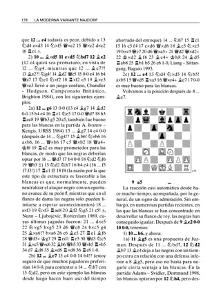 1 78 LA MODERNA VARIANTE NAJDORF
que 12 • • • e4 todavía es peor, debido a 13
tt:Jd4 exd3 14 tt:JxfS 11Wxc2 lS 11Wxc2 dxc2
16 .i'lcl ±.
2) 10 •.• �xd5 11 exd5 tt:Jbd7 12 .te2
( 1 2 c4 quizá sea prematuro, en vista de
12 . . . tt:J g4, mientras que 12 . . . .t e7? !
13 �e2?! tt:Jg4! 14 .td2 'li'cS lS 0-0 e4 16 b4
'li'a7 17 tt:Jel tt:Jxf2 1 8 l:t xf2 e3 19 �xe3
'li'xe3 llevó a un juego confuso, Chandler
- Hodgson, Campeonato B ritánico,
Brighton 1 984), con los siguientes ejem­
plos:
2a) 12 .•• g6 13 0-0 (13 c4 .tg7 14 .td2
0-0 lS b4 e4 16 l'l cl tt:JeS 17 0-0 'li'd7 18 h3
l'l ae8 19 'li'b3 gS 20 cS, también fue bueno
para las blancas en la partida A. lvanov -
Kengis, URSS 1984) 13 ... .tg7 14 c4 0-0
(después de 14 ... tt:Jg4!? lS .tb6! tt:Jxb6 16
axb6, 16 ... 'li'xb6 17 cS 'li'xb2 18 'li'a4+
@f8 19 l'l a2 es muy prometedor para las
blancas, de modo que las negras deberían
optar por 16 ... 'li'd7 17 b4 0-0 1 8 tt:Jd2 tt:Jf6
19 'li'b3 :t) lS tt:Jd2 tt:Jh7 16 b4 e4 (16 ... fS
17 f3!) 17 l'lcl fS 18 f4 (la razón por la que
este tipo de estructura es favorable a las
blancas es que, normalmente, pueden
neutralizar el ataque negro con un oportu­
no avance de su peón f, mientras que en el
flanco de dama las negras sólo pueden li­
mitarse a esperar acontecimientos) 1 8 ...
exf3 19 tt:Jxf3 l'l ae8 20 .tf2 tLlgS 21 cS! ±,
Nunn - Ljubojevic, Rotterdam 1 989, cu­
yas últimas jugadas fueron: 2 1 . . . dxcS
22 ttJ xgS hxgS 23 d6 'lW c8 24 bxcS g4
2S �xa6 ! ? bxa6 26 c6 .tes 27 .i'l el .tf6
28 'li'dS+ @g7 29 l'l edl l'l eS 30 'li'd3 tt:JcS
31 .txcS 11Wxc6 32 �b6 'li'bS 33 'li'xbS l'lxbS
34 d7 �d8 3S �xd8 l'l xd8 36 l'l c8 1-0.
2b) 12 ... �e7 13 c4 0-0 14 b4! ? (estoy
seguro de que muchos jugadores preferi­
rían 14 0-0, para contestar a 14 ... tt:Jh7 con
IS tt:Jd2, pero en este ejemplo las blancas
desde luego hacen buen uso del tiempo
ahorrado del enroque) 14 ... tt:Jh7 lS .l::!. cl
fS 16 cS f4 17 cxd6 'li'xd6 1 8 .t es tt:J xcS
19 bxcS 'li'c7 20 d6 'li'xaS+ 21 'li'd2 'li'xd2+
22 @ xd2 � f6 23 .t c4+ @ h8 24 � dS
l'l ab8 2S l'lbl bS 26 c6 1-0, Liang - Sittan­
gang, Baguio 1993.
2c) 12 • • • e4 1 3 tt:J d4 tt:J xdS 14 tLl bS !
axbS l S 'li'xdS l'lxaS 1 6 11Wxe4+ �e7 1 7 0-0
es muy bueno para las blancas.
Volvamos a la posición después de 8 ...
.te7.
9 a5
La reacción casi automática desde ha­
ce mucho tiempo, acompañada, por lo ge­
neral, de un signo de admiración. Sin em­
bargo, en numerosas partidas recientes, en
las que las blancas se han concentrado en
desarrollar su flanco de rey, las negras han
conseguido igualar. Después de 9 .te2 0-0
10 0-0, tenemos:
1) 10 • • • b6, y ahora:
la) 11 �g5 es una propuesta de Juz­
man. Después de 1 1 . . . ttJ bd7, 12 ttJ d2
�b7 13 �c4 deja a las negras con un tiem­
po extra en relación con una defensa infe­
rior a 8 .tgS, pero eso no basta para ne­
garle cierta ventaja a las blancas. En la
partida Adams - Svidler, Dortmund 1998,
las blancas optaron por 12 tt:Jh4, pero des-
 