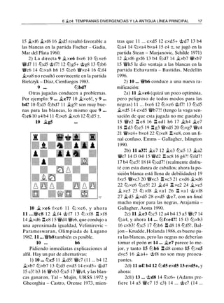 6 �c4: TEMPRANAS DIVERGENCIAS Y LA ANTIGUA LÍNEA PRINCIPAL 17
15 Jlxf6 il..xf6 16 �d5 resultó favorable a
las blancas en la partida Fischer - Gadia,
Mar del Plata 1960.
2) La directa 9 Jlxe6 fxe6 10 tl'ixe6
�d7 11 tl'id5 @f7! 12 tl'ig5+ @g8 13 tl'ib6
�c6 14 tl'ixa8 h6 15 tl'ie6 �xe4 16 tl'if4
Jlxa8 no resultó convincente en la partida
Bielczyk - Díaz, Cienfuegos 1983.
9 ... tl'ibd7
Otras jugadas conducen a problemas.
Por ejemplo: 9 ... �e7? 10 �xe6!, y 9 ...
b4? 10 tl'id5 tl'ibd7 11 il..g5! son muy bue­
nas para las blancas, lo mismo que 9 ...
tl'ic6 10 a4 b4 11 tl'ixc6 Jlxc6 12 tl'id5 ±.
10 il..g5
10 � xe6 fxe6 11 tlJ xe6, y ahora
11 ...�c812 il.. f4 @f7 13 tl'ixf8 llxf8
14 Jlxd6 lle8 15 �d4 �c6, que condujo a
una aproximada igualdad, Velimirovic -
Parameswaran, Olimpiada de Lugano
1982. 11 ... �b8también es posible.
10 ... h6
Pidiendo inmediatas explicaciones al
alfil. Hay un par de alternativas:
1) 10 ... tl'ic5 11 Jld5! �c7 (11 ... b4 12
Jlxb7 tl'ixb7 13 tl'id5 exd5 14 exd5+ @d7
15 c3! b3 16 �xb3 tl'ic5 17 �c4, y las blan­
cas ganaron, Tal - Mujin, URSS 1972 y
Gheorghiu - Castro, Orense 1973, mien-
tras que 11 ... exd5 12 exd5+ @d7 13 b4
tl'ia4 14 tl'ixa4 bxa4 15 c4 ±, se jugó en la
partida Stean - Marjanovic, Schilde 1971)
12 Jlxf6 gxf6 13 b4 tl'id7 14 Jlxb7 �xb7
15 �h5 le dio ventaja a las blancas en la
partida Echavarría - Bastidas. Medellín
1996.
2) 10 ... �b6 conduce a una nueva ra­
mificación:
2a) 11 Jlxe6 (quizá un poco optimista,
pero peligroso de todos modos para las
negras) 11 ... fxe6 12 tl'ixe6 @f7! 13 tl'id5
Jlxd5 14 exd5 �b7?! (tengo la vaga sen­
sación de que esta jugada no me gustaba)
15 �e2 n e8 16 n adl h6 17 �h4 �e7
18 lld3 tl'ie5 19 llg3 �xd5 20 tl'ixg7 �c4
21 �xc4+ bxc4 22 tl'ixe8 llxe8, con un fi­
nal confuso, Emms - Gallagher, Islington
1990.
2b) 11 a3?! Jle7 12 �e3 tl'ic5 13 il..a2
�c7 14 f3 0-0 15 �d2 llac8 16 g4?! tl'ifd7!
17 b4 tl'ie5! 18 f4 tl'icd7! (realmente disfru­
té con esta danza de caballos; ahora la po­
sición blanca está llena de debilidades) 19
fxe5 �xc3 20 �xc3 n xc3 21 exd6 Jlxd6
22 tlJ xe6 tlJ e5! 23 � d4 n xc2 24 j¿xe5
il xe5 25 tlJ xf8 il xa1 26 l::t xa1 @xf8
27 Jld5 Jlxd5 28 exd5 @e7, con un final
mucho mejor para las negras, Arajamia -
Gallagher, Aosta 1990.
2c) 11 Jle3 tl'ic5 12 a4 b4 13 a5 �c7 14
tl'ia4, y ahora 14 ... tl'ifxe4?! 15 f3 tl'ixb3
16 cxb3! tl'ic5 17 tl'ib6 lld8 18 tl'if5!, Bal­
jon - Krudde, Holanda 1986, es bueno pa­
ra las blancas, pero las negras no deberían
tomar el peón e: 14 ... Jle7 parece lo me­
jor, y tanto 15 tl'ib6 lld8 como 15 tl'ixc5
dxc5 16 Jla4+ @f8 no son muy preocu­
pantes.
2d) 11 a4! b4 12 tl'id5 exd5 13 exd5+, y
ahora:
2dl) 13 ... @d814 tl'ic6+ (Adams pre­
fiere 14 a5 �c7 15 c3) 14 ... @c7 (14 ...
 