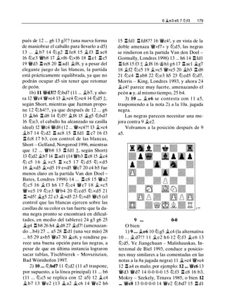pués de 12 ... g6 13 g3!? (una nueva forma
de maniobrar el caballo para llevarlo a d5)
1 3 ... �b7 1 4 lLl g2 n fe8 1 5 � f3 n ac8
16 ltJe3 'ii'b8 17 .txf6 ltJxf6 18 .l:I. e l .l:I. c5
19 'ii'd3 n ec8 20 n ad1 .tf8, y a pesar del
elegante juego de las blancas, la partida
está prácticamente equilibrada, ya que no
podrán ocupar d5 sin tener que retomar
de peón.
1b) 11 'ii'd3!? lLlbd7 ( 1 1 ... .tb7, y aho­
ra 12 'ii'c4 'ii'xc4 13 .txc4 ltJxe4 14 lLld5 t,
según Short, mientras que Juzman propo­
ne 1 2 ltJ h4!?, ya que después de 1 2 ... g6
13 .th6 l::t d8 14 ltJf5 ! .tf8 15 �g5 lLlbd7
16 lLle3, el caballo ha alcanzado su casilla
ideal) 12 'ii'c4 'ii'd8 ( 1 2 ... 'ii'xc4?! 13 .txc4
.,tb7 1 4 lLl d2 .l:I. ac8 1 5 .i;I. fdl .l:I. c7 1 6 f3
n fc8 1 7 b3, con control de las blancas,
Short - Gelfand, Novgorod 1996, mientras
que 1 2 ... 'ii'b8 1 3 .i::t fd l t, según Short)
13 lLld2 .tb7 14 .l:I.adl (14 'iWb3 .i;I.c8 15 .tc4
lLl c5 1 6 .t xc5 n xc5 1 7 lLl d5 lLl xd5
18 �xd5 .txd5 19 exd5 'ii'c7 20 c4 b5 fue
menos claro en la partida Van den Doel -
Bates, Londres 1 998) 1 4 ... .l:I. c8 1 5 'ii'a2
lLl c5 1 6 .t f3 h6 1 7 lLl c4 'ii'c7 1 8 .t xc5
'ii'xc5 1 9 lLl e3 'ii'b4 20 ltJ cd5 ltJ xd5 2 1
.i;I. xd5! �g5 22 c3 .txd5 23 ltJxd5 'ii'c5 (el
control que las blancas ejercen sobre las
casillas de su color es tan fuerte que la da­
ma negra pronto se encontrará en dificul­
tades, en medio del tablero) 24 g3 g6 25
�g4 .i;I. b8 26 h4 �d8 27 �d7! (amenazan­
do ...b4) 27 ... a5 28 .i;I. dl (una vez más) 28
... b5 29 axb5 'ii'a7 30 �c6, y rendirse pa­
rece una buena opción para las negras, a
pesar de que en última instancia lograron
sacar tablas, Tischbierek - Movsziszian,
Bad Worishofen 1997.
2) 10 ... lLlbd7 1 1 ltJd2 (1 1 a5 traspone,
por supuesto, a la línea principal) 1 1 ... b6
(1 1 ... lLlc5 se replica con 12 a5) 12 .tc4
�b7 1 3 'ii'e2 ( 1 3 � a2 �c6 1 4 'ii'e2 h6
6 ii.e3 e5 7 li:Jf3 1 79
15 .i;I. fdl .i;I. fd8?? 16 'ii'c4!, y en vista de la
doble amenaza 'ii'xf7+ y ltJd5, las negras
se rindieron en la partida Van den Doel -
Gormally, Londres 1998) 13 ... h6 14 .i;I.fdl
.i;I. fc8 15 f3 t .tf8 16 @hl g6 17 .l:I. acl �g7
18 .tf2 ltJc5 19 .txc5 'ii'xc5 20 �b3 .i;I.d8
21 lLlc4 n ab8 22 lLle3 h5 23 ltJcd5 ltJd7,
Morris - King, Londres 1 993, y ahora 24
.tc4! parece muy fuerte, amenazando el
peón a y, al mismo tiempo, 25 b4.
3) 10 ... .t e6 se contesta con 1 1 a5,
trasponiendo a la nota 2) a la l üa. jugada
negra.
Las negras parecen necesitar una me­
jora contra 9 .te2.
Volvamos a la posición después de 9
a5.
9 0-0
O bien:
1 ) 9 . . . .te6 10 lLlg5 .tc4 (la alternativa
1 0 . . . .td7 ! ? 1 1 .te2 h 6 1 2 ltJ f3 .te6 1 3
ltJd5, Ye Jiangchuan - Malishauskas, In­
terzonal de Biel 1993, conduce a posicio­
nes muy similares a las comentadas en las
notas a la 8a jugada negra) 1 1 �xc4 'ii'xc4
12 n a4 es malo, por ejemplo: 12 ... 'ii'c6 1 3
'ii'd3 'ii'd7 1 4 0-0 0-0 1 5 ltJf3 .l:I. c8 16 b3,
Mokry - Szekely, Trnava 1985, o bien 12
..• 'ii'c8 1 3 0-0 0-0 1 4 'ii'e2 lLlbd7 1 5 .l::t dl
 
