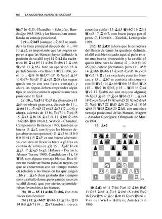 1 80 LA MODERNA VARIANTE NAJDORF
Vfi/c7 16 tt:lf3, Chandler - Schrüfer, Bun­
desliga 1983-1984, y las blancas han conso­
lidado su ventaja posicional.
2) 9 . • • tt:lbd7 (aunque ...tt:lbd7 se consi­
dera la línea principal después de 9 ... 0-0
1O �e2, es importante que las negras es­
peren a que las blancas hayan definido la
posición de su alfil rey) 10 tt:ld2 (la excén­
trica lO Il a4 b5 1 1 axb6 tt:lxb6 1 2 �xb6
Vfi/xb6 1 3 � b5+ hizo su aparición en la
partida Smirin - Gelfand, URSS 1986, pe­
ro 13 ... @f8 14 Vfi/d3?! d5 ! 15 tt:lxe5 �b7
16 tt:ld7+ tt:lxd7 17 �xd7 l:t d8 y las negras
quedaron ya con una ligera ventaja), y
ahora las negras deben emprender algún
tipo de acción contra la opresiva amenaza
posicional 1 1 tt:lc4:
2a) 10 ... tt:lc5 1 1 tt:ld5 (la alternativa 1 1
�c4 no ofrece gran cosa, después de 1 1 ...
�e6) 1 1 ... tt:lxd5 12 exd5 �f5 (12 ... 0-0, y
ahora, además de 1 3 b4 ttJ d7 1 4 ttJ c4 f5
1 5 Il a3 � f6 1 6 � e2 f4 1 7 � b6 tt:l xb6
18 tt:lxb6 l:tb8 19 0-0 �, Watson - Chandler,
Campeonato Británico 1 985, también es
buena 13 �e2, con lo que las blancas de­
jan abiertas sus opciones) 13 �e2 h6 14 0-0
0-0 1 5 b4 ( 1 5 Il a3! es una buena alternati­
va, con idea de llevar la torre a g3 tras un
cambio de alfiles en g5) 1 5 ... tt:ld7 1 6 c4
�g5 1 7 �xg5 hxg5, Hübner - Portisch,
Abano Terme 1 980, Candidatos ( 1 ), 1 8
Vfi/b3, con alguna ventaja blanca. Esta lí­
nea no puede ser buena para las negras, ya
que se encuentran con un tiempo menos
en relación a las líneas en las que juegan
...h6 y ...�e6 (han gastado dos tiempos
con su caballo dama, pero ganado uno con
su alfil dama), que, por cierto, se conside­
raban favorables a las blancas.
2b) 10 . . . b5 11 axb6 ttJ xb6, con esta
nueva ramificación:
2b l ) 12 .txb6!? Vfi/xb6 13 �b5+ @f8
14 0-0 �b7 (14 ... n a7 también merece
consideración) 1 5 � d3 Vfi/xb2 1 6 Il b 1
Vfi/xc3 1 7 Il xb7, con buen juego por el
peón, C. Horváth - Zaichik, Leningrado
1 989.
2b2) 12 �d3! (ahora que la estructura
del flanco de dama ha quedado definida,
el alfil está bien situado aquí; el peón e tie­
ne una buena protección y la casilla e2
queda libre para la dama) 12 ... 0-0 13 0-0
a5 (esto parece prematuro, pero 1 3 ... d5?!
1 4 �xb6 Vfi/xb6 1 5 tt:lxd5 tt:lxd5 1 6 exd5
Vfi/xb2 17 l:t e1 es excelente para las blan­
cas, y 1 3 ... �b7 se contesta eficazmente
con 14 Vfi/e2) 14 �xb6 Vfi/xb6 15 tt:lc4 Vfi/d8
( 1 5 ... Vfi/c7 16 tt:lb5, y 15 ... Vfi/c5 16 tt:l a4
Vfi/c7 1 7 ttJ ab6 no son mejora alguna)
16 tt:l e3 �e6 1 7 �c4 Vfi/b6 ( 1 7 . . . �xc4
1 8 tt:lxc4 tt:lxe4 19 tt:lxe4 d5 20 tt:lxe5 dxe4
2 1 tt:lc6 Vfi/c7 22 Vfi/d5 �f6 23 c3 ±) 1 8 b3
@h8 19 Vfi/d3 l:t fc8 20 l:tfd1 , con una clara
ventaja posicional de las blancas, Magem
- Amador Rodríguez, Olimpiada de Mos­
cú 1994.
10 �e2
10 �d3 h6 1 1 tt:lh4 tt:lc6 12 �b6 Vfi/d7
13 tt:lf5 �d8 14 tt:le3 �xb6 1 5 axb6 tt:le7
16 tt:lc4 Vfi/c6 17 �e2 nd8 18 tt:lxe5 Vfi/xb6 = ,
Van der Wiel - Hellers, Amsterdam
1 986.
 
