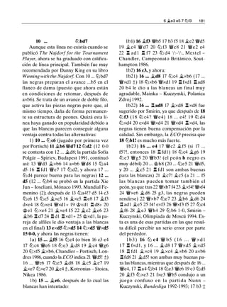 10 ... tt:Jbd7
Aunque esta línea no existía cuando se
publicó The Najdorffor the Tournament
Player, ahora se ha graduado con califica­
ción de línea principal. También fue muy
recomendada por Danny King en su libro
Winning with the Najdorf Con 10 ... tt:Jbd7
las negras preparan el avance ...b5 en el
flanco de dama (puesto que ahora están
en condiciones de retomar, después de
axb6). Se trata de un avance de doble filo,
que activa las piezas negras pero que, al
mismo tiempo, daña de forma permanen­
te su estructura de peones. Quizá esta lí­
nea haya ganado en popularidad debido a
que las blancas parecen conseguir alguna
ventaja contra todas las alternativas:
1 ) 10 ... tt:Jc6 Uugado por primera vez
por Portisch) 11 �b6 �d7 U tt:Jd2 (12 0-0
se contesta con 1 2 ... �d8; la partida Sofía
Polgár - Spiriev, Budapest 199 1 , continuó
así: 1 3 �d3 jt_xb6 1 4 axb6 �d8 1 5 tt:Ja4
d5 1 6 ll fdl �e7 1 7 tt:J d2, y ahora 1 7 ...
tt:Jd4 parece buena para las negras) 12 ...
d5 (12 ... tt:Jb4 se probó en la partida Xie
Jun - Ioseliani, Mónaco 1 993, Mundial Fe­
menino (2); después de 13 tt:Ja4!? d5 14 c3
tt:Jc6 15 tt:Jc5 �xc5 16 �xc5 .l:!. e8 1 7 �f3
dxe4 1 8 tt:Jxe4 �xd 1 + 1 9 @xd1 .ll d8+ 20
@el tt:J xe4 21 �xe4 f5 22 �c2 �e6 23
�b6 ll d7 24 ll d l ll xd l + 25 @xd l , la pa­
reja de alfiles le dio ventaja a las blancas
en el final) 13 exd5 tt:Jxd5 14 tt:Jxd5 �xd5
15 0-0, y ahora las negras tienen:
l a) 15 ... �f5 16 tt:Jc4 (o bien 16 c3 e4
17 tt:Jc4 �e6 1 8 tt:J e3 jt_d8 1 9 jt_c4 �g6
20 tt:Jxf5 �xb6, Chandler - Portisch, Lon­
dres 1986, cuando la ECO indica 21 �d5! ;l;)
1 6 ... �e6 17 tt:Je3 �d8 1 8 jt_c5 jt_e7 1 9
jt_xe7 tt:Jxe7 20 �c4 ;l; , Kotronias - Stoica,
Nikea 1986.
1 b) 15 ... �e6, después de lo cual las
blancas han intentado:
6 �e3 es 7 lllf3 1 81
lbl) 16 �f3 �b5 17 b3 f5 18 �e2 �d5
1 9 � c4 � d7 20 ttJ f3 �c8 2 1 �e2 e4
22 ll ad l ll f7 23 tt:J d4 'h- '!2, Mestel ­
Chandler, Campeonato Británico, Sout­
hampton 1986.
l b2) 16 c3, y ahora:
l b2 1 ) 16 ... jt_d8 17 tt:Jc4 �xb6 ( 1 7 ...
�xd1 ;l;) 18 tt:Jxb6 �xd1 1 9 ll fxd 1 ll ad8
20 b4 le dio a las blancas un final muy
agradable, Mainka - Kuczynski, Polanica
Zdroj 1 992.
1 b22) 16 ... ll ad8 17 �xd8 ll xd8 fue
sugerido por Smirin, ya que después de 18
tt:J f3 ( 1 8 tt:J c4? �e4) 1 8 . . . e4 ! 1 9 tt:J d4
tt:Jxd4 20 cxd4 �xd4 2 1 �xd4 ll xd4, las
negras tienen buena compensación por la
calidad. Sin embargo, la ECO precisa que
18 tt:Jbl! es mucho más fuerte.
l b23) 16 ... e4 1 7 �c2 � f5 (si 17 ...
f5? ! , entonces 1 8 .ld. fd l ) 18 tt:Jc4 �g6 19
tt:J e3 �g5 20 �b3 ! (el peón b negro es
muy débil) 20 ... @h8 (20 ... tt:Je5 21 �d5.
y 20 ... �c5 2 1 ll fd 1 son ambas buenas
para las blancas) 21 �c7! �c5 (a 21 ... f5
las blancas pueden tomar también el
peón, ya que tras 22 �xb7 f4 23 �xf4! �xf4
24 �xc6 �d6 25 g3, las negras pueden
rendirse) 22 �xb7 tt:Je7 23 jt_b6 �d6 24
ll adl �e5 25 f4! exf3 26 �xf3 f5 27 tt:Jc4
�f6 28 �e3 �h4 29 tt:J b6 1 -0, Smirin -
Kuczynski, Olimpiada de Moscú 1994. Es­
ta es una de esas partidas en las que resul­
ta difícil percibir un serio error por parte
del perdedor.
l b3 ) 16 tt:J c4 � b 5 ( 1 6 . . . � xd l
1 7 ll fxd l , y 1 6 ... � d8 1 7 �xd5 �xd5
1 8 .ll fdl jt_xc4 1 9 �xc4 jt_xb6 20 axb6
.ll fd8 21 jt_d5! son ambas muy buenas pa­
ra las blancas, mientras que después de 16 ...
�e4, 17 .l::t a4 tt:Jb4 18 tt:Je3 �c6 19 c3 tt:Jd5
20 �f3 tt:Jxe3 2 1 fxe3 �b5 condujo a un
j uego confuso en la partida Nunn -
Kuczynski, Bundesliga 1 992-1993; 17 b3 ;j;
 