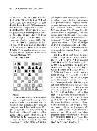 1 82 LA MODERNA VARIANTE NAJDORF
era preferible) 17 b3 e4 18 'ii'd2 'ii'f5 19 c3
.t gS 20 'ii'c2 'ii'g6 21 f4 .t h4 22 .l:l adl
.td8 23 .tes .th3 24 tt:J e3 �e7 25 .tb6
.td8 26 nxd8 n axd8 27 f5? (cayendo en
una diabólica trampa; con la directa 27
.txd8 .l:l xd8 28 f5 'ii'g5 29 'ii'xe4, las blan­
cas quedarían con un claro peón de venta­
ja) 27 . . . 'ii'g5 28 @ h l .l:l d2 ! ! 29 'ii'xd2
.txg2+ 30 @gl �f3+ 31 @f2 'ii'h4+ 'h-'h,
Henningan - Sadler, Hastings 1993-1994.
le) 15 ... 'ii'e6?! 1 6 .l:l e l ! @h8 17 tt:Jc4!
e4 18 c3 f5 19 _t c7 _t d8 20 'ii'd6 'ii'f7
2 1 .t xd8 .l:l xd8 22 'ii' f4 ! .t e6 23 tt:J b6
.l:l ab8 24 f3! fue muy bueno para las blan­
cas en la partida Chandler - Rashkovsky,
Palma de Mallorca 1989.
2) 10 ••• �e6 11 0-0
Ahora:
2a) 11 ... tt:Jbd7 1 2 tt:Jg5 �c4 (es proba­
ble que sea objetivamente mejor permitir
a las blancas la captura en e6, pero las
blancas tienen asegurada la ventaj a en
cualquier caso; l. Botvinnik indica 1 2 ...
'ii'c6 13 .l:l a4 d5 14 exd5 tt:Jxd5 15 tt:Jxe6
tt:Jxc3 16 bxc3 'ii'xe6 1 7 �f3 t) 13 .l:l a4
�xe2 14 'ii'xe2 n ac8 (o bien 1 4 ... n fc8
15 tt:Jf3 'ii'c6 16 .l:l dl , con posición similar,
Hübner - Portisch, Abano Terme 1 980,
Candidatos 3) 15 .l:l dl .l:l fd8 16 tt:Jf3 'ii'c6
(las negras tienen pocas perspectivas de
actividad, ya que ...tt:Jc5 se contesta con
n c4, pero las blancas tampoco pueden
mejorar fácilmente su posición, por ejem­
plo 17 tt:J d2? d5, o bien 17 tt:J e l �f8 1 8
tt:Jd3, con idea de tt:Jb4-d5, pero 18 ... d5 !
de nuevo libera el juego negro) 17 h3 (con
idea de jugar tt:Jh2-fl , �el y tt:Je3, como
una forma de llegar a d5, sin bloquear la
columna d) 17 ... h6? 18 tt:Jh4 (ahora que
...g6 es imposible) 18 ... tt:Jf8 19 tt:Jf5 tt:Jg6
20 'ii'f3 'ii'e8 (amenazando . . . n xc3) 21
.,tb6 .l:í. d7 22 g3 1::!. c6 23 h4, con excelente
posición de las blancas, Nunn - Hblzl,
Viena 1986.
2b) 11 . • • h6 1 2 tt:J d5 tt:J xd5 1 3 exd5
it.fS (13 ... .tg4 14 tt:Jd2! .txe2 15 'ii'xe2
'ii' xc2 1 6 .l:l fc l 'ii' f5 1 7 .l:l c7 � d8 1 8
n xb7 'ii'c8 1 9 .l::!. b3 tt:Jd7 20 tt:Jc4 �c7 21
�xh6! f5 22 .txg7! @xg7 23 n g3+ @f6
24 'ii' h5 @ e7 25 .l:l g7+ @ d8 26 'ii' g5 +
tt:Jf6 27 .l:l cl 'ii'b8 28 .l:l g6 @e7 29 tt:Je3 f4
30 tt:J f5+ 1 -0, Nunn - Hmadi, Lucerna
1 985) 14 c4 � h7 ( 1 4 ... tt:J d7 1 5 tt:J d2 ! ?
tt:Jc5 16 .l:l a3 .l:l ac8 17 f4, con buen juego
de las blancas, Schebeniuk - Jvorostia­
nov, Correspondencia 1 994; las negras
deberían capturar ahora en f4, pero en
lugar de ello, jugaron 1 7 ... ..5th7 y fueron
arrasadas después de 18 fxe5 dxe5 1 9 b4
tt:Jd7 20 c5) 15 b4 tt:Jd7 ( 1 5 ... f5 1 6 .tb6
'ii'c8 17 c5 es bueno para las blancas) 16
n el n ac8 ( 1 6 . . . f5 17 c5 ! dxc5 1 8 d6
�xd6 19 'ii'd5+ @h8 20 .l:l fdl ±) 17 'ii'b3
(de nuevo las blancas impiden ...f5 por
medios tácticos, esta vez porque la répli­
ca c5 crea problemas en la diagonal a2-
g8) 17 ... @h8 (finalmente, las blancas no
pueden evitar .. .f5, de modo que deben
prepararse para contestar con f3) 18 tt:Jd2
f5 19 f3 'ii'd8 20 .l:l fdl �g5, Nunn - Ho­
well, Londres 1 985 , 2 1 c5 � xe3+ 22
'ii'xe3 dxc5 23 bxc5 'ii'xa5 24 c6 t.
 