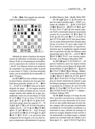 3) 10 ... �c6. Esta jugada fue introdu­
cida en la práctica por Gelfand.
Además de atacar el peón e, las negras
tratan de dificultar al máximo la jugada
blanca tt:Jd5 en circunstancias favorables,
con la esperanza de realizar la ruptura
...d6-d5. Las blancas tienen seis maneras
de responder a la amenaza sobre su peón
e (sin contar 1 1 tt:Jg5), y las han ensayado
todas, con la excepción de la miserable 1 1
�d3. Veamos:
3a) 11 tt:JdS?! (si esta evidente respues­
ta fuera buena, entonces no creo que Gel­
fand haya pensado mucho en 10 ... �c6)
1 1 ... tt:Jxd5 12 exd5 �e8! (ésta es la clave:
después de jugar ...f5, las negras podrán
trasladar su dama al flanco de rey, con un
ataque mucho más rápido de lo que nor­
malmente suele ser en esta línea) 13 tt:Jd2
f5 1 4 f3 �g6 1 5 g3 (o bien 1 5 0-0 f4 1 6
�d3 �f5 1 7 �xf5 n xf5 1 8 �b6 tt:J d7,
con buen juego para las negras) 15 ... f4
16�f2 �f5 17 ll cl e4! 18 fxe4 (18 gxf4 se
replica con 18 ... e3! 19 �xe3 �g2 20 n fl
�h4+ 21 �f2 �xh2) 1 8 ... fxg3 19 hxg3
�xe4 20 tt:Jxe4 �xe4 21 0-0 �g5 22 �d3
� e8 23 n b l tt:J d7, y la posición más
compacta de las negras y un rey más se­
guro compensan sobradamente la pareja
6 �e3 e5 7 tt:lf3 1 83
de alfiles blancos, Zyla - Skalik, Wisla 1992.
3b) 11 � g5 �e6 1 2 �xf6 (antes de
que las negras puedan jugar ...tt:Jbd7 y re­
tomar de caballo) 12 ... �xf6 13 0-0 tt:Jd7
14 �d2 l:t ac8 (14 ... l:t fc8!?) 15 l:t fdl �e7
16 tt:Je 1 tt:Jc5 17 ii.f3 g6 (las negras espe­
ran tt:Jd5 y entretanto mejoran su posición
cuanto les es posible) 1 8 l:t a3 <J;; g7 1 9
tt:J d5 ii. xd5 2 0 exd5 �c7 21 c4 tt:J d7 22
�e2 f5 23 b4 �f6 24 f4? (las piezas blan­
cas no están demasiado bien situadas para
forzar el avance c5, pero algo como 24
ttJ c2 hubiera mantenido el equilibrio,
mientras que la negligente jugada textual
abre la posición sin que las blancas estén
preparadas para ello) 24 ... exf4 25 �xf4
n fe8 26 �d2 tt:J c5 ! , con ventaja negra,
Xie Jun-Lin Weiguo, Shenzhen 1992.
3c) 11 tt:Jd2 ii.e6 12 0-0 tt:Jbd7 (12 ... d5
parece temático, pero las negras temen
abrir el centro con su flanco de dama sub­
desarrollado) 13 ii.f3 l:t fd8 (13 ... l:t ac8 14
�e2 tt:Jc5 15 l:t fdl l:t fe8, Heinig - Müller,
Correspondencia 1992, es una alternativa)
14 �e2 .ll ac8 15 l:t fdl h6 16 tt:Jfl �f8 17
I!. d2 .ll e8 18 h4 tt:Jc5 19 tt:Jg3 b5 (las ne­
gras no tienen intención de esperar a que
las blancas pongan en marcha una ofensi­
va gradual en el flanco de rey) 20 axb6
�xb6 21 tt:J a4 �b7 22 tt:J xc5 dxc5 23 c3
I!.c6 24 tt:Jh5 tt:Jxh5 25 �xh5 1/c-1h Adams -
Gelfand, Tilburg 1992.
3d) 11 l:t a4. Aunque a lo largo de este
libro pueden encontrarse numerosos
ejemplos con este desarrollo de la torre,
a4 no es una casilla ideal para la torre da­
ma, aunque sólo sea porque normalmente
el caballo de c3 está atado a su defensa. La
intención es que, además de proteger el
peón e4, es jugar, llegado el caso, la torre a
c4, molestando a la dama negra, o incluso
apoyar un eventual salto de caballo a c4 y
hasta �c4. 1 1 ... �e6 12 0-0 (12 tt:Jg5 d5 es
 