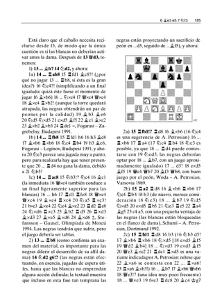 Está claro que el caballo necesita reci­
clarse desde f3, de modo que la única
cuestión es si las blancas no deberían acti­
var antes la dama. Después de 13 'iWd3, te­
nemos:
1) 13 ... �b7 14 lt:Jd2, y ahora:
la) 14 ... l:!. ab8 15 l:!. fdl �c8? ! (¿por
qué no jugar 13 ... l:!. b8, si ésta es la gran
idea?) 16 lt:Jc4?! (simplificando a un final
igualado; quizá éste fuese el momento de
jugar 16 �xb6) 16 ... lt:Jxc4 17 'iWxc4 'iWxc4
1 8 �xc4 l:!. xb2! (aunque la torre quedará
atrapada, las negras obtendrán un par de
peones por la calidad) 1 9 � b3 � e6
20 lt:Jd5 lt:Jxd5 21 exd5 �f5 22 �el �xc2
23 �xb2 .txb3 24 l:!. dcl =, Fogarasi - Za­
grebelny, Budapest 1991.
lb) 14 ... l:!. tb8 15 .ll fdl h6 16 h3 �c8
17 �xb6 l:!. xb6 18 tt:Jc4 l:!. b4 19 b3 �e6,
Fogarasi - Loginov, Budapest 1991, y aho­
ra 20 lt:Je3 parece una jugada muy a punto,
pero para realizarla hay que tener presen­
te que 20 ... l:!. d4 no gana la dama, debido
a 21 lt:Jb5!
le) 14 ... l:!. ac8 15 lt:Jb3!? lt:Jc4 16 �el
(la inmediata 16 'iWxc4 también conduce a
un final ligeramente superior para las
blancas) 16 ... h6 17 l:!. dl l:!. fe8 18 'iWxc4
'iW xc4 1 9 � xc4 l:!. xc4 20 ltJ a5 l:!. xc3 !
21 bxc3 �xe4 22 lt:Jc4 �xc2 23 l:!. d2 l:!. c8
24 tt:J xd6 l:!. xc3 25 �b2 l:!. d3 26 n xd3
�xd3 27 �xe5 �xd6 28 �xd6 t, Ste­
fansson - Gausel, Olimpiada de Moscú
1 994. Las negras tendrán que sufrir, pero
el juego debería ser tablas.
2) 13 ... l:!. b8 (como confirma un exa­
men del material, es importante para las
negras diferir el desarrollo de su alfil da­
ma) 14 lt:Jd2 g6!? (las negras están efec­
tuando, en esencia, jugadas de espera úti­
les, hasta que las blancas no emprendan
alguna acción definida; la textual muestra
que incluso en esta fase tan temprana las
6 �e3 e5 7 l2lf3 1 85
negras están proyectando un sacrificio de
peón en ...d5, seguido de ...�f5), y ahora:
2a) 15 l:!. tbl!? l:!. d8 16 �xb6 (16 lt:Jc4
es una sugerencia de A. Petrosian) 16 ...
ll xb6 17 l:!. a4 ( 1 7 lt:Jc4 l:!. b4 18 lt:Je3 es
posible, ya que 18 ... ll d4 puede contes­
tarse con 1 9 lt:J ed5; las negras deberían
optar por 18 ... �b7, con un juego aproxi­
madamente igualado) 1 7 ... d5 ! 18 exd5
�f5 1 9 'iWc4 'iWb7 20 �f3 'iWb8, con buen
juego por el peón, Woda - A. Petrosian,
Varsovia 1989.
2b) 15 ll a2 ll d8 1 6 �xb6 .l:t xb6 17
lt:Jc4 .!::!.b4 18 b3 (de nuevo, merece consi­
deración 1 8 lt:J e3 ) 1 8 . . . � b7 1 9 lt:J d5
lt:Jxd5 20 exd5 l:!. b5 2 1 lt:Je3 l:!. c5 22 ll a4
�g5 23 c4 a5, con una pequeña ventaja de
las negras (las blancas están bloqueadas
en el flanco de dama), Schumi - A. Petro­
sian, Dortmund 1 992.
2c) 15 l:!. fdl l:!. d8 1 6 b3 ( 1 6 lt:Jb3 d5 !
1 7 � xb6 l:!. xb6 1 8 lt:J xd5 [ 1 8 exd5 �f5
1 9 'iWd 2 � b4} 1 8 . . . ltJ xd5 1 9 exd5 �f5
20 'iWe3 �xc2 21 ll dcl l:!. xd5 es una va­
riante indicada por A. Petrosian; nótese que
22 .t xa6 se contesta con 22 . . . l:!. xa6 !
23 .l:!.xa6 �xb3!) 16 ... �b7 17 �xb6 'iWxb6
18 'iWe3! ? (una idea muy poco frecuente)
1 8 ... 'iWxe3 1 9 fxe3 l:!. dc8 20 �c4 <J;;; g7
 