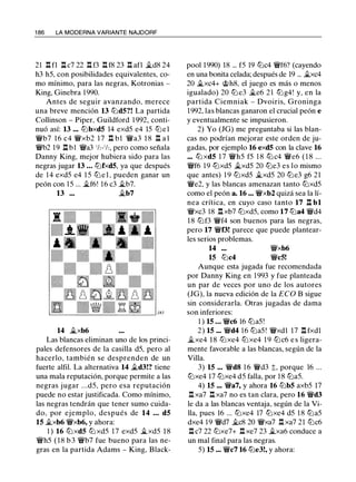 1 86 LA MODERNA VARIANTE NAJDORF
21 .l:!. fl l:tc7 22 .l:!. f3 .l:!. f8 23 .l:!. afl �d8 24
h3 h5, con posibilidades equivalentes, co­
mo mínimo, para las negras, Kotronias -
King, Ginebra 1 990.
Antes de seguir avanzando, merece
una breve mención 13 tt:Jd5?! La partida
Collinson - Piper, Guildford 1992, conti­
nuó así: 13 ... tt:Jbxd5 14 exd5 e4 15 tt:Jel
�b7 1 6 c4 �xb2 1 7 .l:!. bl �a3 1 8 .l:!. a l
�b2 19 .l:l b1 �a3 1h-1h, pero como señala
Danny King, mejor hubiera sido para las
negras jugar 13 ... tt:Jfxd5, ya que después
de 1 4 exd5 e4 1 5 tt:J e l , pueden ganar un
peón con 1 5 ... �f6! 16 c3 �b7.
13 ... �b7
14 �xb6
Las blancas eliminan uno de los princi­
pales defensores de la casilla d5, pero al
hacerlo, también se desprenden de un
fuerte alfil. La alternativa 14 �d3!? tiene
una mala reputación, porque permite a las
negras jugar . . .d5, pero esa reputación
puede no estar justificada. Como mínimo,
las negras tendrán que tener sumo cuida­
do, por ejemplo, después de 14 ... d5
15 �xb6 �xb6, y ahora:
1 ) 16 tt:J xd5 tt:J xd5 1 7 exd5 �xd5 1 8
�h5 ( 1 8 b 3 �b7 fue bueno para las ne­
gras en la partida Adams - King, Black-
pool 1990) 18 ... f5 19 tt:Jc4 �f6? (cayendo
en una bonita celada; después de 19 ... �xc4
20 �xc4+ @h8, el juego es más o menos
igualado) 20 tt:J e3 �e6 2 1 tt:Jg4! y, en la
partida Ciemniak - Dvoiris, Groninga
1992, las blancas ganaron el crucial peón e
y eventualmente se impusieron.
2) Yo (JG) me preguntaba si las blan­
cas no podrían mejorar este orden de ju­
gadas, por ejemplo 16 exd5 con la clave 16
.•• tt:J xd5 1 7 �h5 f5 1 8 tt:J c4 �e6 ( 1 8 ...
�f6 19 tt:Jxd5 �xd5 20 tt:Je3 es lo mismo
que antes) 1 9 tt:Jxd5 �xd5 20 tt:Je3 g6 21
�e2, y las blancas amenazan tanto tt:Jxd5
como el peón a. 16 ... �xb2 quizá sea la lí­
nea crítica, en cuyo caso tanto 17 .l:l bl
�xc3 18 .l:!. xb7 tt:Jxd5, como 17 tt:Ja4 �d4
1 8 tt:Jf3 �f4 son buenos para las negras,
pero 17 �f3! parece que puede plantear­
les serios problemas.
14 ...
15 tt:Jc4
�xb6
�c5!
Aunque esta jugada fue recomendada
por Danny King en 1 993 y fue planteada
un par de veces por uno de los autores
(JG), la nueva edición de la ECO B sigue
sin considerarla. Otras jugadas de dama
son inferiores:
1 ) 15 ... �c6 16 tt:Ja5!
2) 15 ... �d4 1 6 tt:Ja5! �xdl 17 .l:!. fxdl
�xe4 1 8 tt:Jxe4 tt:Jxe4 1 9 tt:Jc6 e s ligera­
mente favorable a las blancas, según de la
Villa.
3) 15 ... �d8 1 6 �d3 t, porque 16 ...
tt:Jxe4 17 tt:Jxe4 d5 falla, por 1 8 tt:Ja5.
4) 15 ... �a7, y ahora 16 tt:Jb5 axb5 17
.l:!. xa7 .l:!. xa7 no es tan clara, pero 16 �d3
le da a las blancas ventaja, según de la Vi­
lla, pues 16 ... tt:Jxe4 17 tt:Jxe4 d5 1 8 tt:Ja5
dxe4 1 9 �d7 �c8 20 �xa7 .l:!. xa7 21 tt:Jc6
.l:!. c7 22 tt:Jxe7+ .l:!. xe7 23 �xa6 conduce a
un mal final para las negras.
5) 15 ... �c7 16 tt:Je3!, y ahora:
 