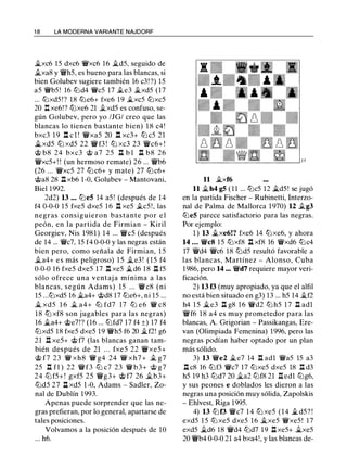 1 8 LA MODERNA VARIANTE NAJDORF
�xc6 15 dxc6 'i!Vxc6 16 �d5, seguido de
ii.xa8 y 'i!Vh5, es bueno para las blancas, si
bien Golubev sugiere también 16 c3! ?) 15
a5 'i!Vb5 ! 16 tt::ld4 'i!Vc5 17 .te3 ii.xd5 (17
... tt::lxd5 ! ? 18 tt::le6+ fxe6 19 �xc5 tt::lxc5
20 .l::!. xe6!? tt::lxe6 21 .txd5 es confuso, se­
gún Golubev, pero yo /JG/ creo que las
blancas lo tienen bastante bien) 1 8 c4!
bxc3 19 .l::!. c l ! 'i!Vxa5 20 .l::!. xc3+ tt::l c5 21
ii. xd5 tt::l xd5 22 'i!V f3 ! tt::l xc3 23 'i!Vc6+ !
c;t> b8 24 bxc3 c;t> a7 25 .l::!. b l .l::!. b8 26
'i!Vxc5+! ! (un hermoso remate) 26 ... 'i!Vb6
(26 ... 'i!Vxc5 27 tt::l c6+ y mate) 27 tt::l c6+
c;t>a8 28 .l::!. xb6 1-0, Golubev - Mantovani,
Biel 1992.
2d2) 13 ... tt::leS 14 a5 ! (después de 14
f4 0-0-0 15 fxe5 dxe5 16 .l::!. xe5 .tc5 ! , las
negras consiguieron bastante por e l
peón, en la partida de Firmian - Kiril
Georgiev, Nis 1981) 14 ... 'i!Vc5 (después
de 14 ... 'i!Vc7, 15 f4 0-0-0 y las negras están
bien pero, como señala de Firmian, 1 5
.ta4+ e s más peligroso) 1 5 �e3 ! (15 f4
0-0-0 16 fxe5 dxe5 17 .l::!. xe5 �d6 1 8 .l::!. f5
sólo ofrece una ventaj a mínima a las
blancas, según Adams) 15 ... 'i!Vc8 (ni
15 ...tt::lxd5 16 �a4+ 'it>d8 17 tt::le6+, ni 15 ...
..t xd5 1 6 � a4+ tt::l fd7 17 tt::l e6 'i!V c8
1 8 tt::l xf8 son jugables para las negras)
16 ii.a4+ 'it>e7!? (16 ... tt::lfd7 17 f4 ±) 17 f4
tt::lxd5 18 fxe5 dxe5 19 'i!Vh5 f6 20 ii.f2! g6
21 .l::!. xe5+ 'it> f7 (las blancas ganan tam­
bién después de 21 . . . fxe5 22 'i!Vxe5+
c;t> f7 23 'i!V xh8 'i!V g4 24 'i!V xh7 + j¿ g7
25 .l::!. f1 ) 22 'i!Vf3 ttJ c7 23 'i!V b3+ c;t> g7
24 ttJ f5+ ! gxf5 25 'i!Vg3+ c;t> f7 26 .tb3+
ttJd5 27 .l::!. xd5 1 -0, Adams - Sadler, Zo­
nal de Dublín 1993.
Apenas puede sorprender que las ne­
gras prefieran, por lo general, apartarse de
tales posiciones.
Volvamos a la posición después de 10
... h6.
11 �xf6
11 ii. h4 gS ( 1 1 ... tt::lc5 12 �d5! se jugó
en la partida Fischer - Rubinetti, Interzo­
nal de Palma de Mallorca 1970) 12 .tg3
tt::leS parece satisfactorio para las negras.
Por ejemplo:
1 ) 13 .i.xe6!? fxe6 14 tt::lxe6, y ahora
14 . . . 'i!Vc8 1 5 tt::lxf8 .l::!. xf8 16 'i!Vxd6 tt::lc4
17 'i!Vd4 'i!Vc6 18 tt::ld5 resultó favorable a
las blancas, Martínez - Alonso, Cuba
1986, pero 14 ••• 'i!Vd7 requiere mayor veri­
ficación.
2) 13 f3 (muy apropiado, ya que el alfil
no está bien situado en g3) 13 ... h5 14 ..tf2
h4 1 5 �e3 .l::!. g8 1 6 'i!Vd2 tt::l h5 17 .l::!. adl
'i!Vf6 18 a4 es muy prometedor para las
blancas, A. Grigorian - Passikangas, Ere­
van (Olimpiada Femenina) 1996, pero las
negras podían haber optado por un plan
más sólido.
3) 13 'i!Ve2 �e7 14 .l::!. adl 'i!Va5 15 a3
.l::!. c8 16 tt::lf3 'i!Vc7 17 tt::lxe5 dxe5 18 .il d3
h5 19 h3 tt::ld7 20 �a2 tt::lf8 21 .l::!. edl tt::lg6,
y sus peones e doblados les dieron a las
negras una posición muy sólida, Zapolskis
- Ehlvest, Riga 1995.
4) 13 tt::l f3 'i!Vc7 1 4 tt:J xe5 (14 .i. d5? !
exd5 1 5 ttJ xe5 dxe5 16 ..txe5 'i!Vxe5 ! 17
exd5 .i.d6 18 'i!Vd4 tt::ld7 19 .l::!. xe5+ ..txe5
20 'i!Vb4 0-0-0 21 a4 bxa4!, y las blancas de-
 