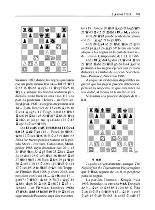 Swansea 1 987, donde las negras quedaron
con un peón menos tras 14 ... 0-0 15 '/Wh3
ttJ h5 16 '/Wxh5 j¿xg5+ 1 7 '/Wxg5 ttJc6 1 8
'/Wg3, y aunque las blancas acabaron per­
diendo, están bien en esta fase. En una
partida posterior, Hellers - de Firmian,
Reykjavik 1990, las negras mejoraron con
14 ... tt:lc6. Después de 15 exf6 ii.xf6 1 6
tt:l ce4 ii_ xg5 + 1 7 tt:l xg5 0-0-0 1 8 '/W h3
.l:!. he8 1 9 .l:!. hel e5 20 '/Wxh7 .ll h8 21 '/We4
.ll xh2, el j uego fue igualado (22 ttJ f3
.l:!. xg2 23 tt:lxe5 '/Wd5!).
4b) 12 exd5 exd5 13 0-0-0 d4 14 tt:lce4
0-0 15 ii.d2 tt:lc6 ( 1 5 ... tt:l xe4 16 '/Wb3+
@h8 17 tt:lxe4 '/Wc6 18 f3 tt:ld7 19 @bl b5
20 h4 fue bueno para las blancas en la par­
tida Short - Portisch, Candidatos, Mont­
pellier 1985, cuyo desenlace fue: 20 ... a5
21 '/Wd3 '/Wc4 22 ilg5 tt:lf6 23 .ll hel .l:!. ac8
24 c3 dxc3 25 ttJxc3 'lWe6 26 '/Wxb5 .l:!. c5
27 '/Wb3 '/Wf5+ 28 tt:l e4 .ll fc8 29 g4 '/Wg6
30 ii. xf6 1 -0) 1 6 tt:l xf6+ ( 1 6 '/Wd3 tt:l xe4
17 tt:lxe4 b5 18 h4 '/Wd5 19 @b1 h6, Trepp -
de Firmian, Biel 1 986, y ahora 20 f3, con
posición confusa) 16 ... ii. xf6 (no 1 6 ...
gxf6? 1 7 '/Wb3+ @ h8 18 tt:l f7+ @ g7 1 9
ii. h6+ @ g6 20 ii.xf8 .l:!. xf8 2 1 .ll d3 +-,
Anand - de Firmian, Londres 1 986)
17 '/Wb3+ @hS 18 h4 b5 19 f3 (19 l:l.h3!? es
sugerencia de Paunovic, cuya idea es cantes-
6 �e3 e5 7 ti'if3 1 89
tar a 19 . .. b4 con 20 '/Wd3 .1lxg5 21 hxg5 '/Wf5
22 '/Wxf5 .ll xf5 23 .ll dhl) 19 ... b4, y ahora:
4b1 ) 20 'lWd3 puede contestarse ahora
con 20 ... ii.xg5 21 hxg5 '/Wf5.
4b2) 20 tt:le4 a5 21 '/Wd3 '/We6 22 @bl
a4 23 g4 ii.e7 24 ilg5 b3! le dio un fuerte
ataque a las negras en la partida Kudrin -
de Firmian, Campeonato de EEUU 1986.
4b3) 20 j¿ xb4 ttJ xh4 2 1 '/Wxb4 n fc8
22 '/Wd2 .ll ab8 23 '/Wd3 g6 24 tt:le4 ii.e7 le
permitió a las negras ejercer una presión
duradera, a cambio de su peón, Solozhen­
kin - Paunovic, Naleczow 1988.
Aunque las evidencias disponibles su­
gieren que las negras pueden defenderse,
persiste la sospecha de que esta línea no
sea viable, al menos en la mente de JG.
Volvamos a la posición después de 8 ...
0-0.
9 0-0
Jugado universalmente, aunque The
Najdorffar the Tournament Player sugiere
que 9 '/We2, seguido de 0-0-0, es peligroso
para las negras.
La partida Timman - Kengis, Pula
1997, introdujo la extraña 9 h3. Después
de 9 ... ii.e6 10 ii.b3 b5 1 1 0-0 h6 12 tt:lh4
tt:lc6 13 tt:lf5 (13 '/Wf3!?) 1 3 ... j¿xf5 14 exf5
tt:l a5 1 5 tt:l d5 tt:l xb3 1 6 axb3 tt:l xd5 1 7
 
