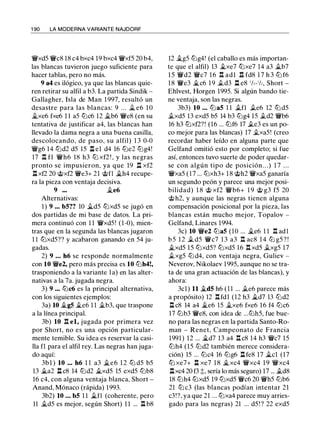 1 90 LA MODERNA VARIANTE NAJDORF
'lWxd5 'iVc8 18 c4 bxc4 19 bxc4 'lWxf5 20 b4,
las blancas tuvieron juego suficiente para
hacer tablas, pero no más.
9 a4 es ilógico, ya que las blancas quie­
ren retirar su alfil a b3. La partida Sindik -
Gallagher, Isla de Man 1 997, resultó un
desastre para las blancas: 9 . . . _t e6 1O
..txe6 fxe6 1 1 a5 lt:Jc6 12 ii.b6 'iVe8 (en su
tentativa de justificar a4, las blancas han
llevado la dama negra a una buena casilla,
descolocando, de paso, su alfil) 1 3 0-0
'lWg6 14 lt:Jd2 d5 15 l:l el d4 16 lt:Je2 lt:Jg4!
17 .l:!. f1 'iVh6 18 h3 tt:J xf2 ! , y las negras
pronto se impusieron, ya que 19 n xf2
l:l xf2 20 @xf2 'iVe3+ 21 @fl ii.h4 recupe­
ra la pieza con ventaja decisiva.
9 ••• ..te6
Alternativas:
1 ) 9 •.. bS?? 10 ii.d5 tt:Jxd5 se jugó en
dos partidas de mi base de datos. La pri­
mera continuó con 1 1 'lWxd5! (1-0), mien­
tras que en la segunda las blancas jugaron
1 1 tt:Jxd5?? y acabaron ganando en 54 ju­
gadas.
2) 9 • . • h6 se responde normalmente
con 10 'iVe2, pero más precisa es 10 lt:Jh4!,
trasponiendo a la variante la) en las alter­
nativas a la 7a. jugada negra.
3) 9 •.. tt:Jc6 es la principal alternativa,
con los siguientes ejemplos:
3a) 10 ..tgS �e6 1 1 ii.b3, que traspone
a la línea principal.
3b) 10 .l:!. el, jugada por primera vez
por Short, no es una opción particular­
mente temible. Su idea es reservar la casi­
lla f1 para el alfil rey. Las negras han juga­
do aquí:
3bl ) 10 . . . h6 1 1 a3 ii.e6 1 2 tt:J d5 b5
13 ii.a2 l:l c8 14 lt:Jd2 ii.xd5 15 exd5 lt:Jb8
16 c4, con alguna ventaja blanca, Short -
Anand, Mónaco (rápida) 1993.
3b2) 10 ... bS 1 1 ii.fl (coherente, pero
11 ..td5 es mejor, según Short) 1 1 ... l:1 b8
12 ..tg5 lt:Jg4! (el caballo es más importan­
te que el alfil) 13 ..txe7 tt:Jxe7 14 a3 ii.b7
1 5 'iVd2 'iVc7 1 6 .l:!. adl n fd8 1 7 h 3 lt:J f6
1 8 'iVe3 �c6 1 9 .td3 l:l e8 1h-1h, Short -
Ehlvest, Horgen 1995. Si algún bando tie­
ne ventaja, son las negras.
3b3) 10 ... lt:JaS 1 1 .tn .te6 12 tt:J d5
.txd5 13 exd5 b5 14 b3 lt:Jg4 15 .td2 'iVb6
16 h3 tt:Jxf2?! (16 ... lt:Jf6 17 .te3 es un po­
co mejor para las blancas) 17 .txa5! (creo
recordar haber leído en alguna parte que
Gelfand omitió esto por completo; si fue
así, entonces tuvo suerte de poder quedar­
se con algún tipo de posición. . . ) 1 7 . . .
'lWxa5 ( 1 7 ... tt:Jxh3+ 1 8 @h2 'lWxa5 ganaría
un segundo peón y parece una mejor posi­
bilidad) 1 8 @ xf2 'iVb6+ 1 9 @ g3 f5 20
@ h2, y aunque las negras tienen alguna
compensación posicional por la pieza, las
blancas están mucho mejor, Topalov -
Gelfand, Linares 1994.
3c) 10 'iVe2 tt:JaS (10 ... �e6 1 1 .l:!. adl
b5 1 2 .t d5 'iVc7 1 3 a3 .l:!. ac8 14 lt:J g5 ? !
�xd5 15 lt:Jxd5? tt:Jxd5 16 .l:!. xd5 .txg5 17
.txg5 lt:Jd4, con ventaja negra, Guliev -
Neverov, Nikolaev 1995, aunque no se tra­
ta de una gran actuación de las blancas), y
ahora:
3cl) 11 ..tdS h6 (11 ... .te6 parece más
a propósito) 12 .l:!. fdl (12 h3 �d7 13 lt:Jd2
l:l c8 14 a4 �e6 15 ii.xe6 fxe6 16 f4 tt:Jc6
17 lt:Jb3 'iVe8, con idea de ...lt:Jh5, fue bue­
no para las negras en la partida Santo-Ro­
man - Renet, Campeonato de Francia
1991) 12 ... �d7 13 a4 .l:!. c8 14 h3 'iVc7 15
lt:Jh4 (15 lt:Jd2 también merece considera­
ción) 15 ... tt:Jc4 16 lt:Jg6 l:l fe8 17 �el (17
tt:J xe7+ l:l xe7 18 �xc4 'lWxc4 19 'lWxc4
l:lxc4 20 f3 �, sería lo más seguro) 17 ... .td8
18 lt:Jh4 tt:Jxd5 19 lt:Jxd5 'iVc6 20 'iVh5 lt:Jb6
21 tt:J c3 (las blancas podían intentar 21
c3!?, ya que 21 ... tt:Jxa4 parece muy arries­
gado para las negras) 21 ... d5 ! ? 22 exd5
 