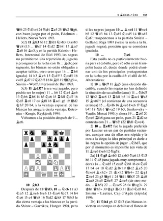 �f6 23 lt:lf3 e4 24 lt:ld4 .l::t eS 2S �e2 �g6,
con buen juego por el peón, Edelman -
Hellers, Nueva York 1993.
3c2) 11 ..tb3 h6 1 2 ll fdl lt:lxb3 1 3 axb3
�e8 ( 1 3 ... �c7 1 4 lt:l d2 n b8 ! l S ..t a7
ll a8 1 6 ..te3, y en la partida Kalesis - He­
llers, Interzonal de Biel 1 993, las negras
no permitieron una repetición de jugadas
y prosiguieron la lucha con 16 ... ..te6; por
supuesto, las blancas no están obligadas a
aceptar tablas, pero creo que 1 4 ... n b8
iguala) 14 h3 .t e6 l S lt:l dS ! ? lt:l xdS 1 6
exdS .td7 l7 lt:ld2 fS 1 8 f4 ..tf6 1 9 �f2 gS oo ,
Smirin - Wolff, Interzonal de Biel 1 993.
3c3) 11 .,td3!? (rara vez jugado, pero
podría ser lo mejor) 1 1 ... h6 1 2 lt:la4 ..te6
1 3 lt:lb6 .ll b8 14 h3 lt:lc6 lS ll fd l lt:ld7 16
ltJdS .ll e8 17 c4 ..tf8 18 .ll acl g6 19 �d2
@ h7 20 b4, y la ventaja espacial de las
blancas les asegura cierta ventaja, Kotro­
nias - Kengis, Reykjavik 1 994.
Volvamos a la posición después de 9 ...
..te6.
10 ..tb3
Después de 10 �d3, 10 . . . lt:lc6 1 1 a3
lt:l aS 1 2 ..t xe6 fxe6 1 3 lt:l a4 lt:l d7 1 4 b4
lt:lc6 lS c4 �e8 1 6 lt:ld2 @h8 17 lt:lb3 le
dio cierta ventaja a las blancas en la parti­
da Shirov - Gavrikov, Horgen 1994, pero
6 �e3 e5 7 l2lf3 1 91
si las negras juegan 10 ••. ..txc4 1 1 �xc4
bS 1 2 �d3 b4 1 3 lt:l dS lt:l xdS 1 4 �xdS
lt:l d7, trasponemos a la partida Smirin -
Gelfand, Riga 1987 (véase la nota a la 8a.
jugada negra), posición que se considera
igualada.
10 . . . lt:lc6
Esta casilla no es particularmente bue­
na para el caballo, pero c6 sólo es un tram­
polín hacia aS, desde donde podrá elimi­
nar uno de los principales protagonistas
en la lucha por la casilla dS: el alfil de b3.
Alternativas:
1 ) 10 ... �c7 1 1 ..tgS (una elección dis­
cutible, cuando las negras no han definido
la situación de su caballo dama) 1 1 ... lt:lbd7
1 2 �e2 .l::t ac8 13 ll fd l bS 1 4 .l::t acl �as
lS ..txf6?! (el comienzo de una secuencia
errónea) 1S ... lt:lxf6 16 ..txe6 fxe6 17 lt:lgS
b4 ! 1 8 ltJ b l �xa2 1 9 b3, Smikovsky -
Vaulin, Moscú 199S, y ahora 1 9 ... .l::t c6! 20
lt:lxe6 n fc8 gana un peón, pues 21 n d2 se
contesta con 21 ... �b2! (22 �d l lt:lxe4).
2) 10 ... .l::t e8!? fue la jugada preferida
por Lautier en un par de partidas recien­
tes, aunque una de ellas era rápida y la
otra a la ciega; la idea principal es darle a
las negras la opción de jugar ...lt:lbd7, que
por el momento es imposible (en vista de
1 1 ..txe6 fxe6 1 2 lt:lgS):
2a) 11 lt:lg5 ..txb3 12 axb3 lt:lc6 13 lt:lf3
h6 14 lt:ldS (una jugada muy compromete­
dora) 14 ... lt:lxdS lS exdS lt:lb8 16 c4 lt:ld7
1 7 b4 e4 1 8 lt:l d2 .t f6 1 9 �c2 .t es 20
lt:l xe4 ..t xh2+ 2 1 @ xh2 �h4+ 22 @ g l
n xe4 23 g3 �g4 ::¡:: 24 �dl �h3! 2S ..td4
n ae8 26 cS n 8eS! 27 ..txeS (de otro mo­
do, ... n hS) 27 ... lt:l xeS 28 f4 �xg3+ 29
@hl �h3+ 30 @gl .l::t e3 3 1 .l::t a3 lt:ld3 0- 1 ,
Smirin - Lautier, Cap d'Agde (rápida)
1 996.
2b) 11 lt:lh4 g6 12 lt:lf3 (las blancas in­
vierten un tiempo en debilitar el flanco de
 
