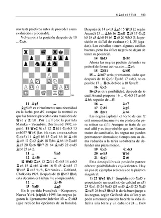 nos tests prácticos antes de proceder a una
evaluación responsable.
Volvamos a la posición después de 10
... tbc6.
11 �g5
�g5xf6 es virtualmente una necesidad
en la lucha por d5, aunque lo normal es
que las blancas precedan esta maniobra de
� e2 y .l:!. fd l . Por ejemplo: la partida
Mainka - Skembris, Dortmund 1 992, si­
guió: 11 � e2 l2J a5 1 2 .l:!. fd l l2J xb3 1 3
cxb3 ! ? �b8 (las blancas amenazaban
l2J xe5) 14 � g5 b5 15 tb e l h6 16 � xf6
�xf6 17 l2Jc2 �d8 1 8 t2lb4 �b6 19 l2Jcd5
�c5 20 tb c6 �b7 21 b4 .txd5 22 exd5
�b6 23 a4 ;:::.
11 ... l2Ja5
12 �xf6
12 �d3 .l:!. c8 1 3 .l:!. fdl l2Jxb3 14 axb3
.l:!. c6 1 5 � xf6 � xf6 1 6 l2J d5 .t xd5 1 7
�xd5 .l:!. xc2 1h-1h, Kotronias - Gelfand,
Chalkidiki 1 993. Después de 18 �xb7 �a8,
esta decisión es fácilmente comprensible.
12 ... �xf6
13 l2Jd5 �g5
En la partida Ivanchuk - Kasparov,
Nueva York (rápida) 1 995, las negras ju­
garon la ligeramente inferior 13 ... l2Jxb3
(que reduce las opciones de su bando).
6 �e3 e 5 7 ttJl3 1 93
Después de 14 axb3 �g5 1 5 �d3 (;::: según
Anand) 1 5 ... �h6 1 6 .l:!. adl .l:!. c8 17 l2Jd2
b5 1 8 c3 @h8 1 9 b4 .l:!. a8 20 tbb3 f5, la po­
sición es difícil de evaluar (0- 1 , 35 juga­
das). Los caballos tienen algunas casillas
buenas, pero los alfiles negros no dejan de
tener su potencial.
14 �d3 .l:!.c8!
Ahora las negras podrán defender su
peón d de forma activa, con ... .l:!. c6.
15 .l:!.fdl @h8!
15 ... �h6? sería prematuro, dado que
después de 1 6 l2Jc3! l2Jxb3 17 axb3, no es
posible 1 7 ... .l:!. c6, debido a 18 l2Jxe5 !
16 l2Jc3
16 c3 es otra posibilidad, después de lo
cual Anand propone 16 ... l2Jxb3 17 axb3
�h6, seguido de ...f5.
16
17 l2Jd5
18 @hl
.te7
�g5
�h6
Las negras explotan el hecho de que f2
está momentáneamente sin protección pa­
ra retirar su alfil. Aunque se trate de un
mal alfil y es improbable que las blancas
traten de cambiarlo, las negras no pueden
permanecer demasiado tiempo con su da­
ma reducida a la tarea subalterna de de­
fender una pieza menor.
19 l2Jc3 l2Jxb3
20 axb3 �b6
21 @gl .l:!. c6
Esta desequilibrada posición parece
ofrecer posibilidades equivalentes. Hay
un par de ejemplos recientes de la práctica
magistral:
1 ) 22 �e2 �c7! (impidiendo l2J d5 y
propiciando un sacrificio de calidad en c3)
23 tbe1 f5 24 tbd3 (24 exf5 �xf5 25 tbd3
.l:!. xc3! 26 bxc3 �xc3 le daría buen juego a
las negras, según Gelfand: dos alfiles y un
peón a menudo pueden hacerle la vida di­
fícil a una torre y un caballo) 24 ... fxe4
 