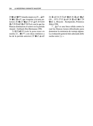 1 94 LA MODERNA VARIANTE NAJDORF
25 'it'xe4 'it'f7?! (mucho mejor era 25 ... �f5!
26 'it'e2 .l::!. xc3 ! , que traspone a la nota an­
terior) 26 'it'e2! 'it'g6 27 f3 �f5 28 tt:J b4
.l::!. c7 29 tt:Jbd5 .l::!. cf7 30 tt:Je4, con lo que las
blancas dominaron el centro en la partida
Anand - Gelfand, Dos Hermanas 1996.
2) 22 tt:J d2 f5 (vale la pena tener en
cuenta 22 ...'it'c7 ! ?, con ideas similares a
las de la partida anterior) 23 'it'e2 �xd2
24 .l::!. xd2 f4 25 tt:J d5 'it'd8 26 .l::!. adl 'it'g5
(26 ... f3!?) 27 f3 �xd5 28 .l::!. xd5 'it'e7 29
'it'd2 t, Hracek - Kempinski, Polanica
Zdroj 1996.
7 ... ii.e7 es una línea sólida contra la
cual las blancas tienen dificultades para
demostrar la existencia de ventaja alguna.
La evaluación general más adecuada debe
oscilar entre ;t y = .
 