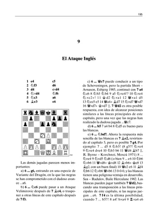 1 95
9
El Ataque Inglés
1 e4 c5
2 lt:Jf3 d6
3 d4 cxd4
4 lt:Jxd4 lt:Jf6
5 lt:Jc3 a6
6 �e3 e6
Las demás jugadas parecen menos im­
portantes:
a) 6 . . • g6, entrando en una especie de
Variante del Dragón, en la que las negras
se han comprometido con el dudoso avan­
ce ...a6.
b) 6 ••. lt:Jc6 puede pasar a un Ataque
Velimirovic después de 7 �c4, o traspo­
ner a otras líneas de este capítulo después
de 7 f3.
c) 6 . . . 'Ji!ic7 puede conducir a un tipo
de Scheveningen, pero la partida Short -
Arnason, Esbjerg 1985, continuó con 7 a4
ltJ c6 8 ltJ b3 ltJ b4 9 a5 ltJ xe4! ? 10 ltJxe4
tt:J xc2+ ! 1 1 @ d2 tt:J xa l 1 2 'Ji!i x a l d5
13 lt:Jec5 e5 14 'Ji!ia4+ �d7 15 lt:Jxd7 'Ji!ixd7
16 'Ji!ixd7+ @xd7 t. 7 'Ji!id2 es otra posible
respuesta, con idea de alcanzar posiciones
similares a las líneas principales de este
capítulo, pero una vez que las negras han
realizado la dudosa jugada ...'Ji!ic7.
d) 6 ... bS 7 a4 b4 8 lt:Jd5 es bueno para
las blancas.
e) 6 ... lt:Jbd7. Ahora la respuesta más
sencilla de las blancas es 7 �e2, revirtien­
do al capítulo 5, pero es posible 7 g4. Por
ejemplo: 7 ... d5 8 lt:J b3 ! (8 g5? ! lt:J xe4
9 lt:Jxe4 dxe4 10 lt:Jb3 b6 1 1 'Ji!id4 �b7 +.
R. Byrne - Korchnoi, Moscú 1 97 1 ) 8 ...
lt:Jxe4 9 lt:Jxd5 lt:Jd6 (o bien 9 ... e6 10 lt:Jb6
lt:Jxb6 1 1 'Ji!ixd8+ @xd8 12 �xb6+ @e8 13
�g2, con un buen final) 10 'Ji!ie2 e6 11 �f4
lt:Jb6 12 lt:Jxb6 'Ji!ixb6 13 0-0-0, y las blancas
tienen una peligrosa ventaja en desarrollo,
Sax - Radulov, Baile Herculane 1982. Las
blancas pueden jugar también 7 'Ji!id2, bus­
cando una transposición a las líneas prin­
cipales de este capítulo, si las negras jue­
gan . . . e6. 7 f4 es la última posibilidad,
cuando 7 ... b5? ! 8 a4! bxa4 9 l:t xa4 e6
 