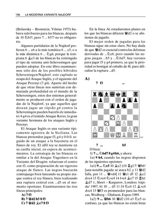 1 96 LA MODERNA VARIANTE NAJDORF
(Beliavsky - Bronstein, Vilnius 1 975) hu­
biera sido bueno para las blancas, después
de 10 lZ'ib3!, pero 7 ... b5? ! no es obligato­
no.
Algunos partidarios de la Najdorf pre­
fieren 6 ... e6 a la más temática 6 ... e5, o a
la más dinámica 6 ... tt:Jg4, porque la tem­
prana 6 �e3 de las blancas ha restringido
el tipo de sistema anti-Scheveningen que
pueden adoptar. En este libro examinare­
mos sólo dos de los posibles híbridos
Scheveningen/Najdorf: este capítulo se
ocupa del Ataque Inglés, y el siguiente del
Ataque Perenyi (7 g4). Aparte del hecho
de que otras líneas nos sumirían con de­
masiada profundidad en el mundo de la
Scheveningen, estos dos sistemas general­
mente se producen con el orden de juga­
das de la Najdorf, ya que aquellos que
desean j ugar un rápido g4 contra la
Scheveningen pueden hacerlo de inmedia­
to: 6 g4 es el temido Ataque Keres, la gran
variante hermana de los ataques Inglés y
Perenyi.
El Ataque Inglés es una variante típi­
camente agresiva de la Siciliana. Las
blancas pretenden jugar f3, g4 y 0-0-0, se­
guido de un ataque a la bayoneta en el
flanco de rey. El alfil rey se mantiene en
su casilla inicial, en espera de aconteci­
mientos. La estrategia de las blancas es
similar a la del Ataque Yugoslavo en la
Variante del Dragón: refuerzan el centro
con f3, como preparación de un vigoroso
ataque de flanco. Las negras buscarán
contrajuego bien lanzando su propio ata­
que contra el rey blanco, bien realizando
una ruptura central con ...d5 en el mo­
mento oportuno. Examinaremos las tres
líneas principales:
A) 7 13
B) 7 �d2 bS 8 f3
C) 7 �d2 �e7 8 f3
En la línea A) estudiaremos planes en
los que las blancas difieren �d2 o se abs­
tienen de jugarlo.
El mejor orden de jugadas para las
blancas sigue sin estar claro. No hay duda
de que �d2 es esencial contra las defensas
derivadas de ...tt:Jc6, pero cuando las ne-
gras juegan ...b5 y ...tt:J bd7, hay razones
para jugar f3 y g4 primero, ya que la prio­
ridad es hostigar al caballo de f6, para difi­
cultar la ruptura ...d5.
A)
7 f3
7 bS
O bien:
1) 7 • • • lZ'ibd7 8 g4 h6, y ahora:
l a) 9 h4, cuando las negras disponen
de las siguientes opciones:
lal) 9 ... ltJeS 10 .te2 (10 .l:!. gl ?! �b6!
[una notable jugada: se ataca b2, y 1 1 �d2
falla, por 1 1 ... �xd4] 1 1 �el d5 12 .te2
dxe4 13 tt:Jxe4 tt:Jxe4 14 fxe4 .te7 15 .l:!. h l
�d7 +, Short - Kasparov, Londres /rápi­
da/ 1 987, 6) 10 ... d5 1 1 f4 tt:Jc4 12 .txc4
dxc4 13 �f3 es prometedor para las blan­
cas, Wedberg - Olafsson, Espoo 1989.
l a2) 9 . . . �b6 10 �d2 (10 a3 tt:Je5 es
confuso, ya que las blancas no están listas
 