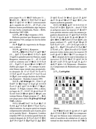 para jugar f4, y 1 1 �d2? falla por 1 1 ...
�xd4!) 10 ... �xb2 11 ltJb3 ltJe5 12 �e2
�a3 13 @ f2 b5 14 �e l ! (amenazando
�el , seguido de a3) 14 ... d5 15 g5, y las
blancas tienen posibilidades algo mejores
en una lucha complicada, Nunn - Ribli,
Bundesliga 1987-1988.
l a3) 9 ... bS 10 l::t gl traspone a lb3).
Debería precisar que Kasparov consi­
dera dudosa 9 h4, aunque no nos ha dicho
por qué.
1 b) 9 ll gl! (la sugerencia de Kaspa­
rov), y ahora:
1b1) 9 ... gS 10 h4 t, Kasparov.
lb2) 9 ... �b6 10 a3 ltJe5 1 1 �f2! �c7
( 1 1 ... �d7 12 ltJxe6 �xb2 13 ltJc7+ @d8
14 �d4 es ganador para las blancas, según
Kasparov, mientras que 1 1 ... d5 12 exd5
cxd5 se contesta con 1 3 �e2) 12 f4 ltJc4
(12 ... ltJg6!?) 13 �xc4 �xc4 14 �f3 e5?
(había que jugar 14 ... b5, aunque la posi­
ción blanca sigue siendo muy prometedo­
ra después de 1 5 e 5 ltJ d5 1 6 ltJ e4 ! ? )
1 5 ltJ f5 �xf5 1 6 gxf5 d 5 1 7 fxe5 ltJ xe4
18 .l:!. g4!, con ventaja decisiva de las blan­
cas, Kasparov - Kamsky, Linares 1993.
lb3) 9 ... bS 10 h4 g6 (10 ...ltJb6 1 1 g5
ltJfd7! 12 �e2 hxg5 13 hxg5 g6 14 0-0-0
ltJ c4 1 5 � f2 � b7 1 6 f4 �a5 1 7 �g4 ! ,
Anand - J . Polgár, Linares 1994, y ahora,
en lugar de 17... 0-0-0? 18 �xc4 bxc4 19
ltJxe6! fxe6 20 �xe6 @b8 21 �xg6!, con
ventaja blanca, Polgár propone 17 ... l::tc8,
con juego poco claro) 11 gS hxgS 12 hxgS
ltJhS, y ahora:
l b3 1 ) 13 a4! ? b4 ! ? 1 4 ltJ c6 �c7 1 5
ltJxb4 �g7 1 6 ltJd3 l::t b8 1 7 ltJe2 ltJc5 y,
objetivamente, las negras quizá no tengan
compensación suficiente por el peón, pero
en la partida Short - Kasparov, Londres
(rápida) 1987 (2), la táctica quedó fuera de
control después de 18 ltJxc5 dxc5 1 9 l::t b1
�d7 20 c3 �e5 21 l::t g4 ltJg3 22 �g2 .il h2
EL ATAQUE INGLÉS 1 97
23 @ f2 ltJ xe2 24 �xe2 � xc3 25 �f4?
�e5 ! 26 �xe5 �xe5 27 @gl l::t h5, y las
negras acabaron ganando.
1 b32) 13 � d2 � b7 1 4 0-0-0 b4 1 5
ltJce2 d 5 16 l::t hl .il g8 ( 1 6 ... dxe4 17 ltJf4
es peligroso para las negras) 17 l::t xh5 ! ?
(una partida anterior entre los mismos ju­
gadores discurrió así: 17 �h3 ltJc5 18 ltJf4
ltJ xf4 1 9 �xf4 � d6 20 �xd6 �xd6 2 1
@bl �b6 22 �f4 dxe4 23 fxe4 l::t d8!, con
juego confuso) 17... gxh5 18 g6! ll xg6 19
ltJf4 ltJe5 ! ? ( 1 9 ... e5? ! 20 ltJxg6 exd4 21
�g5, 19 ... .il g8? ! 20 exd5 e5 21 ltJc6 �c7
22 ltJxh5, y 19 ... .il h6 20 exd5 e5 21 ltJfe6!
parecen todas malas para las negras) 20
exd5 �xd5 21 �e l ! �e7? ! (es mejor 21
... �a5, después de lo cual el desenlace es
incierto) 22 ltJ f5 ! � d7 23 � h3 ! f6 24
l::t xd5 ! exd5 25 ltJ xg6 ltJ xg6 26 �c5+ !
@d8 27 �b6+ 1-0, Nisipeanu - Dumitres­
cu, Campeonato de Rumanía por equipos
1994.
2) 7 ... ltJc6 8 g4 h6
Ahora:
2a) 9 �e2 ltJxd4 10 �xd4 e5 1 1 �f2
�e6 12 0-0-0 ll c8 13 �d2 (es comprensi­
ble que las blancas sean reticentes a per­
mitir el sacrificio de calidad en c3, pero la
textual no dice mucho en favor de 9 �e2)
 