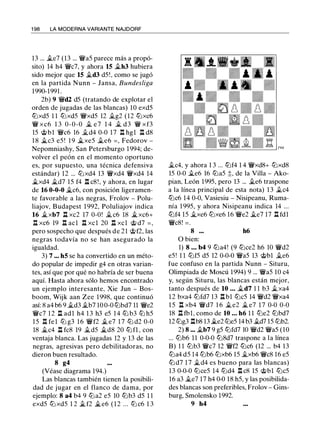 1 98 LA MODERNA VARIANTE NAJDORF
13 ... ile7 (13 ... �a5 parece más a propó­
sito) 14 h4 �c7, y ahora 15 ilh3 hubiera
sido mejor que 15 �d3 d5!, como se jugó
en la partida Nunn - Jansa, Bundesliga
1990-1991 .
2b) 9 �d2 d5 (tratando de explotar el
orden de jugadas de las blancas) 10 exd5
lt:lxd5 1 1 lt:lxd5 �xd5 12 .1i.g2 (12 lt:lxc6
� xc6 1 3 0-0-0 .1i. e 7 1 4 .1i. d3 � xf3
15 @bl �c6 16 .1i.d4 0-0 17 l:!. hgl l:!. d8
1 8 ii.c3 e5 ! 1 9 �xe5 .1i.e6 = , Fedorov -
Nepomniashy, San Petersburgo 1994; de­
volver el peón en el momento oportuno
es, por supuesto, una técnica defensiva
estándar) 12 ... lt:lxd4 13 �xd4 �xd4 14
�xd4 .1i.d7 15 f4 l:!. c8!, y ahora, en lugar
de 16 0-0-0 �c6, con posición ligeramen­
te favorable a las negras, Frolov - Polu­
liajov, Budapest 1 992, Poluliajov indica
16 �xb7 n xc2 17 0-0! .1i. c6 18 �xc6+
l:!. xc6 19 l:!. acl l:!. xcl 20 l:!. xcl @ d7 = ,
pero sospecho que después de 21 @f2, las
negras todavía no se han asegurado la
igualdad.
3) 7 ... h5 se ha convertido en un méto­
do popular de impedir g4 en otras varian­
tes, así que por qué no habría de ser buena
aquí. Hasta ahora sólo hemos encontrado
un ejemplo interesante, Xie Jun - Bos­
boom, Wijk aan Zee 1998, que continuó
así: 8 a4 b6 9 .1i.d3 .1i.b7 10 0-0 lt:lbd7 11 �e2
�c7 1 2 l:!. adl h4 1 3 h3 e5 14 lt:l b3 lt:l h5
15 n fe l lt:l g3 16 �f2 il e7 1 7 lt:l d2 0-0
18 .1i.c4 .i:!. fc8 19 .1i.d5 �d8 20 lt:l fl , con
ventaja blanca. Las jugadas 12 y 13 de las
negras, agresivas pero debilitadoras, no
dieron buen resultado.
8 g4
(Véase diagrama 194.)
Las blancas también tienen la posibili­
dad de jugar en el flanco de dama, por
ejemplo: 8 a4 b4 9 lt:la2 e5 10 lt:lb3 d5 1 1
exd5 lt:l xd5 1 2 ilf2 �e6 ( 1 2 ... lt:l c6 1 3
.1i.c4, y ahora 1 3 ... lt:lf4 1 4 �xd8+ lt:lxd8
15 0-0 .1i.e6 16 lt:la5 ;t, de la Villa - Ako­
pian, León 1995, pero 13 ... .1i.e6 traspone
a la línea principal de esta nota) 1 3 .1i.c4
lt:lc6 14 0-0, Vasiesiu - Nisipeanu, Ruma­
nía 1 995, y ahora Nisipeanu indica 14 ...
lt:lf4 15 .1i.xe6 lt:lxe6 16 �e2 .1i.e7 17 l:!. fdl
�c8! = .
8 ... h6
O bien:
1) 8 • • • b4 9 lt:la4! (9 lt:lce2 h6 10 �d2
e5 ! 1 1 lt:lf5 d5 12 0-0-0 �a5 13 @bl .1i.e6
fue confuso en la partida Nunn - Situru,
Olimpiada de Moscú 1994) 9 ... �a5 10 c4
y, según Situru, las blancas están mejor,
tanto después de 10 ... .1i.d7 1 1 b3 .1i.xa4
1 2 bxa4 lt:lfd7 13 l:!. bl lt:lc5 14 �d2 �xa4
1 5 n xb4 �d7 1 6 .1i. e2 .1i. e7 17 0-0 0-0
18 l:!. fbl, como de 10 ... h6 1 1 lt:le2 lt:lbd7
12 lt:lg3 l:!.b8 13 �e2 lt:le5 14 b3 .1i.d7 15 lt:lb2.
2) 8 ... .1i.b7 9 g5 lt:lfd7 10 �d2 �a5 (10
... lt:lb6 11 0-0-0 lt:l8d7 traspone a la línea
B) 1 1 lt:lb3 �c7 12 �f2 lt:lc6 (12 ... b4 13
lt:la4 d5 14 lt:lb6 lt:lxb6 15 .1i.xb6 �c8 16 e5
lt:l d7 1 7 .1i.d4 es bueno para las blancas)
13 0-0-0 lt:lce5 14 lt:ld4 l:!. c8 15 @bl lt:lc5
16 a3 .1i.e7 17 h4 0-0 18 h5, y las posibilida­
des blancas son preferibles, Frolov - Gins­
burg, Smolensko 1992.
9 h4
 
