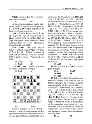 9 'it'd2, trasponiendo a B), es más habi­
tual en esta posición.
9 ••• b4
Un juego menos enérgico puede fácil­
mente conducir a problemas. Después de
9 ... �b7 10 n h3!, un par de partidas de
Frolov confirman lo anterior:
1 ) 10 ••• ll:lc6 1 1 'it'd2 ll:lxd4 12 ..txd4
e5 1 3 jj_ f2 d5 1 4 g5 b4 15 gxf6 bxc3 1 6
'it'xc3 gxf6 17 0-0-0 d4 1 8 'it'b3 'it'c7 1 9
n g3, y las negras tienen problemas con la
seguridad de su rey, Frolov - Rytshagov,
Cappelle-la-Grande 1994.
2) 10 ••• ll:l fd7 1 1 'it'd2 ll:l e5 1 2 0-0-0
ll:lbd7 13 g5 hxg5 14 Ji.xg5 'it'a5 15 f4 ll:lc6
1 6 ltJ b3 'it'c7 1 7 f5 ltJ f6 18 fxe6 fxe6 1 9
l:t e3 �c8 20 ll:ld4 ll:le5 2 1 a3 jLd7 22 ll:lf3
ll:lf7 23 �h3 ±, Frolov - Arnason, Lyon
1994.
10 ll:lce2 e5
11 ll:lb3 d5
O bien 11 ... jj_e6 12 ll:lg3 d5, y de nue­
vo estamos en la línea principal.
12 ll:lg3
12
También es jugable bloquear de inme­
diato el centro, pero las negras pueden
igualmente mantener abiertas sus opcio­
nes, ya que las blancas difícilmente van a
EL ATAQUE INGLÉS 1 99
cambiar en d5. Después de 12 ••• d4 13 �f2
..te6 14 jLd3 ll:lbd7 (14 ... h5? 15 g5 ll:lfd7
16 f4! fue bueno para las blancas en la par­
tida Short - Ribli, Barcelona 1 989) 1 5
'it'e2 a5 16 l:t g l (Vera sugiere 1 6 c;:t;>fl) 16
... g6 ( 1 6 ... a4 17 ll:l d2 ll:l c5 ? ! 18 jLb5+
ll:l fd7 19 f4 exf4 20 ll:l f5, con muy buen
juego de las blancas, Nunn - Neurohr,
Bundesliga 1 990- 1991), y ahora, después
de 17 ll:ld2 'it'c7 18 g5 hxg5 19 hxg5 ll:lh5
20 ll:lxh5 l:t xh5 21 f4 exf4 22 ll:lf3 jj_g7 23
ll:lxd4, Brunner - Vera, Lucerna 1993, Ve­
ra indica 23 ... ll:le5 :¡:, pero también señala
que tanto 17 h5 como 18 h5 son posibles
mejoras para las blancas. Antes de seguir
adelante, hay que hacer notar que Short
considera 12 ••• dxe4 1 3 'it'xd8+ c;:t;> xd8
14 0-0-0+ ll:lbd7 15 g5 hxg5 16 hxg5 l:txhl
17 ll:lxh1 ll:lh5 18 fxe4, como mejor para
las blancas.
13 ..td3
13 ll:lc5 it..xc5 14 it..xc5 'it'a5 es bueno
para las negras.
13 ll:lbd7
14 'it'e2 a5
15 l:t gl
15 c;:t;>n es otra idea. Enrocar largo es
extremadamente arriesgado, así que las
blancas optan por llevar su rey a la casilla
más apropiada: g2. La partida Moberg -
Rytshagov, Gotemburgo 1 997, continuó
así: 15 ... a4 16 ll:ld2 dxe4 17 ll:lgxe4 ll:ld5
18 ll:lc4 'it'c7 19 c;:t;>g2 ..te7 20 jj_d2 ll:lf8 21
ttJ g3 f6 22 ttJ f5 jj_c5 23 n ad 1 h5 24 g5
l:t d8 25 l:t he l ll:lg6 'h- ' h. No voy a arries­
garme con una evaluación concreta, pero
tengo la impresión de que el juego inicial
de las negras fue bueno, pero en el mo­
mento en que se acordaron las tablas, co­
menzaban a tener problemas. Las blancas,
por supuesto, podían haber continuado
con 26 ll:lfd6+!
15 ... a4
 
