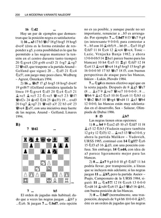 200 LA MODERNA VARIANTE NAJDORF
16 tt:'id2
Hay un par de ejemplos que demues­
tran que la posición negra es satisfactoria:
1) 16 - a3 17 b3 ¡¡¡c7 18 gS hxgS 19 hxgS
dxe4! (ésta es la forma estándar de res­
ponder a gS, y esta posibilidad es lo que ha
permitido a las negras mantener la ten­
sión en el centro durante tanto tiempo)
20 tt:'i gxe4 (20 gxf6 exd3 21 fxg7 � xg7
22 ¡¡¡xd3, que traspone a la partida Anand -
Gelfand que sigue) 20 . . . tt:'i dS 2 1 tt:'i c4
tt:'icS!, con juego muy poco claro, Wedberg
- Agrest, Ósterkars 1 994.
2) 16 ••• ¡¡¡c7 17 gS hxgS 1 8 hxgS dxe4!
1 9 gxf6?! (Gelfand considera igualada la
línea 1 9 tt:'i gxe4 tt:'i dS 20 tt:'i c4 tt:'i cS 2 1
_t xcS � xcS 2 2 tD xcS ¡¡¡ xcS 2 3 ¡¡¡ f�
¡¡¡xf2+ 24 @xf2 tt:'if4 2S @e3!) 1 9 ... exd3
20 fxg7 �xg7 2 1 ¡¡¡xd3 a3! 22 b3 e4! 23
¡¡¡xe4 l:!. aS ! , con una iniciativa muy fuerte
de las negras, Anand - Gelfand, Linares
1994.
B)
7 ¡¡¡d2
7 bS
El orden de jugadas más habitual, da­
do que a veces las negras juegan ... �b7 y
...tt:'ic6. Si juegan 7 ... tt:'ibd7, esta opción
no es ya posible, y aunque puede no ser
importante, renunciar a ...bS es arriesga­
do. Por ejemplo: 7 ... tt:'ibd7 8 f3 ¡¡¡c7 9 g4
(es interesante 9 0-0-0, para contestar a
9 ... bS con 10 �xbS) 9 ... h6 (9 ... tt:'ieS 10 gS
tt:'ifd7 1 1 f4 tt:'ic4 1 2 �xc4 ¡¡¡xc4, Tosic -
Lazic, Vrnj acka B anj a 1 982, y ahora
1 3 0-0-0 bS 14 l:!.he1 parece bueno para las
blancas) 1 0 h4 tt:'i eS 1 1 l:!. gl tt:'i fd7 1 2 f4
tt:'ic4 1 3 �xc4 ¡¡¡xc4 14 gS hxgS l S hxgS g6
16 0-0-0 bS 1 7 b3 ¡¡¡c7 1 8 fS, con buenas
perspectivas de ataque para las blancas,
Inkiov - Lukin, Plovdiv 1 984.
7 ••• tt:'ig4 es menos efectivo aquí que en
la sexta jugada. Después de 8 �gS ¡¡¡c7
(8 ... .te7 9 �xe7 ¡¡¡xe7 1 0 0-0-0 ; 8 ...
¡¡¡b6 9 �e2 tt:'i eS 10 f4 tt:'i ec6 1 1 tt:'i b3 ±)
9 ¡¡¡e2 ¡¡¡es 1 0 ¡¡¡xg4 ¡¡¡xd4 1 1 �e3 ¡¡¡b4
12 0-0-0, las blancas están muy adelanta­
das en el desarrollo, Sax - Salazar, Olim­
piada de Dubai 1 986.
8 t3 �b7
Las negras tienen otras opciones:
1 ) 8 ••• b4 9 tt:'ice2 dS 10 eS tt:'ifd7 1 1 f4
�cS 1 2 tD b3 (Yudasin sugiere también
12 g4 y 12 tt:'if3) 12 ... �xe3 13 ¡¡¡xe3 0-0, y
ahora la partida Malikov - Yudovich,
URSS l 98S, continuó con 14 tt:'igl!? tt:'ic6
lS tt:'if3 aS 1 6 �d3, con una posición con­
fusa. Sin embargo, 14 tt:'ied4, con idea de
a3 parece ligeramente mejor para las
blancas.
2) 8 • • • �e7 9 g4 0-0 10 gS tt:'ifd7 1 1 h4
podría llevar, por transposición, a líneas
que se incluyen más adelante, si las negras
juegan 11 ... �b7, pero la partida Aseiev -
Psajis, Campeonato de la URSS 1 984, si­
guió: 11 .. . tt:'i eS?! 1 2 f4 tt:'i ec6 1 3 0-0-0
tt:'ixd4 14 �xd4 tt:'ic6 1 S �e3 ¡¡¡as 16 @bl ,
con buena posición de las blancas.
3) 8 ••• tt:'ibd7 (normalmente, una tras­
posición, después de 9 g4 h6 10 0-0-0 �b7;
éste es un orden de jugadas que las negras
 