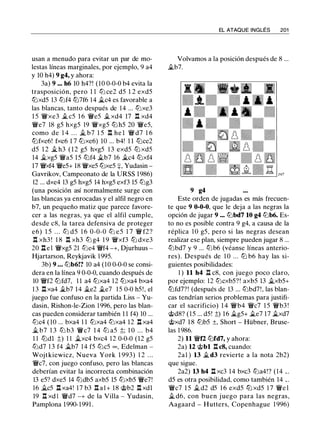 usan a menudo para evitar un par de mo­
lestas líneas marginales, por ejemplo, 9 a4
y 10 h4) 9 g4, y ahora:
3a) 9 ••• h6 10 h4?! (10 0-0-0 b4 evita la
trasposición, pero 1 1 l2i ce2 d5 1 2 exd5
ltJxd5 13 l2if4 ltJ7f6 14 ii.c4 es favorable a
las blancas, tanto después de 14 ... l2ixe3
1 5 'iWxe3 il c5 1 6 'iWe5 ii. xd4 17 .l:!. xd4
'iWe7 18 g5 hxg5 19 'iWxg5 ltJ h5 20 'iWe5,
como de 1 4 . . . ii. b7 1 5 .l:!. he l 'iW d7 1 6
ltJfxe6! fxe6 1 7 tt:ixe6) 10 ... b4! 1 1 ltJce2
d5 1 2 ii. h3 ( 1 2 g5 hxg5 1 3 exd5 ltJ xd5
14 ii.xg5 'iWa5 15 ltJf4 ii.b7 16 ii.c4 ltJxf4
17 'iWxf4 'iWe5+ 18 'iWxe5 tt:ixe5 :¡:, Yudasin -
Gavrikov, Campeonato de la URSS 1986)
12 ... dxe4 13 g5 hxg5 14 hxg5 exf3 15 l2ig3
(una posición así normalmente surge con
las blancas ya enrocadas y el alfil negro en
b7, un pequeño matiz que parece favore­
cer a las negras, ya que el alfil cumple,
desde c8, la tarea defensiva de proteger
e6) 1 5 . . . l2i d5 1 6 0-0-0 l2i e5 1 7 'iW f2?
.l:!. xh3 ! 1 8 .l:!. xh3 l2i g4 1 9 'iWxf3 ltJ dxe3
20 l:t e l 'iWxg5 21 l2ie4 'iWf4 -+, Djurhuus -
Hjartarson, Reykjavik 1995.
3b) 9 . • . l2ib6!? 10 a4 (10 0-0-0 se consi­
dera en la línea 9 0-0-0, cuando después de
10 'iWf2 ltJfd7, 1 1 a4 tt:ixa4 12 tt:ixa4 bxa4
1 3 .l:!. xa4 ii.b7 1 4 ii.e2 ii.e7 1 5 0-0 h5!, el
juego fue confuso en la partida Liss - Yu­
dasin, Rishon-le-Zion 1996, pero las blan­
cas pueden considerar también 1 1 f4) 10 ...
l2ic4 ( 1O ... bxa4 1 1 tt:ixa4 l2ixa4 12 l:t xa4
ii. b7 1 3 l2i b3 'iWc7 1 4 l2i a5 :!;; 1 0 . . . b4
1 1 ltJdl :!;) 1 1 ii.xc4 bxc4 12 0-0-0 (12 g5
l2id7 1 3 f4 ii.b7 14 f5 l2ic5 oo , Edelman -
Wojtkiewicz, Nueva York 1 993) 1 2 . . .
'iWc7, con juego confuso, pero las blancas
deberían evitar la incorrecta combinación
13 e5? dxe5 14 l2idb5 axb5 15 l2ixb5 'iWe7!
16 ii.c5 ll xa4! 1 7 b3 .l:!. a l + 18 @b2 .l:!. xdl
19 .l:!. xd l 'iWd7 -+ de la Villa - Yudasin,
Pamplona 1990-1991 .
EL ATAQUE INGLÉS 201
Volvamos a la posición después de 8 ...
ii.b7.
9 g4
Este orden de jugadas es más frecuen­
te que 9 0-0-0, que le deja a las negras la
opción de jugar 9 .•• l2ibd7 10 g4 l2ib6. Es­
to no es posible contra 9 g4, a causa de la
réplica 1 O g5, pero si las negras desean
realizar ese plan, siempre pueden jugar 8 ...
l2ibd7 y 9 ... l2ib6 (véanse líneas anterio­
res) . Después de 1 0 . . . ltJ b6 hay las si­
guientes posibilidades:
1 ) 11 h4 11 c8, con juego poco claro,
por ejemplo: 12 l2icxb5?! axb5 13 ii.xb5+
ltJfd7?! (después de 13 ... l2ibd7!, las blan­
cas tendrían serios problemas para justifi­
car el sacrificio) 1 4 'iWb4 'iWc7 1 5 'iWb3 !
@d8? (15 ... d5! :!;) 16 ii.g5+ ii.e7 17 ii.xd7
@xd7 1 8 l2ib5 ±, Short - Hübner, Bruse­
las 1 986.
2) 11 'iWf2 ltJfd7, y ahora:
2a) 12 @bl .l:!. c8, cuando:
2a1 ) 13 ii. d3 revierte a la nota 2b2)
que sigue.
2a2) 13 h4 l:t xc3 14 bxc3 l2ia4!? (14 .. .
d5 es otra posibilidad, como también 14 .. .
'iWc7 1 5 ii. d2 d5 1 6 exd5 ltJ xd5 1 7 'iWe l
ii. d6, con buen juego para las negras,
Aagaard - Hutters, Copenhague 1 996)
 