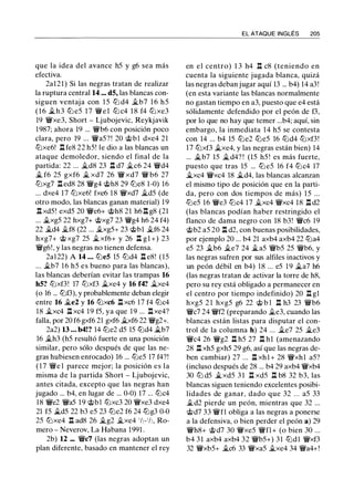 que la idea del avance h5 y g6 sea más
efectiva.
2a121) Si las negras tratan de realizar
la ruptura central 14 ... dS, las blancas con­
siguen ventaja con 1 5 lll d4 �b7 16 h5
( 1 6 $i.h3 lll e5 17 'i/Vel lll c4 1 8 f4 lll xe3
19 'i/Vxe3, Short - Ljubojevic, Reykjavik
1987; ahora 19 ... 'i/Vb6 con posición poco
clara, pero 19 ... 'i/Va5?! 20 @bl dxe4 21
tllxe6! 1:!. fe8 22 h5! le dio a las blancas un
ataque demoledor, siendo el final de la
partida: 22 ... �d8 23 1:!. d7 �c6 24 'i/Vd4
$i. f6 25 gxf6 � xd7 26 'i/V xd7 'i/V b6 27
tllxg7 1:!. ed8 28 'i/Vg4 @h8 29 llle8 1-0) 16
... dxe4 17 tllxe6! fxe6 18 'i/Vxd7 �d5 (de
otro modo, las blancas ganan material) 19
1:!. xd5! exd5 20 'i:Ye6+ @h8 21 h6 1:!. g8 (21
... $i.xg5 22 hxg7+ @xg7 23 'i/Vg4 h6 24 f4)
22 �d4 �f8 (22 ... �xg5+ 23 @bl ii.f6 24
hxg7+ @ xg7 25 $i. xf6+ y 26 1:!. gl +) 23
'i/Vg6!, y las negras no tienen defensa.
2al22) A 14 ... llleS 15 llld4 l:!. e8! (15
... �b7 1 6 h5 es bueno para las blancas),
las blancas deberían evitar las trampas 16
hS? tllxf3! 17 tllxf3 �xe4 y 16 f4? �xe4
(o 16 ... lllf3), y probablemente deban elegir
entre 16 �e2 y 16 tllxc6 n xc6 17 f4 lllc4
18 �xc4 1:!. xc4 19 f5, ya que 19 ... 1:!. xe4?
falla, por 20 f6 gxf6 21 gxf6 �xf6 22 'i/Vg2+.
2a2) 13 ... b4!? 14 llle2 d5 15 llld4 �b7
16 �h3 (h5 resultó fuerte en una posición
similar, pero sólo después de que las ne­
gras hubiesen enrocado) 16 ... llle5 17 f4?!
( 1 7 'iYe 1 parece mejor; la posición es la
misma de la partida Short - Ljubojevic,
antes citada, excepto que las negras han
jugado ... b4, en lugar de ... 0-0) 17 ... lllc4
18 'i/Ve2 'i/Va5 19 c;i;>bl lllxc3 20 'i/Vxe3 dxe4
21 f5 $i.d5 22 b3 e5 23 llle2 f6 24 lllg3 0-0
25 tllxe4 1:!. ad8 26 �g2 �xe4 1h-1h, Ro­
mero - Neverov, La Habana 1991 .
2b) 12 ... 'i:Yc7 (las negras adoptan un
plan diferente, basado en mantener el rey
EL ATAQUE INGLÉS 205
en el centro) 1 3 h4 n c8 (teniendo en
cuenta la siguiente jugada blanca, quizá
las negras deban jugar aquí 13 ... b4) 14 a3!
(en esta variante las blancas normalmente
no gastan tiempo en a3, puesto que e4 está
sólidamente defendido por el peón de f3,
por lo que no hay que temer ...b4; aquí, sin
embargo, la inmediata 14 h5 se contesta
con 14 ... b4 15 llle2 llle5 16 llld4 tllxf3!
17 tllxf3 ii.xe4, y las negras están bien) 14
... �b7 15 �d4? ! (15 h5 ! es más fuerte,
puesto que tras 15 ... lll e5 16 f4 lllc4 17
�xc4 'i/Vxc4 18 �d4, las blancas alcanzan
el mismo tipo de posición que en la parti­
da, pero con dos tiempos de más) 1 5 ...
llle5 16 'i:Ye3 lllc4 17 �xc4 'i/Vxc4 18 n d2
(las blancas podían haber restringido el
flanco de dama negro con 18 b3! 'i:Yc6 19
@b2 a5 20 1:!. d2, con buenas posibilidades,
por ejemplo 20 ... b4 21 axb4 axb4 22 llla4
e5 23 ii.b6 ii.e7 24 $i.a5 'i/Vb5 25 'i/Vb6, y
las negras sufren por sus alfiles inactivos y
un peón débil en b4) 18 ... e5 19 �a7 h6
(las negras tratan de activar la torre de h8,
pero su rey está obligado a permanecer en
el centro por tiempo indefinido) 20 n g1
hxg5 2 1 hxg5 g6 22 @ b 1 n h3 23 'i/Vb6
'i/Vc7 24 'i/Vf2 (preparando ii.e3, cuando las
blancas están listas para disputar el con­
trol de la columna h) 24 ... ii.e7 25 $i.e3
'i/Vc4 26 'i/Vg2 1:!. h5 27 1:!. hl (amenazando
28 1:!. xh5 gxh5 29 g6, así que las negras de­
ben cambiar) 27 ... 1:!. xh l + 28 'i/Vxhl a5?
(incluso después de 28 ... b4 29 axb4 'i/Vxb4
30 lb d5 $i.xd5 3 1 n xd5 n b8 32 b3, las
blancas siguen teniendo excelentes posibi­
lidades de ganar, dado que 32 . . . a5 33
�d2 pierde un peón, mientras que 32 ...
@d7 33 'i/Vfl obliga a las negras a ponerse
a la defensiva, o bien perder el peón a) 29
'i/Vh8+ @d7 30 'i/Vxe5 'i/Vfl+ (o bien 30 ...
b4 31 axb4 axb4 32 'i/Vb5+) 31 llldl 'i/Vxf3
32 'i/Vxb5+ �c6 33 'i/Vxa5 ii.xe4 34 'i/Va4+!
 
