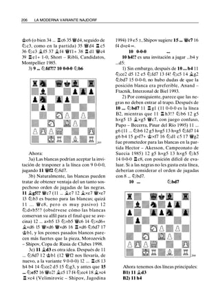 206 LA MODERNA VARIANTE NAJDORF
<;i;>e6 (o bien 34 ... .l::t c6 35 'i:Yd4, seguido de
ttJ c3, como en la partida) 35 'iYd4 .l::t c5
36 tLic3 �f5 37 �f4 'i:Yfl + 38 .l::t dl 'i:Yc4
39 .l::t el+ 1-0, Short - Ribli, Candidatos,
Montpellier 1985.
3) 9 ... ttJfd7!? 10 0-0-0 lLib6
Ahora:
3a) Las blancas podrían aceptar la invi­
tación de trasponer a la línea con 9 0-0-0,
jugando 11 'i:Yf2 ltJ8d7.
3b) Naturalmente, las blancas pueden
tratar de obtener ventaja del un tanto sos­
pechoso orden de jugadas de las negras.
11 �g5!? 'i:Yc7 ( 1 1 ... �e7 12 �xe7 'i:Yxe7
13 lLib3 es bueno para las blancas; quizá
1 1 . . . 'i:Y c8 , pero es muy pasivo) 1 2
ttJ dxb5 ! ? (obsérvese cómo las blancas
conservan su alfil para el final que se ave­
cina) 12 ... axb5 13 ttJxb5 'i:Yc6 14 ttJxd6+
�xd6 15 'i:Yxd6 'i:Yxd6 1 6 n xd6 ttJ6d7 17
<;i;>bl, y los peones pasados blancos pare­
cen más fuertes que la pieza, Morozevich
- Shipov, Copa de Rusia de Clubes 1998.
3c) 11 �d3 es otra idea. Después de 1 1
... ltJ8d7 1 2 <;i;>bl (12 'i:Yf2 nos llevaría, de
nuevo, a la variante 9 0-0-0) 12 ... .l::t c8 13
h4 b4 14 tLice2 d5 15 ltJg3, y antes que 15
••. ttJe5? 16 'i:Ye2! �c5 17 f4 tLiec4 18 �xc4
.l::t xc4 (Velimirovic - Shipov, Jagodina
1994) 19 e5 ±, Shipov sugiere 15 ... 'i:Yc7 16
f4 dxe4 oo .
10 0-0-0
10 h4!? es una invitación a jugar ...b4 y
...d5:
1) Sin embargo, después de 10 . . . b4 1 1
ttJce2 d5 12 e5 ttJfd7 13 f4! ttJc5 1 4 �g2
lLibd7 15 0-0-0, no hubo dudas de que la
posición blanca era preferible, Anand -
Ftacnik, Interzonal de Biel 1993.
2) Por consiguiente, parece que las ne­
gras no deben entrar al trapo. Después de
10 . . . lLibd7 l l .l::t gl ( 1 1 0-0-0 es la línea
B2, mientras que 1 1 .l::t h3 ! ? lLi b6 1 2 g5
hxg5 13 �xg5 'i:Yc7, con juego confuso,
Pupo - Becerra, Pinar del Río 1995) 1 1 ...
g6 (1 1 ... tLlb6 12 g5 hxg5 13 hxg5 ttJfd7 14
g6 b4 15 gxf7+ <;i;>xf7 16 ttJd1 c5 1 7 'i:Yg2
fue prometedor para las blancas en la par­
tida Hector - Akesson, Campeonato de
Suecia 1 985) 1 2 g5 hxg5 1 3 hxg5 ttJ h5
14 0-0-0 .l::t c8, con posición difícil de eva­
luar. Si a las negras no les gusta esta línea,
deberían considerar el orden de jugadas
con 8 ... lLibd7.
10 ... lLibd7
Ahora tenemos dos líneas principales:
Bl) 11 �d3
82) 11 h4
 