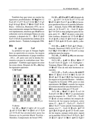 También hay que tener en cuenta las
siguientes posibilidades: 11 �g2 b4 1 2
tt::l a4 d5 1 3 e5 ! ? tt::l xe5 1 4 h4 �c7 1 5 g5
hxg5 16 hxg5 l::!. xhl 17 �xhl tt::lfd7 18 f4,
Buza - Ghitescu, Rumanía 1 972, no es
muy convincente aunque las blancas gana­
ron rápidamente, mientras que 11 a3 no es
coherente con la estrategia blanca en esta
variante, y después de 1 1 ... n c8 12 ild3
tt::le5 13 h4 d5, la posición fue confusa en la
partida Aseiev - Yudasin, Leningrado 1984.
81)
11 it..d3 tt::le5
La primera vez que el Ataque Inglés
hizo su aparición en escena, las negras
buscaban normalmente el juego temático
...b4 y ...d5, pero casi con la misma fre­
cuencia con que lo realizaban eran "des­
pachadas". También aquí siguen sin estar
las cosas claras. Después de 11 ... b4, hay
las siguientes opciones:
1 ) 12 tt:Jce2
Y ahora:
l a) 12 ... � a5 1 3 @ b l d5 1 4 exd5
it..xd5 15 tt::lb3 �c7 16 n hfl a5 1 7 tt::l f4
a4 1 8 ttJ d4 fue prometedor para las
blancas en la partida Mark Tseitlin -
Slutzkin, Campeonato de Israel 1 992.
EL ATAQUE INGLÉS 207
1 b) 12 ... d5 13 exd5 tt::lxd5 (después de
1 3 . . . i;_ xd5 ! ? 1 4 tt::l f4 tt::l e5 ! 1 5 tt::l xd5
�xd5 16 @bl tt::lc4 17 ilxc4 �xc4, las ne­
gras quedaron bien en la partida Sebastia­
nelli - Arlandi, Turín 1 998) 14 tt::lf4 (des­
pués de 14 tt::lxe6 ! ? , 14 ... fxe6 1 5 it..g6+
@e7 16 tt::lf4 es muy peligroso para las ne­
gras, pero 14 ... �a5! da paso a una posi­
ción confusa, después de 15 tt::lxf8 �xa2
16 c4 @xf8, o bien 15 @bl fxe6 16 ilg6+
@d8 17 tt::lf4 it..d6 18 tt::lxe6+ @c8), y aho­
ra:
lbl) 14 ... it..d6 15 tt::lh5 ile5 (Nunn -
Ftacnik, Naestved 1 985) 1 6 f4! tt::lxe3 17
fxe5 �g5 1 8 h4 �xe5 19 tt::lxe6! es muy
peligroso para las negras.
lb2) 14 ... tt::lxf4 15 it..xf4, con una nue­
va bifurcación:
l b2 1 ) 15 ... .t dS 1 6 l::!. h e l �b6 1 7
tt::l xe6 ! fxe6 1 8 i;_ g6+ 1 -0, Gallagher -
Vaisman, Dijon 1986, ya que si 18 ... @d8,
1 9 �xd5 ! Uno de mis más hermosos re­
cuerdos.
l b22) 15 ... tt::l c5 y ahora 16 @ bl?!
�b6 1 7 l::!. he l 0-0-0 18 � f2 tt::l xd3 1 9
n xd3 ilc5 20 i;_e3 .i:t d5 fue bueno para
las negras en la partida Beulen - Arbakov,
Cappelle-la-Grande 1 996, pero es más
apremiante 16 n bel, cuando las negras
necesitan encontrar una alternativa a 16 ...
�b6, que ahora falla por 17 tt::lxe6!
l b 3 ) 14 ... � a5 1 5 @ b l tt::l xe3 1 6
tt::l dxe6! ( 1 6 �xe3 �e5 ! e s prometedor
para las negras) 16 ... tt::ld5? (16 ... tt::lxdl !
17 l::!. xdl es muy confuso: los ensayos de­
fensivos de las negras incluyen, entre
otros, 17 ... i;_c6, 17 ... tt::lc5 y 17 ... tt::le5) 17
n hel tt::lc3+? (esto pierde forzosamente:
mejor era 1 7 ... fxe6 1 8 n xe6+ @ f7 1 9
it..c4 l::!. c8 20 .1;_xd5 .1;_xd5 21 tt::lxd5, cuan­
do las negras, aunque están peor, siguen
en la partida) 18 bxc3 bxc3 19 tt::lc5+ ile7
20 l::!. xe7+ @xe7 21 �e3+ @f8 22 tt::lg6+!
 