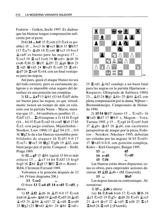 2 1 0 LA MODERNA VARIANTE NAJDORF
Fedorov - Galkin, Sochi 1997. Es dudoso
que las blancas tengan compensación sufi­
ciente por el peón.
2b4) 14 ... b4! 15 lbxe6 (15 lbe4 es po­
sible) 15 ... bxc3 16 �xc3 �c8 17 �b3!?
(17 lbc7+ @ d8 1 8 lb xa8 �xc3 1 9 bxc3
�xa8! es bueno para las negras) 1 7 . . .
lbxe3 1 8 n xe3 fxe6 1 9 �xe6+ @ d8 20
exd6 lbf6 21 �e5! �d5 ! 22 �g6 �c6 23
ll xd5 �xd5 24 �xd5 lb xd5 25 ll e8+
@d7 26 .ll xa8 lbxf4, con un final ventajo­
so para las negras.
Así pues, quizá el ataque blanco no sea
del todo correcto, pero es ciertamente pe­
ligroso y es imposible estar seguro del de­
senlace en una posición tan compleja.
3) U ... �e7 13 @bl (13 h4 lbfd7 debe
ser bueno para las negras, ya que virtual­
mente tienen un tiempo de más en rela­
ción con la partida Nunn - Marin, mien­
tras que 13 ... b4 también es posible) 13 ...
lbfd7 (13 ... nc8 traspone a 1) 14 f4 lbxg4
(14 ... b4 15 lba4 lbxd3 16 cxd3 �a5 17 b3
lbc5, con juego confuso, Mijalchishin -
Novikov, Lvov 1 988) 1 5 �gl b4 (15 ... 0-0
16 �g2 le da a las blancas razonables posi­
bilidades de ataque ) 1 6 lb d5 ! 0-0 1 7
lbxe7+ �xe7 18 �g2 lbgf6 1 9 �f2, con
buen juego por el peón, Conquest - Stohl,
Praga 1989.
4) U ... gS 13 @bl (quizá 13 h4 es más
crítico) 1 3 . . . � e7 1 4 h4 lb fd7 1 5 hxg5
hxg5 16 l:t hl ll g8 17 �f2 l:t c8 oo , Renet ­
Ribli, Clermont Ferrand 1989.
Volvamos a la posición después de 12
... b4. (Véase diagrama 208.)
13 lbce2
O bien 13 lb a4 dS 14 exdS lb xdS, y
ahora:
1 ) 15 �f2 �d6 16 �f5 0-0 1 7 lb xe6
fxe6 18 �e6+ @h8 19 �d5 lbxf3! 20 ..txf3
�xf3 21 � b6 �xdl ! 22 �xd8 l:t axd8
23 �g2 (23 �xdl �f4+ 24 @bl l:t xdl+
25 n xdl �xh2 condujo a un buen final
para las negras en la partida Hjartarson -
Kasparov, Olimpiada de Salónica 1 988)
23 ... �f3 24 �gl �f4+ 25 @bl �d2, con
plena compensación por la dama, Nijboer -
Brenninkmeijer, Campeonato de Holan­
da 1990.
2) 15 f4 �d7! (tanto 15 ... lbxd3+ 16
�xd3 �d7 1 7 �b3 ! ±, Magem - Vera,
Tarrasa 1995, y 15 ... lbxg4 16 lbxe6! fxe6
17 � g6+ @ d7 1 8 � d4, con excelentes
perspectivas de ataque por la pieza, Fedo­
rov - Novikov, Nikolaev 1 995, deberían
ser evitadas por las negras) 16 b3 lbxd3+
17 �xd3 0-0-0, con posición compleja,
Kolev - Kiril Georgiev, Burgas 1995.
13 dS
14 exdS lbxdS
15 lbf4
Las blancas están ahora dispuestas, co­
mo es obvio, para emprender acciones de­
cisivas. 15 �f2 �d6 = (M. Gurevich).
15 ... �as
Las negras lanzan su contraataque. Al­
ternativas:
1) 15 ... �d6 y ahora:
l a) 16 lbfxe6 fxe6 1 7 lb xe6 �f6 1 8
�c5 lbxf3 19 lbg5+ @d8 20 lbxf3 �xc5
2 1 � e4 @ c7 22 jg_ xd5 n ad8 23 n e5
l:t he8 24 l:t xe8 � (Ftacnik).
 