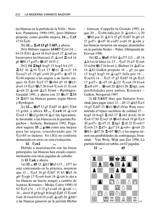 2 1 2 LA MODERNA VARIANTE NAJDORF
las blancas en la partida de la Villa - Novi­
kov, Pamplona 1 990-1 99 1 , pero Hübner
propone, como posible mejora, 16 . . . lt:JcS
17 f4 tt:Jc6.
2b) 12 ... llc8 13 gS lt:Jfd7, y ahora:
2b 1) Hübner sugiere 14 f4!? tt:Jc4 ( 14 ...
b4 15 ttJb1 �xe4 16 fxe5 dxe5 17 �xa6 es
bueno para las blancas) 15 �xc4 Jl xc4 16
g6 �f6 17 gxt7+ �xt7 18 f5 ;;.
2b2) 14 Jl hgl hxg5 1 5 hxg5 b4 (15 ...
.l::!. h2 16 � f4 tt:J c4 1 7 � e l Jl xe2 ! 1 8
lt:Jcxe2! e5 1 9 g6! exf4 20 gxt7+ @xt7 21
tt:Jxf4 expone a las negras a un fuerte ata­
que) 1 6 lt:Jbl tt:Jc5 1 7 �xb4 d5 1 8 �e l !
dxe4 1 9 ttJc3 �e7 20 fxe4 ttJxe4 21 ttJxe4
�xe4 22 �xa6 �c5, Ernst - Rytshagov,
Gausdal 1991 , y ahora con 23 �c3! .l:!. b8
24 .l:!. d2 ! ! las blancas ganan, según Shirov
y Rytshagov.
2c) 12 ••. �c7 13 g5 lt:Jfd7 14 @bl lt:Jb6
1 5 gxh6, y ahora 15 . . . lt:J ce4 1 6 � xc4
tt:Jxc4 17 �e2 gxh6 1 8 �el fue ligeramen­
te favorable a las blancas en la partida Pu­
gachov - Szekely, Budapest 1 992. Puga­
chov sugiere 15 ... gxh6 como una mejora
para las negras, considerando que 1 6
lt:Jcxb5 es dudoso. Yo (JG) no confiaría
demasiado en serio en esta evaluación.
12 lt:Jce2
Debido a insatisfacción con las líneas
principales, las blancas han estado experi­
mentando con otras jugadas de caballo:
1) 12 lt:Ja4, y ahora:
la) 12 ... dS 13 �h3 �a5 (13 ... e5 !? no
está contrastado en la práctica, mientras
que 13 ... lt:Je5 14 g5 lt:Jfd7 15 b3 �a5 16
g6! tt:Jxg6 17 tt:Jxe6 fxe6 1 8 �xe6 le dio a
las blancas un fuerte ataque a cambio de
la pieza, Korneiev - Mrdja, Cutro 1 998) 14
b3 lbc5 (14 ... e5 15 g5 exd4 1 6 �xd4 +-;
14 ... dxe4 15 g5 hxg5 16 hxg5 lbd5 17 lbxe6!
fxe6 18 fxe4 0-0-0 1 9 exd5 �xd5 20 �b6! !
y las blancas ganaron en la partida Blehm
- Jonsson, Cappelle-la-Grande 1 995, ya
que 20 ... lbxb6 falla por 21 �xe6+!, y 20
... �b5 por 21 .�JI !) 15 g5! lbfd7 16 g6! e5
17 gxt7+ @xt7 18 exd5! exd4 19 �xd4, y
las blancas tuvieron un ataque demoledor
en la partida Nedev - Palac, Olimpiada de
Erevan 1 996.
lb) 12 ... �as 13 b3 �e7!? (13 ... d5 14
�h3 es la línea l a; 13 ... lt:Jc5 14 a3! lbxa4
15 axb4 �c7 16 bxa4 ;;, Blehm) 14 �d3 (a
14 �h3 Galkin propone 14 ... g5, ya que
1 5 hxg5 hxg5 1 6 �xg5 ? falla por 1 6 ...
lbxe4!) 1 4 ... lbc5 15 g5 lbfd7 16 g6 lbe5
1 7 gxf7+ @ xf7 1 8 �e2! tt:J xa4 1 9 bxa4
.l:!. ac8 ( 1 9 ... �xa4 20 @bl ) 20 Jl hgl , con
posibilidades para ambos, Korneiev -
Galkin, Novgorod 1 997.
2) 12 lbbl!? (hay que llamarse lvan­
chuk para jugar esto) 12 ... d5 13 �h3 lbe5
14 g5 lt:Jfd7 15 �e2 �a5 (Van Wely reco­
mienda el típico sacrificio de calidad 15 ...
hxg5 16 hxg5 .l:!. xh3 17 .l:!.xh3 dxe4) 16 f4
lbc4 17 b3 lbxe3 1 8 �xe3 dxe4 19 g6 lbc5
20 gxf7+ '>i;>xt7 2 1 .l:!. hgl .t:!. c8 22 lbxe6!?
tt:Jxe6 23 .l:!. d7+ �e7 24 �xe6+ @xe6 25
�h3+ @t7 26 .l:!.xb7 �c5, y las negras tie­
nen sus posibilidades de contrajuego, lvan­
chuk - Van Wely, Wijk aan Zee 1996. La
partida finalizó en tablas, en 62 jugadas.
12 ... dS
 