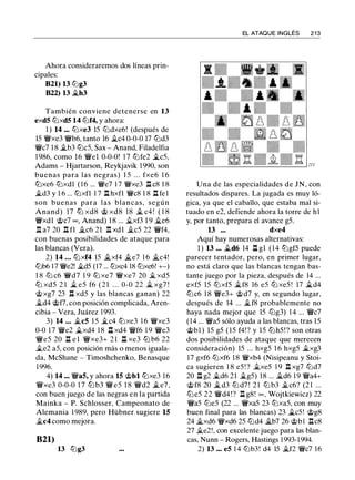 Ahora consideraremos dos líneas prin­
cipales:
B21) 13 lt:Jg3
B22) 13 �h3
También conviene detenerse en 13
exd5 tt:Jxd5 14 lt:Jf4, y ahora:
1 ) 14 ... tt:Jxe3 lS lt:Jdxe6! (después de
lS �xe3 �b6, tanto 16 �c4 0-0-0 17 tt:Jd3
�c7 1 8 �b3 lt:JcS, Sax - Anand, Filadelfia
1 986, como 1 6 �el 0-0-0! 17 tt:Jfe2 �cS,
Adams - Hjartarson, Reykjavik 1990, son
buenas para las negras) l S . . . fxe6 1 6
tt:Jxe6 tt:Jxdl ( 1 6 ... �e7 1 7 �xe3 ll c8 1 8
�d3 y 1 6 ... tt:Jxfl 1 7 l:!. hxfl �c8 1 8 ll fel
son buenas para las blancas, según
Anand) 17 tt:J xd8 @ xd8 18 � c4 ! ( 1 8
�xdl @c7 oo , Anand) 1 8 ... �xf3 1 9 �e6
l:t a7 20 ll fl �c6 21 ll xdl �es 22 �f4,
con buenas posibilidades de ataque para
las blancas (Vera).
2) 14 ... tt:Jxf4 lS �xf4 �e7 1 6 �c4!
lt:Jb6 17 �e2! �d5 (17 ... tt:Jxc4 18 tt:Jxe6! +-)
1 8 lt:J c6 �d7 1 9 tt:J xe7 �xe7 20 � xdS
tt:J xdS 2 1 � es f6 ( 2 1 . . . 0-0 22 � xg7 !
@xg7 23 ll xdS y las blancas ganan) 22
�d4 @f7, con posición complicada, Aren­
cibia - Vera, Juárez 1993.
3) 14 ... �c5 l S �c4 tt:Jxe3 1 6 �xe3
0-0 1 7 �e2 �xd4 1 8 .ll xd4 �f6 1 9 �e3
�es 20 l:t e l �xe3+ 2 1 ll xe3 tt:J b6 22
�e2 aS, con posición más o menos iguala­
da, McShane - Timoshchenko, Benasque
1 996.
4) 14 ... �a5, y ahora 15 @bl tt:Jxe3 16
�xe3 0-0-0 1 7 lt:J b3 �es 1 8 �d2 �e7,
con buen juego de las negras en la partida
Mainka - P. Schlosser, Campeonato de
Alemania 1 989, pero Hübner sugiere 15
�c4 como mejora.
B21)
13 tt:Jg3
EL ATAQUE INGLÉS 2 1 3
Una de las especialidades de JN, con
resultados dispares. La jugada es muy ló­
gica, ya que el caballo, que estaba mal si­
tuado en e2, defiende ahora la torre de h1
y, por tanto, prepara el avance gS.
13 ... dxe4
Aquí hay numerosas alternativas:
1 ) 13 ... �d6 14 ll gl ( 1 4 tt:JgfS puede
parecer tentador, pero, en primer lugar,
no está claro que las blancas tengan bas­
tante juego por la pieza, después de 14 ...
exfS lS tt:JxfS �f8 16 eS tt:JxeS ! 17 �d4
lt:Jc6 1 8 �e3+ @d7 y, en segundo lugar,
después de 14 ... �f8 probablemente no
haya nada mejor que lS lt:Jg3) 1 4 ... �c7
(14 ... �aS sólo ayuda a las blancas, tras lS
@bl ) lS gS (lS f4! ? y lS lt:JhS!? son otras
dos posibilidades de ataque que merecen
consideración) lS ... hxgS 1 6 hxgS �xg3
17 gxf6 tt:Jxf6 18 �xb4 (Nisipeanu y Stoi­
ca sugieren 1 8 eS ! ? �xeS 1 9 ll xg7 lt:Jd7
20 ll g2 �d6 21 �gS) 18 ... �d6 1 9 �a4+
@f8 20 �d3 lt:J d7 ! 2 1 lt:J b3 �c6? (2 1 ...
tt:JeS 22 �d4!? ll g8! "° , Wojtkiewicz) 22
�as lt:JeS (22 ... �xaS 23 tt:JxaS, con muy
buen final para las blancas) 23 �cS! @g8
24 �xd6 �xd6 2S lt:Jd4 �b7 26 @bl llc8
27 �e2!, con excelente juego para las blan­
cas, Nunn - Rogers, Hastings 1 993-1 994.
2) 13 ... e5 1 4 lt:Jb3! d4 lS �f2 �c7 16
 