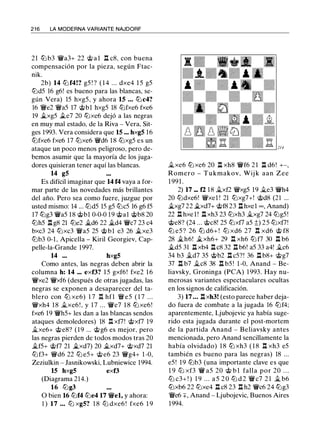 2 1 6 LA MODERNA VARIANTE NAJDORF
21 lt:l b3 'lWa3+ 22 @ a l I:!. c8, con buena
compensación por la pieza, según Ftac­
nik.
2b) 14 lt:l f4!? g5 ! ? ( 1 4 ... dxe4 1 5 g5
lt:ld5 16 g6! es bueno para las blancas, se­
gún Vera) 15 hxg5, y ahora 15 ... lt:l c4?
16 'iWe2 'iWa5 17 @bl hxg5 18 lt:lfxe6 fxe6
19 �xg5 ile7 20 lt:lxe6 dejó a las negras
en muy mal estado, de la Riva - Vera, Sit­
ges 1993. Vera considera que 15 ... hxg5 16
lt:lfxe6 fxe6 17 lt:lxe6 '{Wd6 18 lt:lxg5 es un
ataque un poco menos peligroso, pero de­
bemos asumir que la mayoría de los juga­
dores quisieran tener aquí las blancas.
14 g5
Es difícil imaginar que 14 f4 vaya a for­
mar parte de las novedades más brillantes
del año. Pero sea como fuere, juzgue por
usted mismo: 14 ... lt:ld5 15 g5 lt:lc5 16 g6 f5
17 lt:lg3 'lWa5 18 @bl 0-0-0 19 @al @b8 20
lt:lh5 .l::t g8 21 lt:le2 �d6 22 �d4 'lWc7 23 c4
bxc3 24 lt:lxc3 'iWa5 25 @bl e3 26 �xe3
ltJb3 0-1, Apicella - Kiril Georgiev, Cap­
pelle-la-Grande 1997.
14 ... hxg5
Como antes, las negras deben abrir la
columna h: 14 ... exf3? 1 5 gxf6! fxe2 1 6
'lWxe2 'lWxf6 (después de otras jugadas, las
negras se exponen a desaparecer del ta­
blero con lt:l xe6) 1 7 I:!. hfl 'iWe5 ( 1 7 . . .
'{Wxh4 18 .1l.xe6 ! , y 17 . . . 'lWe7 1 8 lt:l xe6!
fxe6 19 'lWh5+ les dan a las blancas sendos
ataques demoledores) 18 I:!. xf7! @xf7 19
.1l.xe6+ @e8? (19 ... @g6 es mejor, pero
las negras pierden de todos modos tras 20
.1i.f5+ @f7 21 �xd7) 20 .1i.xd7+ @xd7 21
lt:lf3+ '{Wd6 22 lt:l e5+ @e6 23 'lWg4+ 1 -0,
Zeziulkin - Jasnikowski, Lubniewice 1994.
15 hxg5 exf3
(Diagrama 214.)
16 lt:lg3
O bien 16 lt:lf4 lt:le4 17 'lWel, y ahora:
1 ) 17 ... ltJ xg5? 1 8 ltJ dxe6 ! fxe6 1 9
.1l.xe6 lt:l xe6 20 .l::t xh8 'lWf6 2 1 .l::t d6 ! +-,
Romero - Tukmakov, Wij k aan Zee
1 991 .
2) 17 ... f2 18 .1l.xf2 '{Wxg5 19 .1l.e3 'lWh4
20 lt:ldxe6! '{Wxel ! 21 lt:lxg7+! @d8 (21 ...
�xg7 22 �xd7+ @f8 23 .l::t hxel º'" Anand)
22 .l::t hxe l ! .l::t xh3 23 lt:lxh3 .1l.xg7 24 lt:lg5!
@e8? (24 ... @c8! 25 lt:lxf7 a5 t) 25 lt:lxf7!
lt:l e5 ? 26 lt:l d6+ ! lt:l xd6 27 l:t xd6 @ f8
28 �h6! �xh6+ 29 l:t xh6 lt:l f7 30 n b6
�d5 31 .l::t xb4 .l::t c8 32 .l::t b6! a5 33 a4! .1l.c6
34 b3 .1i.d7 35 @b2 .l::t c5?! 36 .l::t b8+ @g7
37 .l::t b7 .1l.c8 38 .l::t b5 ! 1 -0, Anand - Be­
liavsky, Groninga (PCA) 1 993. Hay nu­
merosas variantes espectaculares ocultas
en los signos de calificación.
3) 17 ... .l::t xh3! (esto parece haber deja­
do fuera de combate a la jugada 16 lt:lf4;
aparentemente, Ljubojevic ya había suge­
rido esta jugada durante el post-mortem
de la partida Anand - Beliavsky antes
mencionada, pero Anand sencillamente la
había olvidado) 1 8 lt:l xh3 ( 1 8 .l::t xh3 e5
también es bueno para las negras) 18 ...
e5! 19 lt:lb3 (una importante clave es que
1 9 ttJ xf3 'lW a5 20 @ b 1 falla por 20 . . .
ltJ c3+ ! ) 1 9 . . . a 5 2 0 ttJ d 2 'lWc7 2 1 .1l b6
lt:lxb6 22 lt:lxe4 .l::t c8 23 .l::t h2 'lWc6 24 lt:lg3
'iWe6 +, Anand - Ljubojevic, Buenos Aires
1994.
 
