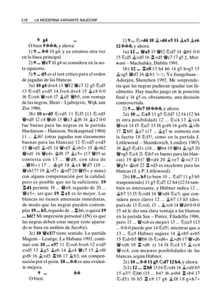2 1 8 LA MODERNA VARIANTE NAJDORF
9 g4
O bien 9 0-0-0, y ahora:
1 ) 9 .•. 0-0 10 g4, y ya estamos otra vez
en la línea principal.
2) 9 ... Wic7 10 g4 se considera en la no­
ta siguiente.
3) 9 ... dS es el test crítico para el orden
de jugadas de las blancas:
3a) 10 g4 dxe4 1 1 Wif2 Wic7 12 g5 lt:Jd5
1 3 lt:Jxd5 exd5 1 4 fxe4 dxe4 1 5 .ii.c4 0-0
16 lt:Jxc6 Wfxc6 17 ii.d5 Wlb5, con ventaja
de las negras, Short - Ljubojevic, Wijk aan
Zee 1986.
3b) 10 exdS lt:Jxd5 1 1 lt:Jf5 ( 1 1 lt:Jxd5
Wfxd5 12 c4 Wid6 13 Wlc3 j¿,f6 14 jLe2 0-0
fue bueno para las negras en la partida
Hardarson - Hansson, Neskaupstad 1 984)
1 1 ... .ii.f6! (otras jugadas son claramente
buenas para las blancas) 1 2 lt:J xd5 exd5
13 Wfxd5 �xf5 14 Wfxf5 j¿,xb2+ 15 @xb2
Wfxdl 1 6 Wie4+ @f8 17 ii.c5+ (17 Wif5 se
contesta con 1 7 . . . Wi d8 , con idea de
...Wif6+) 1 7 ... @ g8 1 8 �c4 Wid7 (18 ...
Wixhl ?? 19 jLxf7+ @xf7 20 Wif5+ y mate)
con alguna compensación por la calidad,
pero es posible que no la suficiente. 19
l:tdl permite 19 ... Wle8, seguido de 20 ...
Wie5+, así que 19 l:t el es lo mejor. Las
blancas no tienen amenazas inmediatas,
de modo que las negras pueden contem­
plar 19 ... hS, seguido de ... n h6, o quizá 19
. . . b6!? Mi impresión personal (JN) es que
las negras deben estar mejor (este aparta­
do se basa en análisis de Jacoby).
3c) 10 Wfel!? tiene sentido. La partida
Magem - Lesiege, La Habana 1 993, conti­
nuó con 10 ... eS? 1 1 lt:Jxc6 bxc6 1 2 exd5
cxd5 13 �g5 �e6 14 ii.c4 Wic7 1 5 jLxf6
gxf6 16 j¿,xd5 n b8 1 7 .ii.b3, sin compen­
sación por el peón. 10 ... 0-0 es una eviden­
te mejora.
9 ... 0-0
O bien:
1 ) 9 . . . lt:Jxd4 10 ii.xd4 eS 11 ii.e3 jLe6
12 0-0-0, y ahora:
la) 12 ... WiaS 13 Wif2 lt:Jd7 14 @bl 0-0
1 5 lt:Jd5 jLxd5 1 6 l:t xd5 Wic7 17 g5 �, Mot­
wani - Machulsky, Dublín 1991 .
lb) 12 ... l:t c8 1 3 h4 h6 14 g5 hxg5 1 5
j¿_xg5 Wid7 16 @ b l 'h-'h, Y e Jiangchuan -
Adorján, Shenzhen 1 992. Me sorprende­
ría que las negras pudieran igualar tan fá­
cilmente. Hay mucho juego en la posición
final y 14 g5 es, obviamente, una decisión
controvertida.
2) 9 ... Wic7 10 0-0-0, y ahora:
2a) 10 ... lt:JeS 1 1 g5 lt:Jfd7 1 2 f4 (12 h4
es otra posibilidad) 1 2 ... lt:Jc4 1 3 jLxc4
Wíxc4 14 f5 lt:Je5 15 f6 gxf6 1 6 gxf6 j¿,xf6
17 n hfl .ii.e7 (1 7 ... j¿_g7 se contesta con
la fuerte 1 8 ltJ f5 ! , como en la partida J.
Littlewood - Shamkovich, Londres 1 987)
18 ii.g5 lt:Jd3+ ( 1 8 ... Wlb4 1 9 Wif4 �xg5 20
Wlxg5 lt:Jc4 21 lt:Jb3 es bueno para las blan­
cas) 1 9 @ b l ! Wíxd4 20 ii. xe7 @ xe7 2 1
Wlg5+ @e8 22 l:t xd3 es excelente para las
blancas (J. y P. Littlewood).
2b) 10 ... bS (o bien 10 ... lt:Jd7 1 1 g5 b5
trasponiendo) 1 1 g5 lt:Jd7 12 h4 (12 f4 tam­
bién es interesante, y Hübner indica 1 2 ...
.ii.b7 13 f5 lt:Jxd4 14 Wfxd4 lt:Je5, que con­
sidera poco claro) 1 2 ... .ii.b7 1 3 h5 (des­
pués de 13 lt:Jxc6, 13 ... �xc6 14 Wid4 0-0-0
15 a4 le dio una clara ventaja a las blancas
en la partida Sax - Pinter, Filadelfia 1 986,
pero 13 ... Wfxc6 es mejor) 13 ... lt:Jce5 (13
... 0-0-0 pierde por 14 lt:Jf5!, mientras que a
13 ... lt:Jc5 Hübner sugiere 14 ii.xb5 axb5
15 lt:Jdxb5 Wlb8 16 lt:Jxd6+ jLxd6 1 7 Wfxd6
Wfxd6 1 8 n xd6 ±) 1 4 f4 lt:J c4 1 5 .ii.xc4
Wíxc4, con mejores posibilidades de las
blancas, según Hübner.
2c) 10 ... 0-0 11 gS lt:Jd7 12 h4, y ahora:
2cl) u ... n b8 13 f4 lt:Jxd4 14 j¿,xd4 b5
1 5 a3!? lt:Jb6 (15 ... b4? 16 axb4 l:t xb4 17
lt:J d5 ) 16 h5 l::t e8 1 7 g6 j¿, f8 1 8 gxh7+
 