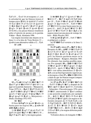6 .ii.c4: TEMPRANAS DIVERGENCIAS Y LA ANTIGUA LÍNEA PRINCIPAL 21
tbd7 ( 1 5 ... ttJxe5 16 a4 traspone a 1 , con
la salvedad de que las blancas tienen el
tiempo extra .l::!. fdl ) 16 �d6 h5 1 7 a4 b4
18 ttJ a2 .l::!. h6 19 a5 ttJ cxe5 20 � a4 0-0
21 .l::!. d4 .l::!. g6 22 �xd7+! .l::!. xd7 23 �xe5
.l::!. xg2+ 24 @ fl .l::!. xd4 25 � xd4 .l::!. xh2
26 ttJxb4, y las piezas blancas triunfaron
sobre el ejército de peones en la partida
Vokler - Ruck, Alemania 1 996.
Las negras necesitan una mejora en la
línea 1 ), si la idea de Tony Kosten 1 2 ...
�xd4 es una alternativa válida a 12 ... ttJc6.
13 exf6
13 �xd4
13 ... ttJxd4 14 fxg7 (14 �h5 �c7! 1 5
.ll ael ?! g6 16 �h3 0-0-0 17 @h l h5 +, se
jugó en la partida Janosevic - Marjanovic,
Vrsac 1977) 1 4 ... .l::!. g8 15 .l::!. xf7! ttJxb3 (15
... @xf7 1 6 �h5+ @xg7 1 7 �xc5 ) 1 6 �h5
�xe3+ 17 'it>hl �xg2+ 18 @xg2 �g5+ 1 9
�xg5 � xg5 2 0 .l::!. afl ±, Marj anovic -
Dieks, Groninga 1 972-1 973.
14 �el
O bien 14 fxg7 ( 1 4 �xd4 �xd4+ es
bueno para las negras) 14 ... �xe3+ 15
@hl .l::!. g8, y ahora:
1 ) 16 �hS .ll xg7 1 7 � xe6 tb e5 ! 1 8
�d5 ( 1 8 �h3 �g5 1 9 �e2 �h6!) 1 8 ...
.l::!. g5 1 9 �xf7+ @e7, y las negras ganan.
2) 16 �f3 .l::!. xg7 1 7 �xe6 ( 1 7 �xe3
�d4 +) 17 ... �e7 18 �d5 ( 18 t2Jd5 falla,
por 1 8 ... t2J d4 1 9 �xe3 �xd5 20 �xd4
�xg2+ 21 @gl fxe6) 1 8 ... t2Jd4 1 9 �h3
( 1 9 �h5 0-0-0 es muy bueno para las ne­
gras) 1 9 ... �d2! 20 �xb7 �xb7 21 .l::!. f2
�xc3 22 �xc3 tbe6! 23 .l::!. e l .l::!. g8, y las
negras conservan una pieza de ventaja, In­
kiov - Ribli, Plovdiv 1 983.
3) 16 �xe6 .ll xg7 ( 1 6 ... fxe6 17 �h5+
es peligroso). y ahora:
3a) 17 �hS t2le5 revierte a la línea 1 )
anterior.
3b) 17 �dS y ahora 17 ... �e7 18 .l::!. e l .
Después d e 1 8 ... @ f8? 1 9 �f3 ttJ d4 20
n xe3 ttJ xf3 2 1 .l::!. xe7 � xd5 22 ttJ xd5
.l::!. d8 23 .l::!. dl .l::!. xd5 24 l:t xd5 @ xe7 25
gxf3, las blancas quedaron mejor en la
partida Baljon - Kuijpers, Holanda 1985.
No obstante, hay muchas posibles mejo­
ras. Por ejemplo: 18 ... .l:ld8 19 �f3 t2Je5
20 �xe3 �xd5 2 1 �xe5 �xg2+ 22 @gl
�xe5 (22 ... �e4+ 23 �xg7 �c5+ 24 @fl
�f5+ son tablas inmediatas) 23 n xe5+
@f8, con un final ligeramente superior pa­
ra las negras, o bien 17 ... � 18 .l:lf6 0-0-0,
y dudo de que las blancas tengan compen­
sación suficiente por la pieza.
3c) 17 �xf7+ .l::!. xf7 1 8 �h5 �d7 ( 1 8
... ttJe5?! 19 �xe5+ �e7, y después de 20
�h8+ @d7 2 1 .l:l ad l @e6! 0-1 , Cervenka
- Schneider, Checoslovaquia 1 974, pero
20 �h5 ! , amenazando 2 1 .ll ae l conduce
a una posición complicada; por ejemplo:
20 ... @ f8 2 1 �xh7 .l::!. f2) 1 9 ttJ e4 @ f8
20 ttJd6 (20 �xh7 �d4 y las negras se de­
fienden después de 2 1 ttJ d6 ttJ d8. o de
21 ttJg5 t2Jd8) 20 ... .l::!.f2! 21 ttJf5 (21 .llxf2+
� xf2 22 n fl � xd6 23 .l::!. xf2+ @ g8
24 .l::!. f7 �g6 +) 2 1 ... .l::!. xfl + 22 .l::!. xfl @g8
23 ttJxe3 .l::!. f8, y las negras deberían poder
defenderse.
Volvamos ahora a la tranquila 14 �e l .
 