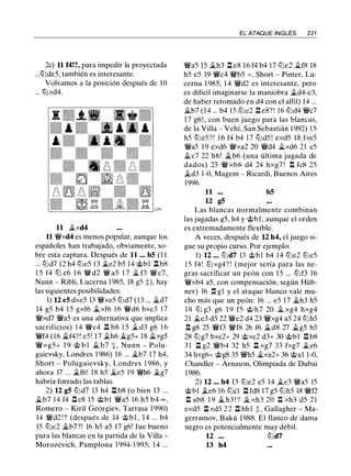2c) 11 f4!?, para impedir la proyectada
...tt:JdeS, también es interesante.
Volvamos a la posición después de 10
... tt:Jxd4.
11 �xd4
11 �xd4 es menos popular, aunque los
españoles han trabajado, obviamente, so­
bre esta captura. Después de 11 ... b5 (1 1
... tt:Jd7 12 h4 lt:JeS 13 �e2 bS 14 @bl .ll b8
l S f4 lt:J c6 1 6 � d2 � as 1 7 � f3 � c7,
Nunn - Ribli, Lucerna 198S, 18 gS t), hay
las siguientes posibilidades:
1) 12 e5 dxeS 13 �xeS lt:Jd7 (13 ... �d7
14 gS b4 l S gxf6 �xf6 1 6 �d6 bxc3 1 7
�xd7 �aS es una alternativa que implica
sacrificios) 1 4 �e4 .ll b8 l S � d3 g6 1 6
�f4 (16 �f4?! eS ! 1 7 �h6 �gS+ 18 �xgS
�xgS+ 1 9 @ b l � b7 + , Nunn - Polu­
gaievsky, Londres 1986) 16 ... �b7 17 h4,
Short - Polugaievsky, Londres 1 986, y
ahora 17 ... �f6! 18 hS �es 19 �h6 �g7
habría forzado las tablas.
2) 12 g5 lt:Jd7 13 h4 .ll b8 (o bien 13 ...
�b7 14 f4 .ll c8 lS @bl �as 16 hS b4 oo,
Romero - Kiril Georgiev, Tarrasa 1990)
14 �d2 ! ? (después de 14 @b l , 1 4 ... b4
lS lt:Je2 �b7?! 16 hS aS 17 g6! fue bueno
para las blancas en la partida de la Villa -
Morozevich, Pamplona l 994-1 99S; 14 ...
EL ATAQUE INGLÉS 221
�as lS �h3 .ll e8 16 f4 b4 17 lt:Je2 �f8 18
hS eS 19 �c4 �bS = , Short - Pinter, Lu­
cerna 1 98S; 14 �d2 es interesante, pero
es difícil imaginarse la maniobra �d4-e3,
de haber retomado en d4 con el alfil) 14 ...
�b7 (14 ... b4 1S lt:Je2 .ll e8? ! 16 lt:Jd4 �c7
1 7 g6! , con buen juego para las blancas,
de la Villa - Vehí, San Sebastián 1 992) l S
hS lt:JeS?! 16 f4 b4 1 7 lt:JdS ! exdS 18 fxeS
�aS 19 exd6 �xa2 20 �d4 �xd6 21 eS
�c7 22 h6! �b6 (una última jugada de
dados) 23 � xb6 d4 24 hxg7 ! .l:!. fc8 2S
�d3 1 -0, Magem - Ricardi, Buenos Aires
1 996.
11 ... b5
12 g5
Las blancas normalmente combinan
las jugadas gS, h4 y @bl , aunque el orden
es extremadamente flexible.
A veces, después de 12 h4, el juego si­
gue su propio curso. Por ejemplo:
1) 12 • . . lt:Jd7 13 @bl b4 14 tt:Je2 lt:JeS
l S f4! lt:J xg4? ! (mejor sería para las ne­
gras sacrificar un peón con l S ... lt:Jf3 16
�xb4 aS, con compensación, según Hüb­
ner) 16 .l:!. gl y el ataque blanco vale mu­
cho más que un peón: 16 ... eS 1 7 �h3 hS
1 8 lLi g3 g6 1 9 fS @ h7 20 � xg4 hxg4
21 �e3 dS 22 �e2 d4 23 �xg4 aS 24 lt:JhS
.l:!. g8 2S �f3 �f8 26 f6 �d8 27 �gS b3
28 lt:Jg7 bxc2+ 29 @xc2 d3+ 30 @bl .ll b8
3 1 .ll g2 �b4 32 hS .ll xg7 33 fxg7 � e6
34 hxg6+ @g8 3S �hS �xa2+ 36 @al 1-0,
Chandler - Arnason, Olimpiada de Dubai
1 986.
2) 12 ... b4 13 lt:Je2 eS 14 �e3 �as lS
@bl �e6 16 lt:Jcl .ll fd8 17 gS lt:JhS 18 �f2
n ab8 1 9 � h3 ! ? � xh3 20 .l:!. xh3 dS 21
exdS .ll xdS 22 .ll hhl t. Gallagher - Ma­
gerramov, Bakú 1988. El flanco de dama
negro es potencialmente muy débil.
12 lt:Jd7
13 h4
 