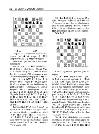 222 LA MODERNA VARIANTE NAJDORF
13 ••• �b7
Después de la continuación más apre­
miante, 13 • • • b4 (nótese que 1 3 ... .l:I. b8
traspondría a 10 ... .l:I. b8) puede seguir:
1 ) 14 llla4, que conduce a una nueva
bifurcación:
l a) 14 . . . a5? 15 b3 'fiic7 1 6 h5 lll c5? !
1 7 g6 lll xa4 1 8 h 6 ! fxg6 1 9 hxg7 lll c3
20 .l:l. xh7! @xh7, y en la partida Rabal -
Har-Zvi, Londres 1993, las negras se rin­
dieron sin esperar que se jugase 21 'i!/h2+.
l b ) 14 . . . � b 7 ? ! 1 5 llJ b 6 ! .l:I. b 8
1 6 lllxd7 'i!/xd7 1 7 @bl 'i!/c7 18 ii.d3 jt_c8?!
19 h5, con ataque libre de las blancas. La
partida Fischer - Spassky, Sveti Stefan/
Belgrado 1992 (25), concluyó así: 19 ... e5
20 � e3 � e6 2 1 .l:I. dgl a5 22 g6 � f6
23 gxh7+ @h8 24 �g5 'i!/e7 25 .l:l. g3 ii.xg5
26 .l:I. xg5 'i!/f6 27 .l:I. hgl 'i!/xf3 28 .l:I. xg7
'i!/f6 29 h6 a4 30 b3 axb3 31 axb3 .l:I. fd8 32
'i!/g2 .l:l. f8 33 .l:l. g8+! @xh7 34 .l:l. g7+ @h8
35 h7 1-0.
le) 14 . . . 'i!/a5 15 b3 lllc5 16 �xc5 (16
ll:lxc5 dxc5 17 �b2 'i!/xa2 1 8 �c4 es una
recomendación de Lepeshkin) 16 ... dxc5
17 'i!/f4 .l:l. a7 1 8 @bl .l:l. d7 (Hübner indica
18 ... �d7 l9 lllb2 il.b5 20 �c4, con igual­
dad, pero yo creo que las blancas tienen
alguna ventaja) 19 �c4 .l:I. d4 ;);, Inkiov -
Vera, Varna 1980.
ld) 14 . . . .l:l. b8 15 @bl, y ahora 15 • • •
il.b7 16 b3 il,c6 17 lllb2 a5 18 llld3 d5 19
e5 fue muy prometedor para las blancas
en la partida Degraeve - Hracek, Arnhem
1 990- 1 99 1 , pero Hübner sugiere 15 • • •
'W/c7, como mejor opción para las negras.
2) 14 llle2
Con las siguientes opciones para las
negras:
2a) 14 • • • 'i!/a5 1 5 @bl e5 (15 ... �b7
16 lllcl, y ahora, después de 16 ... .l:l. ac8
17 .l:l. gl ! ll:le5 18 �e2 lllc4 19 �xc4 .l:l. xc4
20 h5 e5 21 il,e3 .l:l.fc8 22 g6, el ataque blan­
co es el más peligroso, Solozhenkin - Epis­
hin, URSS 1 986; Hübner propone 1 6 ...
lllc5 y 20 ... .l:l. fc8, como posibles mejoras
para las negras) 16 il.e3 lllc5 17 lllcl �e6
18 h5 (18 �h3 .l:l. ab8 19 g6 llla4 20 lllb3
'i!/c7, con buen juego de las negras en la
partida Morris - Timoshchenko, Londres
1992) 18 ... .l:l. ad8 19 g6 d5 (19 ... fxg6 20
hxg6 hxg6 21 'i!/g2 también es bueno para
las blancas) 20 h6 fxg6 2 1 hxg7 .l:I. f7 22
'i!/h2 h5 23 'W/xe5 es favorable a las blan­
cas, según Hübner.
2b) 14 . . . llle5 15 f4 (la iniciativa es más
importante en estas posiciones que la pa­
reja de alfiles) 1 5 ... lll f3 ( 1 5 ... ll:l c6 1 6
lll g3 'i!/ c7 1 7 il. e3 .l:l. d8 1 8 'i!/ f2 .l:l. b8
 